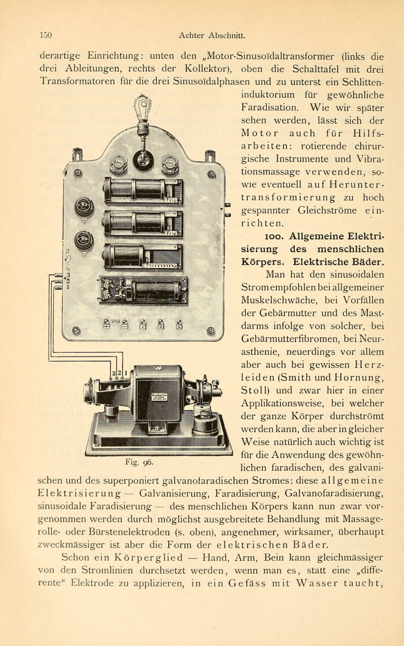 derartige Einrichtung: unten den „Motor-Sinusoidaltransformer (links die drei Ableitungen, rechts der Kollektor), oben die Schalttafel mit drei Transformatoren für die drei Sinusoidalphasen und zu unterst ein Schlitten- induktorium für gewöhnliche Faradisation. Wie wir später sehen werden, lässt sich der Motor auch für Hilfs- arbeiten: rotierende chirur- gische Instrumente und Vibra- tionsmassage verwenden, so- wie eventuell auf Herunter- transformierung zu hoch gespannter Gleichströme ein- richten. loo. Allgemeine Elektri- sierung des menschlichen Körpers. Elektrische Bäder. Man hat den sinusoidalen Strom empfohlen bei allgemeiner Muskelschwäche, bei Vorfällen der Gebärmutter und des Mast- darms infolge von solcher, bei Gebärmutterfibromen, bei Neur- asthenie, neuerdings vor allem aber auch bei gewissen Herz- leiden (Smith und Hornung, St oll) und zwar hier in einer Applikationsweise, bei welcher der ganze Körper durchströmt werden kann, die aber in gleicher Weise natürlich auch wichtig ist für die Anwendung des gewöhn- lichen faradischen, des galvani- Fig. 96. sehen und des superponiert galvanofaradischen Stromes: diese allgemeine Elektrisierung— Galvanisierung, Faradisierung, Galvanofaradisierung, sinusoidale Faradisierung — des menschlichen Körpers kann nun zwar vor- genommen werden durch möglichst ausgebreitete Behandlung mit Massage- rolle- oder Bürstenelektroden (s. oben), angenehmer, wirksamer, überhaupt zweckmässiger ist aber die Form der elektrischen Bäder. Schon ein Körperglied — Hand, Arm, Bein kann gleichmässiger von den Stromlinien durchsetzt werden, wenn man es, statt eine „diffe- rente Elektrode zu applizieren, in ein Gefäss mit Wasser taucht.