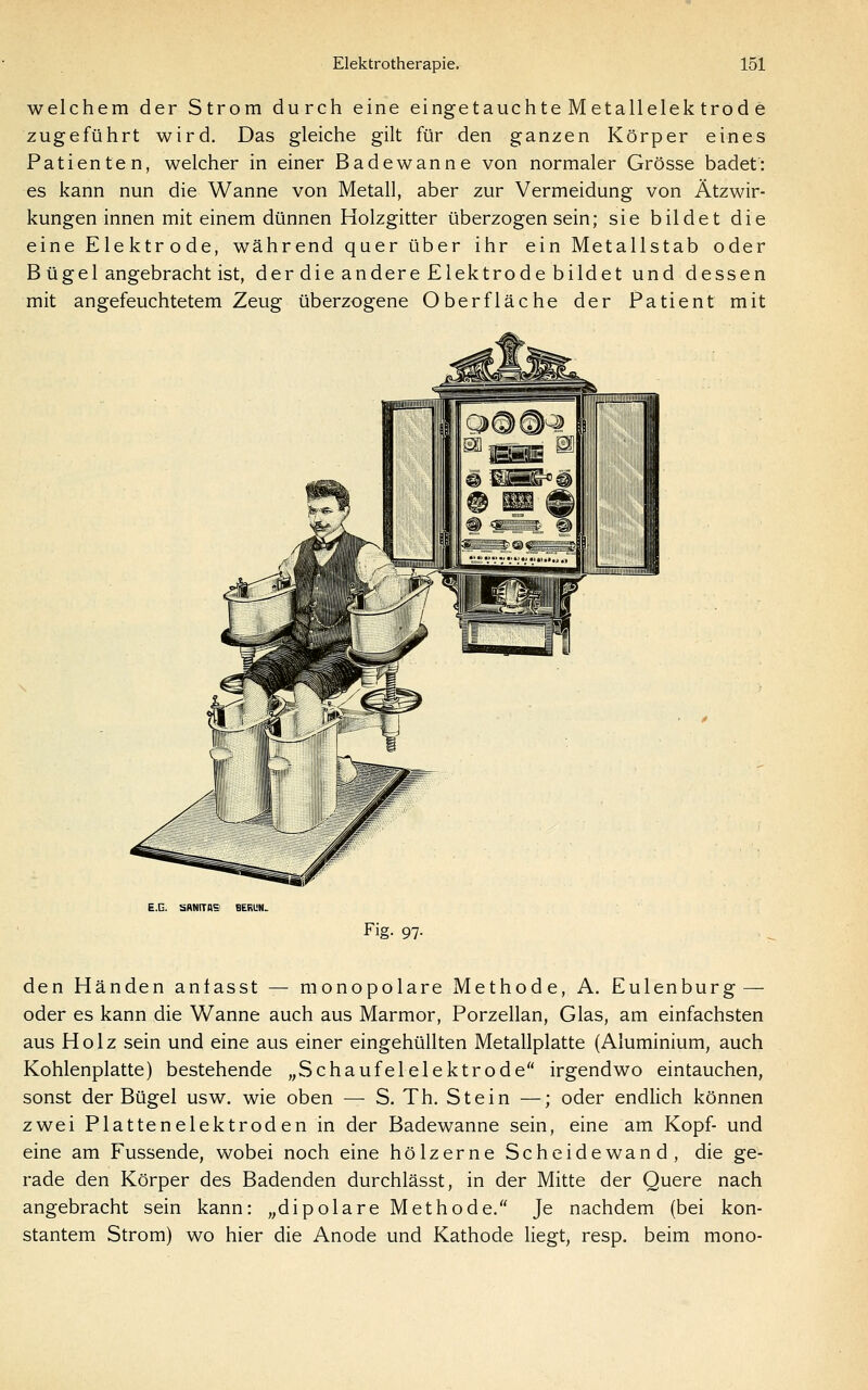 welchem der Strom durch eine eingetauchte M etallelek trod e zugeführt wird. Das gleiche gilt für den ganzen Körper eines Patienten, welcher in einer Badewanne von normaler Grösse badet': es kann nun die Wanne von Metall, aber zur Vermeidung von Ätzwir- kungen innen mit einem dünnen Holzgitter überzogen sein; sie bildet die eine Elektrode, während quer über ihr ein Metallstab oder B üge 1 angebracht ist, der die andere Elektrode bildet und dessen mit angefeuchtetem Zeug überzogene Oberfläche der Patient mit E.G. SRNITRS BERUH. Fig. 97. den Händen anlasst — monopolare Methode, A. Eulenburg — oder es kann die Wanne auch aus Marmor, Porzellan, Glas, am einfachsten aus Holz sein und eine aus einer eingehüllten Metallplatte (Aluminium, auch Kohlenplatte) bestehende „Schaufelelektrode irgendwo eintauchen, sonst der Bügel usw. wie oben — S. Th. Stein —; oder endlich können zwei Plattenelektroden in der Badewanne sein, eine am Kopf- und eine am Fussende, wobei noch eine hölzerne Scheidewand, die ge- rade den Körper des Badenden durchlässt, in der Mitte der Quere nach angebracht sein kann: „dipolare Methode. Je nachdem (bei kon- stantem Strom) wo hier die Anode und Kathode liegt, resp. beim mono-