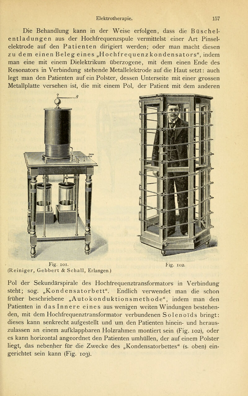Die Behandlung kann in der Weise erfolgen, dass die Büschel- entladungen aus der Hochfrequenzspule vermittelst einer Art Pinsel- elektrode auf den Patienten dirigiert werden; oder man macht diesen zu dem einen Beleg eines „Hochfrequenz kondensators, indem man eine mit einem Dielektrikum überzogene, mit dem einen Ende des Resonators in Verbindung stehende Metallelektrode auf die Haut setzt: auch legt man den Patienten auf ein Polster, dessen Unterseite mit einer grossen Metallplatte versehen ist, die mit einem Pol, der Patient mit dem anderen _™J Fig. loi. (Reiniger, Gebbert & Schall, Erlangen. Flg. 102. Pol der Sekundärspirale des Hochfrequenztransformators in Verbindung steht; sog. „Kondensatorbett. Endlich verwendet man die schon früher beschriebene „Autokonduktionsmethode, indem man den Patienten in das Innere eines aus wenigen weiten Windungen bestehen- den, mit dem Hochfrequenztransformator verbundenen Solenoids bringt: dieses kann senkrecht aufgestellt und um den Patienten hinein- und heraus- zulassen an einem aufklappbaren Holzrahmen montiert sein (Fig. 102), oder es kann horizontal angeordnet den Patienten umhüllen, der auf einem Polster liegt, das nebenher für die Zwecke des „Kondensatorbettes (s. oben) ein- gerichtet sein kann (Fig. 103).
