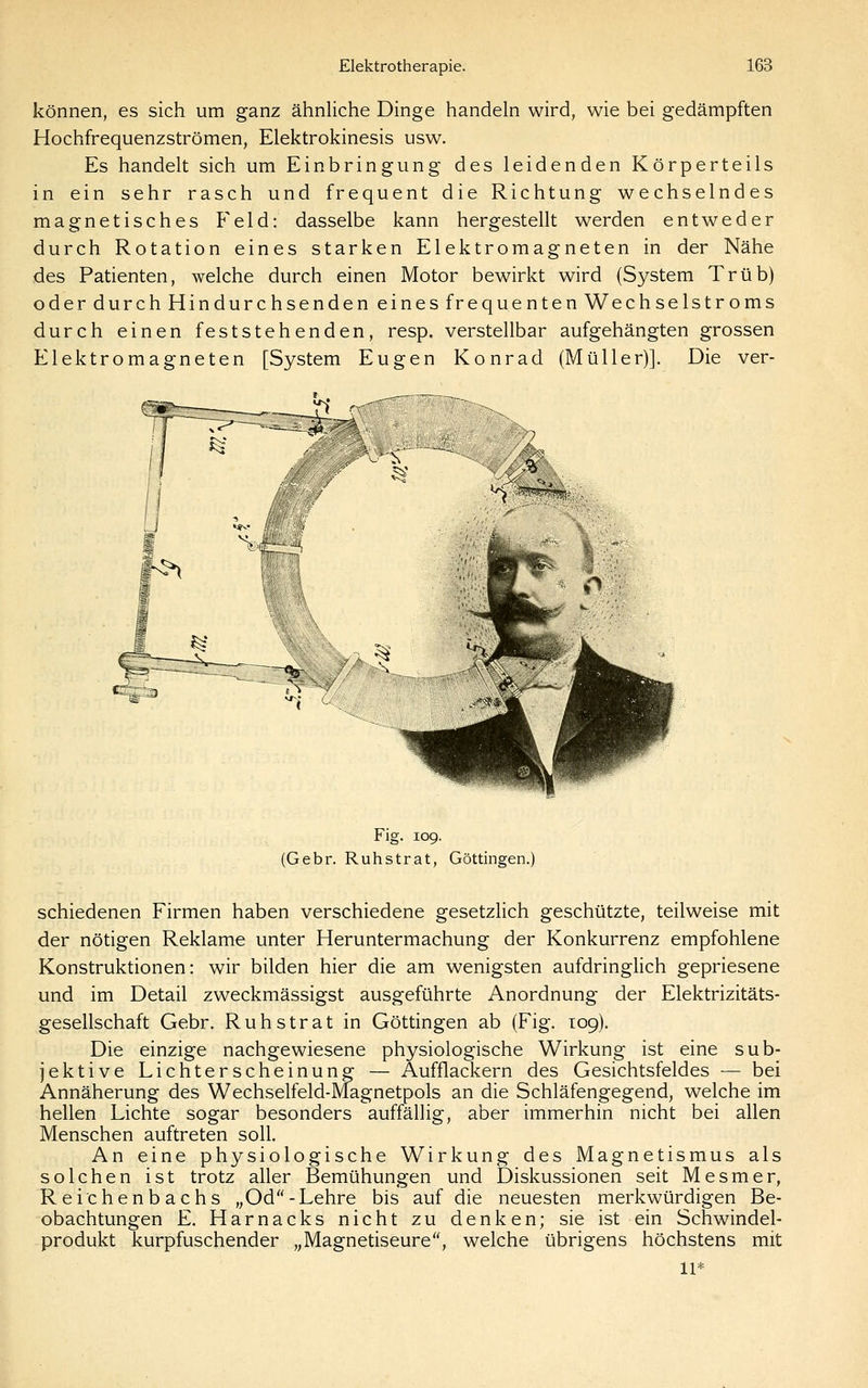 können, es sich um ganz ähnliche Dinge handeln wird, wie bei gedämpften Hochfrequenzströmen, Elektrokinesis usw. Es handelt sich um Einbringung des leidenden Körperteils in ein sehr rasch und frequent die Richtung wechselndes magnetisches Feld: dasselbe kann hergestellt werden entweder durch Rotation eines starken Elektromagneten in der Nähe des Patienten, welche durch einen Motor bewirkt wird (System Trüb) oder durch Hindurchsenden eines frequenten Wechselstroms durch einen feststehenden, resp. verstellbar aufgehängten grossen Elektromagneten [System Eugen Konrad (Müller)]. Die ver- Fig. 109. (Gebr. Ruhstrat, Göttingen.) schiedenen Firmen haben verschiedene gesetzlich geschützte, teilweise mit der nötigen Reklame unter Heruntermachung der Konkurrenz empfohlene Konstruktionen: wir bilden hier die am wenigsten aufdringlich gepriesene und im Detail zweckmässigst ausgeführte Anordnung der Elektrizitäts- gesellschaft Gebr. Ruhstrat in Göttingen ab (Fig. 109). Die einzige nachgewiesene physiologische Wirkung ist eine sub- jektive Lichterscheinung — Aufflackern des Gesichtsfeldes — bei Annäherung des Wechselfeld-Magnetpols an die Schläfengegend, welche im hellen Lichte sogar besonders auffällig, aber immerhin nicht bei allen Menschen auftreten soll. An eine physiologische Wirkung des Magnetismus als solchen ist trotz aller Bemühungen und Diskussionen seit Mesmer, Reichenbachs „Od - Lehre bis auf die neuesten merkwürdigen Be- obachtungen E. Harnacks nicht zu denken; sie ist ein Schwindel- produkt kurpfuschender „Magnetiseure, welche übrigens höchstens mit 11*