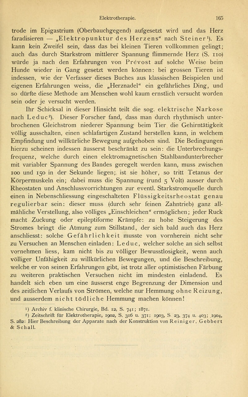 trode im Epigastrium (Oberbauchgegend) aufgesetzt wird und das Herz faradisieren — „Elektropunktur des Herzens nach Steiner^). Es kann kein Zweifel sein, dass das bei kleinen Tieren vollkommen gelingt; auch das durch Starkstrom mittlerer Spannung flimmernde Herz (S. iio) würde ja nach den Erfahrungen von Prevost auf solche Weise beim Hunde wieder in Gang gesetzt werden können: bei grossen Tieren ist indessen, wie der Verfasser dieses Buches aus klassischen Beispielen und eigenen Erfahrungen weiss, die „Herznadel ein gefährliches Ding, und so dürfte diese Methode am Menschen wohl kaum ernstlich versucht worden sein oder je versucht werden. Ihr Schicksal in dieser Hinsicht teilt die sog. elektrische Narkose nach Leduc^). Dieser Forscher fand, dass man durch rhythmisch unter- brochenen Gleichstrom niederer Spannung beim Tier die Gehirntätigkeit völlig ausschalten, einen schlafartigen Zustand herstellen kann, in welchem Empfindung und willkürliche Bewegung aufgehoben sind. Die Bedingungen hierzu scheinen indessen äusserst beschränkt zu sein: die Unterbrechungs- frequenz, welche durch einen elektromagnetischen Stahlbandunterbrecher mit variabler Spannung des Bandes geregelt werden kann, muss zwischen ICO und 150 in der Sekunde liegen; ist sie höher, so tritt Tetanus der Körpermuskeln ein; dabei muss die Spannung (rund 5 Volt) ausser durch Rheostaten und Anschlussvorrichtungen zur eventl. Starkstromquelle durch einen in Nebenschliessung eingeschalteten Flüssigkeitsrheostat genau regulierbar sein: dieser muss (durch sehr feinen Zahntrieb) ganz all- mähliche Verstellung, also völliges „Einschleichen ermöglichen; jeder Ruck macht Zuckung oder epileptiforme Krämpfe: zu hohe Steigerung des Stromes bringt die Atmung zum Stillstand, der sich bald auch das Herz anschliesst: solche Gefährlichkeit musste von vornherein nichtsehr zu Versuchen an Menschen einladen: Leduc, welcher solche an sich selbst vornehmen Hess, kam nicht bis zu völliger Bewusstlosigkeit, wenn auch völliger Unfähigkeit zu willkürlichen Bewegungen, und die Beschreibung, welche er von seinen Erfahrungen gibt, ist trotz aller optimistischen Färbung zu weiteren praktischen Versuchen nicht im mindesten einladend. Es handelt sich eben um eine äusserst enge Begrenzung der Dimension und des zeitlichen Verlaufs von Strömen, welche nur Hemmung ohne Reizung, und ausserdem nicht tödliche Hemmung machen können! 1) Archiv f. klinische Chirurgie, Bd. 12, S. 741; 1871. ^) Zeitschrift für Elektrotherapie, 1902, S. 316 u. 371; 1903, S. 23, 374 u. 403; ,1904, S. 282: Hier Beschreibung der Apparate nach der Konstruktion von Reiniger, Gebbert & Schall.