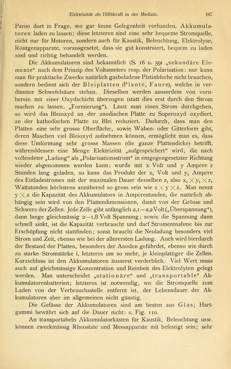 I Paris) dort in Frage, wo gar keine Gelegenheit vorhanden, Akkumula- toren laden zu lassen; diese letzteren sind eine sehr bequeme Stromquelle, nicht nur für Motoren, sondern auch für Kaustik, Beleuchtung, Elektrolyse, Röntgenapparate, vorausgesetzt, dass sie gut konstruiert, bequem zu laden sind und richtig behandelt werden. Die Akkumulatoren sind bekanntlich (S. i6 u. 59) „sekundäre Ele- mente nach dem Prinzip des Voltameters resp. der Polarisation: nur kann man für praktische Zwecke natürlich gasbeladene Platinbleche nicht brauchen, sondern bedient sich der Bleiplatten (Plante, Faure), welche in ver- dünnter Schwefelsäure stehen. Dieselben werden ausserdem von vorn- herein mit einer Oxydschicht überzogen (statt dies erst durch den Strom machen zu lassen, „Formierung). Lässt man einen Strom durchgehen, so wird das Bleioxyd an der anodischen Platte zu Superoxyd oxydiert, an der kathodischen Platte zu Blei reduziert. Dadurch, dass man den Platten eine sehr grosse Oberfläche, sowie Waben- oder Gitterform gibt, deren Maschen viel Bleioxyd aufnehmen können, ermöglicht man es, dass diese Umformung sehr grosse Massen (die ganze Plattendicke) betrifft, währenddessen eine Menge Elektrizität „aufgespeichert wird, die nach vollendeter „Ladung als „Polarisationsstrom in entgegengesetzter Richtung wieder abgenommen werden kann: wurde mit x Volt und y Ampere z Stunden lang geladen, so kann das Produkt der x^ Volt und y^ Ampere des Entladestromes mit der maximalen Dauer desselben z^ also x, X yi X Zi Wattstunden höchstens annähernd so gross sein wie x X y X z- Man nennt y X -z die Kapazität des Akkumulators in Amperestunden, die natürlich ab- hängig sein wird von den Plattendimensionen, damit von der Grösse und Schwere der Zellen. JedeZelle gibt anfänglich 2,1—2,2 Volt („Überspannung), dann lange gleichmässig 2—1,8 Volt Spannung; sowie die Spannung dann schnell sinkt, ist die Kapazität verbraucht und darf Stromentnahme bis zur Erschöpfung nicht stattfinden; sonst braucht die Neuladung besonders viel Strom und Zeit, ebenso wie bei der allerersten Ladung. Auch wird hierdurch der Bestand der Platten, besonders der Anoden gefährdet, ebenso wie durch zu starke Stromstärke i, letzteres um so mehr, je kleinplattiger die Zellen. Kurzschluss ist den Akkumulatoren äusserst verderblich. Viel Wert muss auch auf gleichmässige Konzentration und Reinheit des Elektrolyten gelegt werden. Man unterscheidet „stationäre und „transportable Ak- kumulatorenbatterien; letzteres ist notwendig, wo die Stromquelle zum Laden von der Verbrauchsstelle entfernt ist, der Lebensdauer der Ak- kumulatoren aber im allgemeinen nicht günstig. Die Gefässe der Akkumulatoren sind am besten aus Glas; Hart- gummi bewährt sich auf die Dauer nicht: s. Fig. iio. An transportabeln Akkumulatorkästen für Kaustik, Beleuchtung usw. können zweckmässig Rheostate und Messapparate mit befestigt sein; sehr