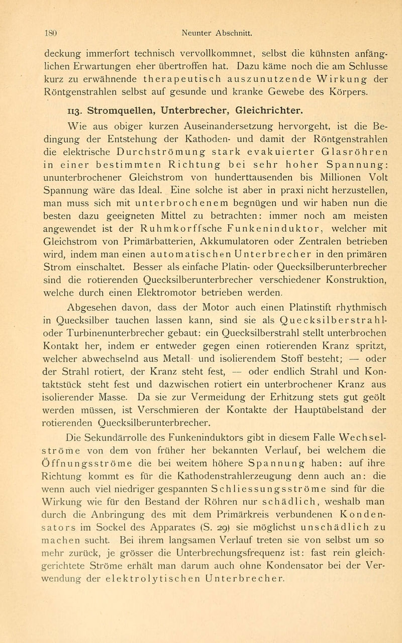 deckung immerfort technisch vervollkommnet, selbst die kühnsten anfäng- lichen Erwartungen eher übertroffen hat. Dazu käme noch die am Schlüsse kurz zu erwähnende therapeutisch auszunutzende Wirkung der Röntgenstrahlen selbst auf gesunde und kranke Gewebe des Körpers. 113. Stromquellen, Unterbrecher, Gleichrichter. Wie aus obiger kurzen Auseinandersetzung hervorgeht, ist die Be- dingung der Entstehung der Kathoden- und damit der Röntgenstrahlen die elektrische Durchströmung stark evakuierter Glasröhren in einer bestimmten Richtung bei sehr hoher Spannung: ununterbrochener Gleichstrom von hunderttausenden bis Millionen Volt Spannung wäre das Ideal. Eine solche ist aber in praxi nicht herzustellen, man muss sich mit unterbrochenem begnügen und wir haben nun die besten dazu geeigneten Mittel zu betrachten: immer noch am meisten angewendet ist der Ruhmkorffsche Funkeninduktor, welcher mit Gleichstrom von Primärbatterien, Akkumulatoren oder Zentralen betrieben wird, indem man einen automatischen Unterbrecher in den primären Strom einschaltet. Besser als einfache Platin- oder Quecksilberunterbrecher sind die rotierenden Quecksilberunterbrecher verschiedener Konstruktion, welche durch einen Elektromotor betrieben werden. Abgesehen davon, dass der Motor auch einen Platinstift rhythmisch in Quecksilber tauchen lassen kann, sind sie als Que cksilber stra bl- öder Turbinenunterbrecher gebaut: ein Quecksilberstrahl stellt unterbrochen Kontakt her, indem er entweder gegen einen rotierenden Kranz spritzt, welcher abwechselnd aus Metall- und isoherendem Stoff besteht; — oder der Strahl rotiert, der Kranz steht fest, — oder endlich Strahl und Kon- taktstück steht fest und dazwischen rotiert ein unterbrochener Kranz aus isolierender Masse. Da sie zur Vermeidung der Erhitzung stets gut geölt werden müssen, ist Verschmieren der Kontakte der Hauptübelstand der rotierenden Quecksilberunterbrecher. Die Sekundärrolle des Funkeninduktors gibt in diesem Falle Wechsel- ströme von dem von früher her bekannten Verlauf, bei welchem die Öffnungsströme die bei weitem höhere Spannung haben: auf ihre Richtung kommt es für die Kathodenstrahlerzeugung denn auch an: die wenn auch viel niedriger gespannten Schliessungsströme sind für die Wirkung wie für den Bestand der Röhren nur schädlich, weshalb man durch die Anbringung des mit dem Primärkreis verbundenen Konden- sators im Sockel des Apparates (S. 29) sie möglichst unschädlich zu machen sucht. Bei ihrem langsamen Verlauf treten sie von selbst um so mehr zurück, je grösser die Unterbrechungsfrequenz ist: fast rein gleich- gerichtete Ströme erhält man darum auch ohne Kondensator bei der Ver- wendung der elektrolytischen Unterbrecher.