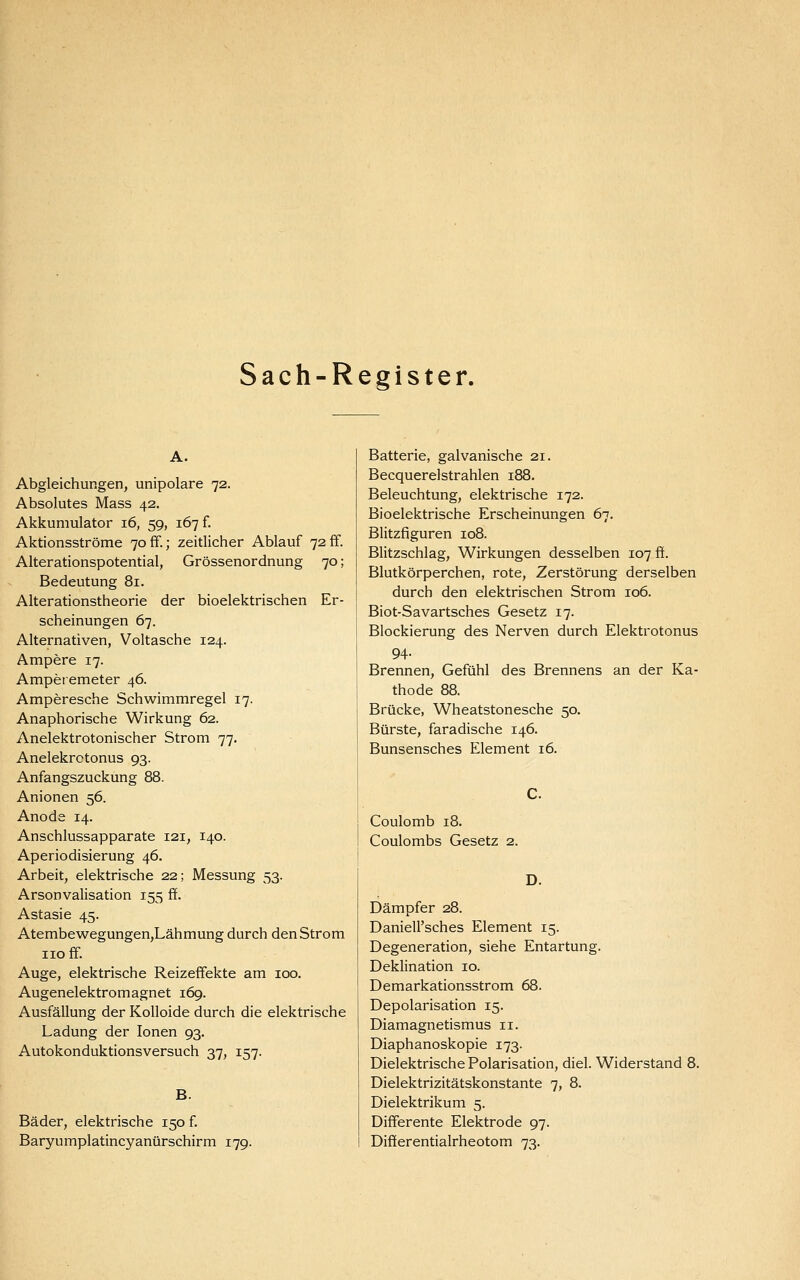 Sach-Register. Abgleichungen, unipolare 72. Absolutes Mass 42. Akkumulator 16, 59, 167 f. Aktionsströme 7off.; zeitlicher Ablauf 72 ff. Alterationspotential, Grössenordnung 70; Bedeutung 81. Alterationstheorie der bioelektrischen Er- scheinungen 67. Alternativen, Voltasche 124. Ampere 17. Amperemeter 46. Amperesche Schwimmregel 17. Anaphorische Wirkung 62. Anelektrotonischer Strom 77. Anelekrotonus 93. Anfangszuckung 88. Anionen 56. Anode 14. Anschlussapparate 121, 140. Aperiodisierung 46. Arbeit, elektrische 22; Messung 53. Arsonvalisation 155 ff. Astasie 45. Atembewegungen,Lähmung durch den Strom HO ff. Auge, elektrische Reizeffekte am 100. Augenelektromagnet 169. Ausfällung der Kolloide durch die elektrische Ladung der Ionen 93. Autokonduktionsversuch 37, 157. B. Bäder, elektrische 150 f. Baryumplatincyanürschirm 179. Batterie, galvanische 21. Becquerelstrahlen 188. Beleuchtung, elektrische 172. Bioelektrische Erscheinungen 67. Blitzfiguren 108. Blitzschlag, Wirkungen desselben 107 ff. Blutkörperchen, rote, Zerstörung derselben durch den elektrischen Strom 106. Biot-Savartsches Gesetz 17. Blockierung des Nerven durch Elektrotonus 94. Brennen, Gefühl des Brennens an der Ka- thode 88. Brücke, Wheatstonesche 50. Bürste, faradische 146. Bunsensches Element 16. Coulomb 18. Coulombs Gesetz 2. D. Dämpfer 28. Daniell'sches Element 15. Degeneration, siehe Entartung. Deklination 10. Demarkationsstrom 68. Depolarisation 15. Diamagnetismus 11. Diaphanoskopie 173. Dielektrische Polarisation, diel. Widerstand 8. Dielektrizitätskonstante 7, 8. Dielektrikum 5. Differente Elektrode 97. Differentialrheotom 73.