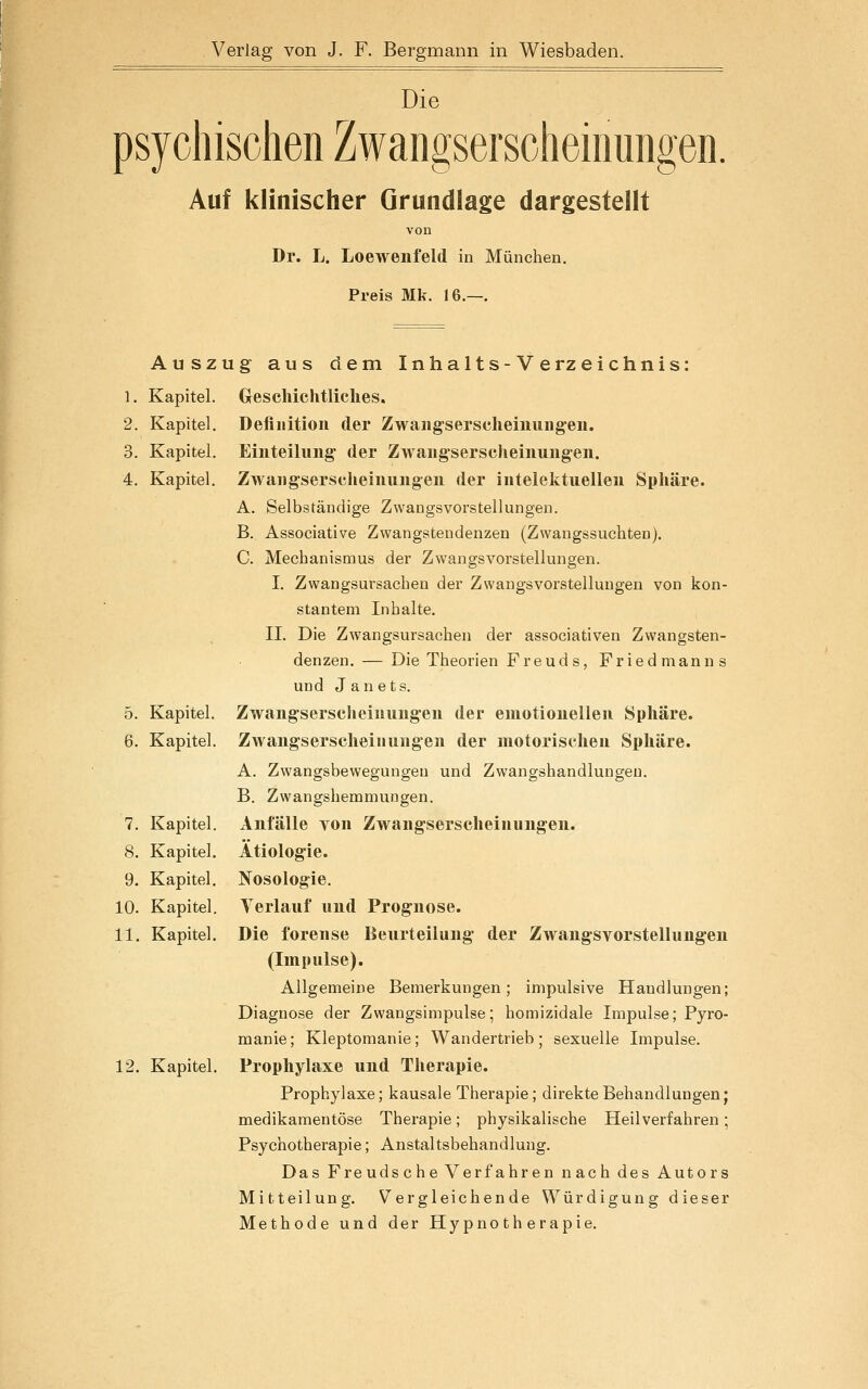 Die psychischen Zwangserscheinungen. Auf klinischer Grundlage dargestellt von Dr. L. Loewenfeld in München. Preis Mk. 16.—. Au SZ Kapitel. Kapitel. Kapitel. Kapitel. 5. Kapitel. 6. Kapitel 7. Kapitel 8. Kapitel, 9. Kapitel, 10. Kapitel 11. Kapitel 12. Kapitel, ug aus dem Inhalts-Verzeichnis: Geschichtliches. Definition der Zwangserscheiiiungen. Einteilung der Zwangserscheinung-en. Zwangserscheinungen der intelektuellen Sphäre. A. Selbständige Zwangsvorstellungen. B. Associative Zwangstendenzen (Zwangssuchten). C. Mechanismus der Zwangsvorstellungen. I. Zwangsursachen der Zwangsvorstellungen von kon- stantem Inhalte. IL Die Zwangsursachen der associativen Zwangsten- denzen.— Die Theorien Freud s, Friedmanns und Janets. Zwangserscheinungen der emotionellen Sphäre. Zwaugserscheinungen der motorischen Sphäre. A. Zwangsbewegungeu und Zwangshandlungen. B. Zwangshemmungen. Anfälle Yon Zwangserscheinungen. Ätiologie. Nosologie. Terlauf und Prognose. Die forense Beurteilung der Zwangsvorstellungen (Impulse). Allgemeine Bemerkungen; impulsive Handlungen; Diagnose der Zwangsimpulse; homizidale Impulse; Pyro- manie; Kleptomanie; Wandertrieb; sexuelle Impulse. Prophylaxe und Therapie. Prophylaxe; kausale Therapie; direkte Behandlungen; medikamentöse Therapie; physikalische Heilverfahren; Psychotherapie; Anstaltsbehandlung. Das Freuds che Verfahren nach des Autors Mitteilung. Vergleichende Würdigung dieser Methode und der Hypnotherapie.