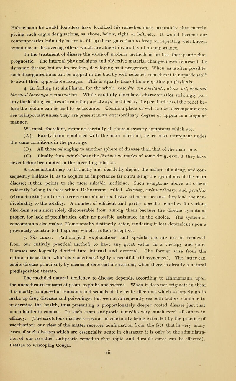Hahnemann he would doubtless have localized his remedies more accurately than merely giving such vague designations, as above, below, right or left, etc. It would become our contemporaries infinitely better to fill up these gaps than to keep on repeating well known symptoms or discovering others which are almost invariably of no importance. In the treatment of disease the value of modern methods is far less therapeutic than prognostic. The internal physical signs and objective material changes never represent the dynamic disease, but are its product, developing as it progresses. When, as is often possible, such disorganizations can be nipped in the bud by well selected remedies it is unpardonable to await their appreciable ravages. This is equally true of homoeopathic prophylaxis. 4. In finding the similimum for the whole case the concomitants, above alt, demand the m,ost thorough exam,ination. While carefully elucidated characteristics strikingly por- tray the leading features of a case they are always modified by the peculiarities of the relief be- fore the picture can be said to be accurate. Common-place or well known accompaniments are unimportant unless they are present in an extraordinary degree or appear in a singular manner. We must, therefore, examine carefully all those accessory symptoms which are: (A). Rarely found combined with the main affection, hence also infrequent under the same conditions in the provings. (B). All those belonging to another sphere of disease than that of the main one. (C). Finally those which bear the distinctive marks of some drug, even if they have never before been noted in the preceding relation. A concomitant may so distinctly and decidedly depict the nature of a drug, and con- sequently indicate it, as to acquire an importance far outranking the symptoms of the main disease; it then points to the most suitable medicine. Such symptoms above all others evidently belong to those which Hahnemann called striking, extraordinary, and pectiliar (characteristic) and are to receive our almost exclusive attention because they lend their in- dividuality to the totality. A number of efficient and partly specific remedies for varioug disorders are almost solely discoverable from among them because the disease symptoms proper, for lack of peculiarities, offer no possible assistance in the choice. The system of concomitants also makes Homoeopathy distinctly safer, rendering it less dependent upon a previously constructed diagnosis which is often deceptive. 5. The cause. Pathological explanations and speculations are too far removed from our entirely practical method to have any great value in a therapy and cure. Diseases are logically divided into internal and external. The former arise from the natural disposition, which is sometimes highly susceptible (idiosyncrasy). The latter can excite disease principally by means of external impressions, when there is already a natural predisposition thereto. The modified natural tendency to disease depends, according to Hahnemann, upon the uneradicated miasms of psora, syphilis and sycosis. When it does not originate in these it is mostly composed of remnants and sequels of the acute affections which so largely go to make up drug diseases and poisonings; but we not infrequently see both factors combine to undermine the health, thus presenting a proportionately deeper rooted disease just that much harder to combat. In such cases antipsoric remedies very much excel all others in efl&cacy. (The scrofulous diathesis—psora—is constantly being extended by the practice of vaccination; our view of the matter receives confirmation from the fact that in very many cases of such diseases which are essentially acute in character it is only by the administra- tion of our so-called antipsoric remedies that rapid and durable cures can be effected). Preface to Whooping Cough. yii