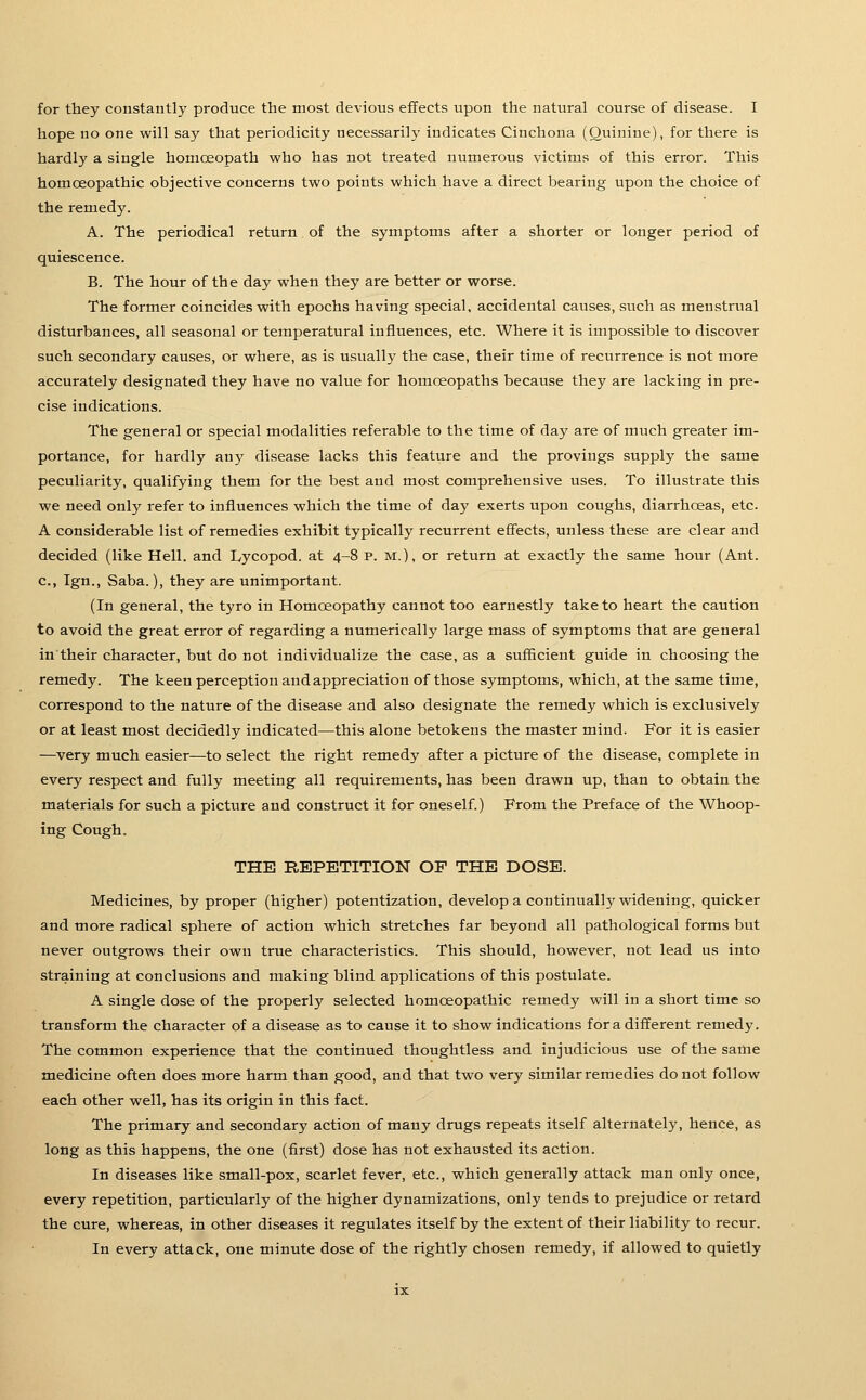 for they constantly produce the most devious effects upon the natural course of disease. I hope no one will say that periodicity necessarily indicates Cinchona (Quinine), for there is hardly a single hotnceopath who has not treated numerous victims of this error. This homoeopathic objective concerns two points which have a direct bearing upon the choice of the remedy. A. The periodical return of the symptoms after a shorter or longer period of quiescence. B. The hour of the day when they are better or worse. The former coincides with epochs having special, accidental causes, such as menstrual disturbances, all seasonal or temperatural influences, etc. Where it is impossible to discover such secondary causes, or where, as is usually the case, their time of recurrence is not more accurately designated they have no value for homoeopaths because they are lacking in pre- cise indications. The general or special modalities referable to the time of day are of much greater im- portance, for hardly any disease lacks this feature and the provings supply the same peculiarity, qualifying them for the best and most comprehensive uses. To illustrate this we need only refer to influences which the time of day exerts upon coughs, diarrhoeas, etc. A considerable list of remedies exhibit typically recurrent effects, unless these are clear and decided (like Hell, and Lycopod. at 4-8 p. m.), or return at exactly the same hour (Ant. c, Ign., Saba.), they are unimportant. (In general, the tyro in Homoeopathy cannot too earnestly take to heart the caution to avoid the great error of regarding a numerically large mass of symptoms that are general in'their character, but do not individualize the case, as a sufficient guide in choosing the remedy. The keen perception and appreciation of those symptoms, which, at the same time, correspond to the nature of the disease and also designate the remedy which is exclusively or at least most decidedly indicated—this alone betokens the master mind. For it is easier —very much easier—to select the right remedy after a picture of the disease, complete in every respect and fully meeting all requirements, has been drawn up, than to obtain the materials for such a picture and construct it for oneself.) From the Preface of the Whoop- ing Cough. THE REPETITION OF THE DOSE. Medicines, by proper (higher) potentization, develop a continually widening, quicker and more radical sphere of action which stretches far beyond all pathological forms but never outgrows their own true characteristics. This should, however, not lead us into straining at conclusions and making blind applications of this postulate. A single dose of the properly selected homoeopathic remedy will in a short time so transform the character of a disease as to cause it to show indications for a different remedy. The common experience that the continued thoughtless and injudicious use of the same medicine often does more harm than good, and that two very similar remedies do not follow each other well, has its origin in this fact. The primary and secondary action of many drugs repeats itself alternately, hence, as long as this happens, the one (first) dose has not exhausted its action. In diseases like small-pox, scarlet fever, etc., which generally attack man only once, every repetition, particularly of the higher dynamizations, only tends to prejudice or retard the cure, whereas, in other diseases it regulates itself by the extent of their liability to recur. In every attack, one minute dose of the rightly chosen remedy, if allowed to quietly