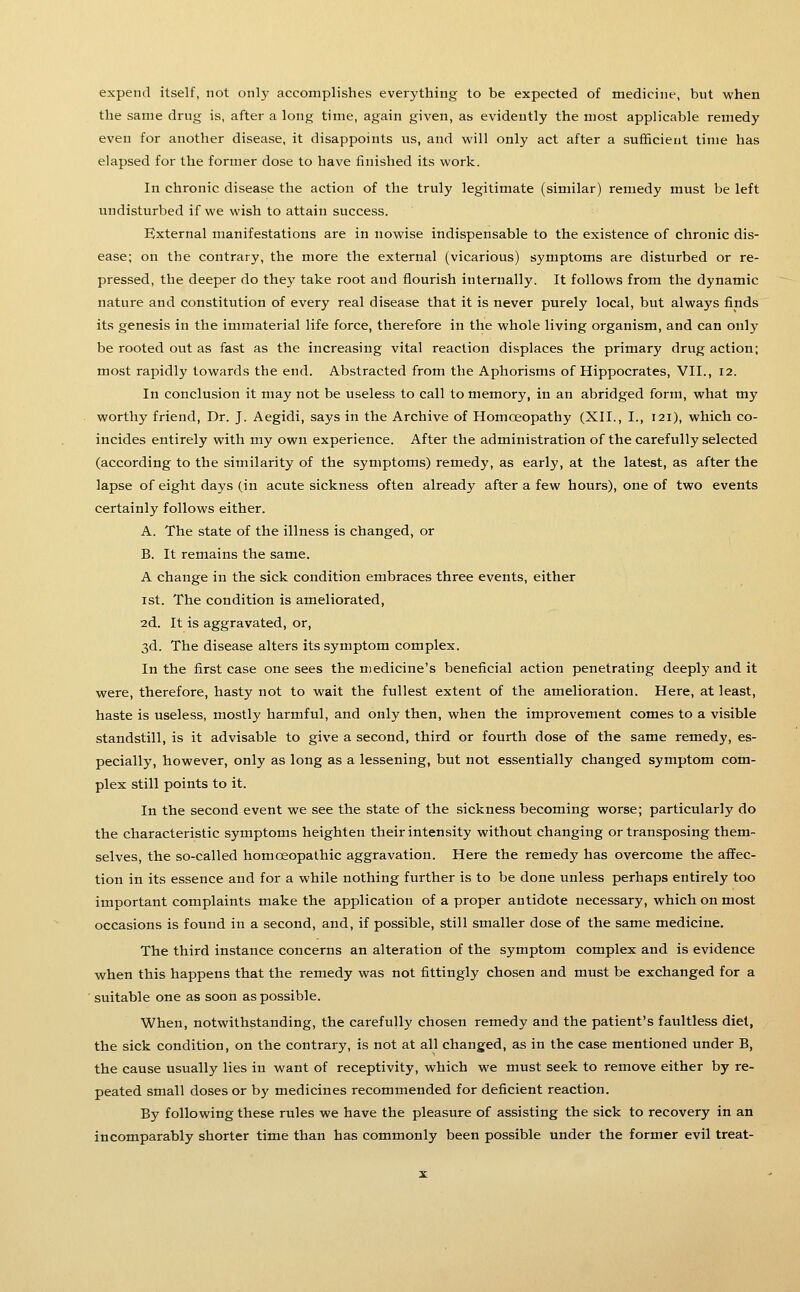 expend itself, not only accomplishes everything to be expected of medicine, but when the same drug is, after a long time, again given, as evidently the most applicable remedy even for another disease, it disappoints vis, and will only act after a sufficient time has elapsed for the former dose to have finished its work. In chronic disease the action of the truly legitimate (similar) remedy must be left undisturbed if we wish to attain success. External manifestations are in nowise indispensable to the existence of chronic dis- ease; on the contrary, the more the external (vicarious) symptoms are disturbed or re- pressed, the deeper do they take root and flourish internally. It follows from the dynamic nature and constitution of every real disease that it is never purely local, but always finds its genesis in the immaterial life force, therefore in the whole living organism, and can only be rooted out as fast as the increasing vital reaction displaces the primary drug action; most rapidly towards the end. Abstracted from the Aphorisms of Hippocrates, VII., 12. In conclusion it may not be useless to call to memory, in an abridged form, what my worthy friend. Dr. J. Aegidi, says in the Archive of Homoeopathy (XII., I., 121), which co- incides entirely with my own experience. After the administration of the carefully selected (according to the similarity of the symptoms) remedy, as early, at the latest, as after the lapse of eight days (in acute sickness often already after a few hours), one of two events certainly follows either. A. The state of the illness is changed, or B. It remains the same. A change in the sick condition embraces three events, either 1st. The condition is ameliorated, 2d. It is aggravated, or, 3d. The disease alters its symptom complex. In the first case one sees the medicine's beneficial action penetrating deeply and it were, therefore, hasty not to wait the fullest extent of the amelioration. Here, at least, haste is useless, mostly harmful, and only then, when the improvement comes to a visible standstill, is it advisable to give a second, third or fourth dose of the same remedy, es- pecially, however, only as long as a lessening, but not essentially changed symptom com- plex still points to it. In the second event we see the state of the sickness becoming worse; particularly do the characteristic symptoms heighten their intensity without changing or transposing them- selves, the so-called homoeopathic aggravation. Here the remedy has overcome the affec- tion in its essence and for a while nothing further is to be done unless perhaps entirely too important complaints make the application of a proper antidote necessary, which on most occasions is found in a second, and, if possible, still smaller dose of the same medicine. The third instance concerns an alteration of the symptom complex and is evidence when this happens that the remedy was not fittingly chosen and must be exchanged for a suitable one as soon as possible. When, notwithstanding, the carefully chosen remedy and the patient's faultless diet, the sick condition, on the contrary, is not at all changed, as in the case mentioned under B, the cause usually lies in want of receptivity, which we must seek to remove either by re- peated small doses or by medicines recommended for deficient reaction. By following these rules we have the pleasure of assisting the sick to recovery in an incomparably shorter time than has commonly been possible under the former evil treat-