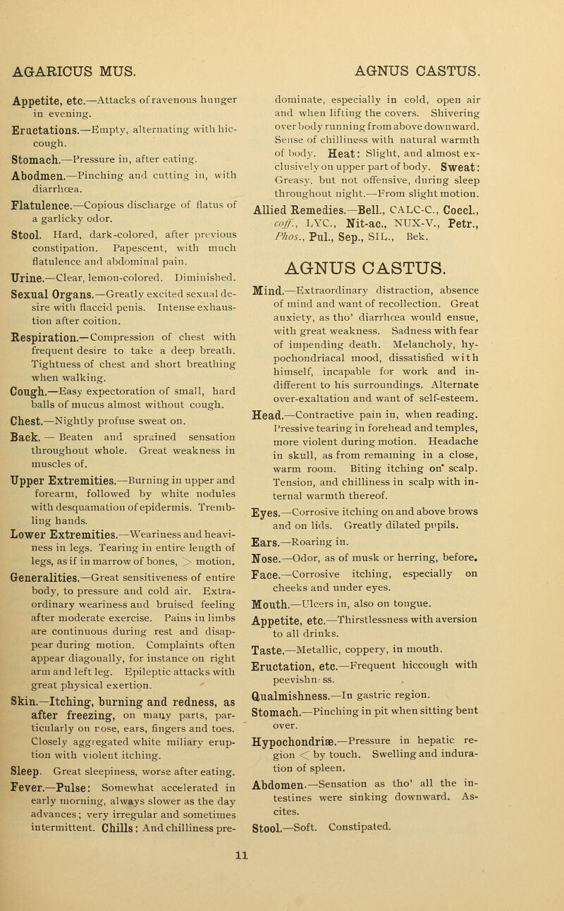 Appetite, etc.—Attacks of ravenous hunger in evening. EractationS.—Empty, alternating with hic- cough. Stomach.—Pressure in, after eating. Abodmen.—Pinching and cutting in, with diarrhoea. Flatulence.—Copious discharge of flatus of a garHcky odor. Stool. Hard, dark-colored, after previous constipation. Papescent, with much flatulence and abdominal pain. Urine.—Clear, lemon-colored. Diminished. Sexual Organs.—Greatly excited sexual de- sire with flaccid penis. Intense exhaus- tion after coition. Respiration.— Compression of chest with frequent desire to take a deep breath. Tightness of chest and short breathing when walking. Cough.—Easy expectoration of small, hard balls of mucus almost without cough. Chest.—Nightly profuse sweat on. Back, — Beaten and sprained sensation throughout whole. Great weakness in muscles of. Upper Extremities.—Burning in upper and forearm, followed by white nodules with desquamation of epidermis. Tremb- ling hands. Lower Extremities.—Weariness and heavi- ness in legs. Tearing in entire length of legs, as if in marrow of bones, > motion. Generalities.—Great sensitiveness of entire body, to pressure and cold air. Extra- ordinary weariness aud bruised feeling after moderate exercise. Pains in limbs are continuous during rest and disap- pear during motion. Complaints often appear diagonally, for instance on right arm and left leg. Epileptic attacks with great physical exertion. Skin.—Itching, burning and redness, as after freezing, on maay parts, par- ticularly on rose, ears, fingers and toes. Closely aggregated white miliary erup- tion with violent itching. Sleep. Great sleepiness, worse after eating. Fever.—Pulse: Somewhat accelerated in early naorning, always slower as the day advances ; very irregular and sometimes intermittent. Chills: And chilliness pre- dominate, especially in cold, open air and when lifting the covers. Shivering over body running from above downward. Sense of chilliness with natural warmth of bod}'. Heat: Slight, aud almost ex- clusively on upper part of body. Sweat: Greasy, but not offensive, during sleep throughout night.—From slight motion. Allied Remedies.—Bell., CALC-C, Cocci., coff., LYC, Nit-ac, Nux-v., Petr., Phos., Pul., Sep., SIL., Bek. AGNUS CASTUS. Mind,—Extraordinary distraction, absence of mind and want of recollection. Great anxiety, as tho' diarrhoea would ensue, with great weakness. Sadness with fear of impending death. Melancholy, hy- pochondriacal mood, dissatisfied with himself, incapable for work and in- different to his surroundings. Alternate over-exaltation and want of self-esteem. Head.—Contractive pain in, when reading. Pressive tearing in forehead and temples, more violent during motion. Headache in skull, as from remaming in a close, warm room. Biting itching on* scalp. Tension, and chilliness in scalp with in- ternal warmth thereof. Eyes.—Corrosive itching on and above brows and on lids. Greatly dilated pupils. Ears.—Roaring in. Nose.—Odor, as of musk or herring, before. Face.—Corrosive itching, especially on cheeks and under eyes. Mouth.—Ulcers in, also on tongue. Appetite, etc.—Thirstlessness with aversion to all drinks. Taste.—Metallic, coppery, in mouth. Eructation, etc.—Frequent hiccough with peevishn.-ss. Qualmishness.-In gastric region. Stomach.—Pinching in pit when sitting bent over. Hypochondriae.-Pressure in hepatic re- gion < by touch. Swelling and indura- tion of spleen. Abdomen.—Sensation as tho' all the in- testines were sinking downward. As- cites. Stool-Soft. Constipated.