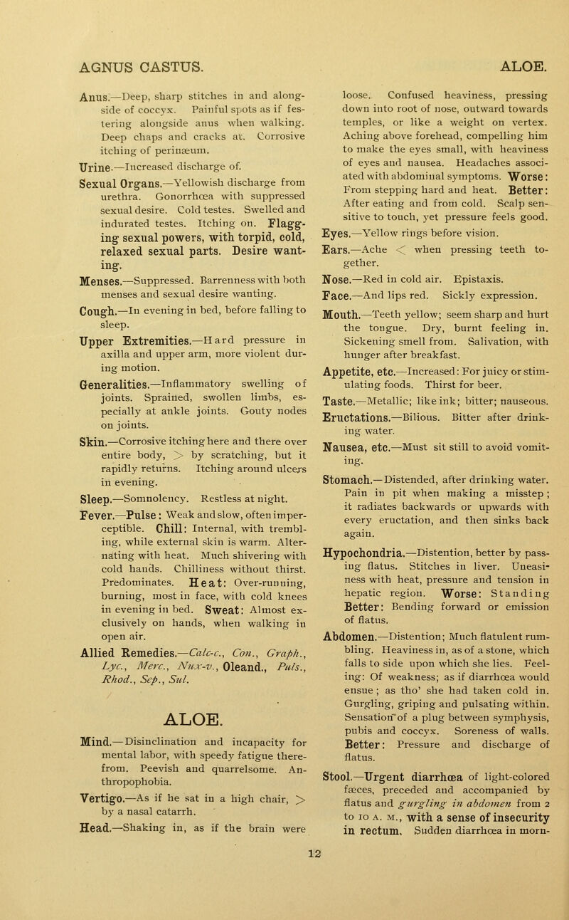 Anusi—Deep, sharp stitches in and along- side of coccyx. Painful spots as if fes- tering alongside anus when walking. Deep chaps and cracks at. Corrosive itching of perinseum. Urine.—Increased discharge of. Sexual Organs.—Yellowish discharge from urethra. Gonorrhoea with suppressed sexual desire. Cold testes. Swelled and indurated testes. Itching on. Flagg- ing sexual powers, with torpid, cold, relaxed sexual parts. Desire want- ing. Menses.—Suppressed. Barrenness with both menses and sexual desire wanting. Cough.—111 evening in bed, before falling to sleep. Upper Extremities.—Hard pressure in axilla and upper arm, more violent dur- ing motion. Generalities.—inflammatory swelling of joints. Sprained, swollen limbs, es- pecially at ankle joints. Gouty nodes on joints. Skin.—Corrosive itching here and there over entire body, > by scratching, but it rapidly returns. Itching around ulcejs in evening. Sleep.—Somnolency. Restless at night. Fever.—Pulse : Weak and slow, often imper- ceptible. Chill: Internal, with trembl- ing, while external skin is warm. Alter- nating with heat. Much shivering with cold hands. Chilliness without thirst. Predominates. Heat: Over-running, burning, most in face, with cold knees in evening in bed. Sweat: Almost ex- clusively on hands, when walking in open air. Allied Remedies.—<r<2/^-(f.. Con., Graph., Lye, Merc, Nux-v., Oleand., Puis., Rhod., Sep., Sul. ALOE. Mind.—Disinclination and incapacity for mental labor, with speedy fatigue there- from. Peevish and quarrelsome. An- thropophobia. Vertigo.—As if he sat in a high chair, > b}' a nasal catarrh. Head.—Shaking in, as if the brain were loose. Confused heaviness, pressing down into root of nose, outward towards temples, or like a weight on vertex. Aching above forehead, compelling him to make the eyes small, with heaviness of eyes and nausea. Headaches associ- ated with abdominal symptoms. Worse: From stepping hard and heat. Better: After eating and from cold. Scalp sen- sitive to touch, yet pressure feels good. Eyes.—Yellow rings before vision. Ears.—Ache < when pressing teeth to- gether. Nose.—Red in cold air. Epistaxis. Face.—And lips red. Sickly expression. Mouth.—Teeth yellow; seem sharp and hurt the tongue. Dry, burnt feeling in. Sickening smell from. Salivation, with hunger after breakfast. Appetite, etc.—increased: For juicy or stim- ulating foods. Thirst for beer. Taste.—Metallic; like ink; bitter; nauseous. Eructations.—Bilious. Bitter after drink- ing water. Nausea, etc.—Must sit still to avoid vomit- ing. Stomach.—Distended, after drinking water. Pain in pit when making a misstep ; it radiates backwards or upwards with every eructation, and then sinks back again. Hypochondria.—Distention, better by pass- ing flatus. Stitches in liver. Uneasi- ness with heat, pressure and tension in hepatic region. Worse: Standing Better: Bending forward or emission of flatus. Abdomen.—Distention; Much flatulent rum- bling. Heaviness in, as of a stone, which falls to side upon which she lies. Feel- ing: Of weakness; as if diarrhoea would ensue ; as tho' she had taken cold in. Gurgling, griping and pulsating within. Sensation~of a plug between symphysis, pubis and coccyx. Soreness of walls. Better: Pressure and discharge of flatus. Stool.—Urgent diarrhoea of light-colored faeces, preceded and accompanied by flatus and gurgling in abdoniefi from 2 to 10 A. M., with a sense of insecurity in rectum. Sudden diarrhoea in morn-