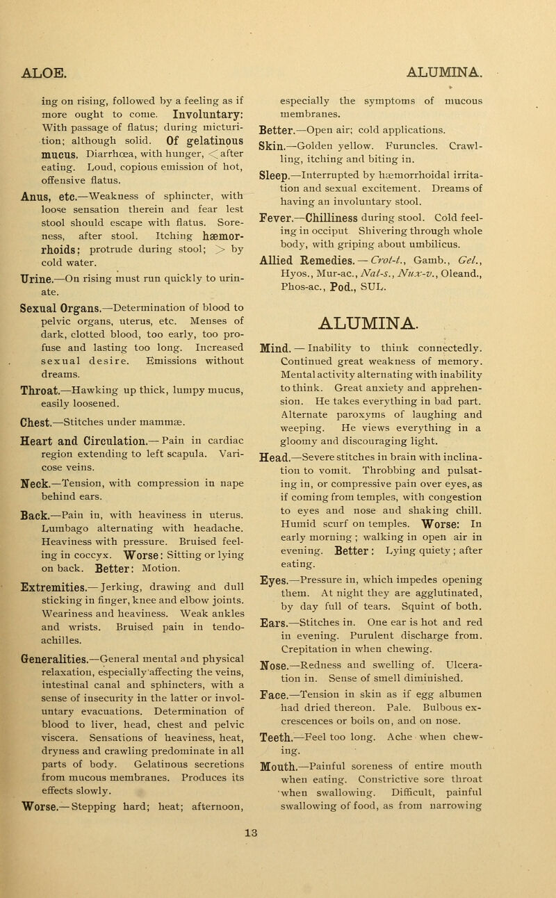 ing on rising, followed by a feeling as if more ought to come. Involuntary: with passage of flatus; during micturi- tion; although solid. Of gelatinous mucus. Diarrhoea, with hunger, <^ after eating. Ivoud, copious emission of hot, offensive flatus. Anus, etc.—Weakness of sphincter, with loose sensation therein and fear lest stool should escape with flatus. Sore- ness, after stool. Itching haemor- rhoids: protrude during stool; >> by cold water. Urine.—On rising must run quickly to urin- ate. Sexual Organs.—Determination of blood to pelvic organs, uterus, etc. Menses of dark, clotted blood, too early, too pro- fuse and lasting too long. Increased sexual desire. Emissions without dreams. Throat.—Hawking up thick, lumpy mucus, easily loosened. Chest.—Stitches under mammse. Heart and Circulation.—Pain in cardiac region extending to left scapula. Vari- cose veins. Neck.—Tension, with compression in nape behind ears. Back.—Pain in, with heaviness in uterus. Lumbago alternating with headache. Heaviness with pressure. Bruised feel- ing in coccyx. Worse: Sitting or lying on back. Better: Motion. Extremities.— Jerking, drawing and dull sticking in finger, knee and elbow joints. Weariness and heaviness. Weak ankles and wrists. Bruised pain in tendo- achilles. Generalities.—General mental and physical relaxation, especially affecting the veins, intestinal canal and sphincters, with a sense of insecurity in the latter or invol- untary evacuations. Determination of blood to liver, head, chest and pelvic viscera. Sensations of heaviness, heat, dryness and crawling predominate in all parts of body. Gelatinous secretions from mucous membranes. Produces its effects slowly. Worse.— Stepping hard; heat; afternoon, especially the symptoms of mucous membranes. Better.—Open air; cold applications. Skin.—Golden yellow. Furuncles. Crawl- ling, itching and biting in. Sleep.—Interrupted by hsemorrhoidal irrita- tion and sexual excitement. Dreams of having an involuntary stool. Fever.—Chilliness during stool. Cold feel- ing in occiput Shivering through whole body, with griping about umbilicus. Allied Remedies.— Cro/-/., Gamb., Gel., Hyos., Mur-ac, Nats., Nux-v., Oleand., Phos-ac, Pod., SUL. ALUMINA. Mind. — Inability to think connectedly. Continued great weakness of memory. Mental activity alternating with inability to think. Great anxiety and apprehen- sion. He takes everything in bad part. Alternate paroxyms of laughing and weeping. He views everything in a gloomy and discouraging light. Head.—Severe stitches in brain with inclina- tion to vomit. Throbbing and pulsat- ing in, or compressive pain over eyes, as if coming from temples, with congestion to eyes and nose and shaking chill. Humid scurf on temples. Worse: In early morning ; walking in open air in evening. Better : Lying quiety ; after eating. Eyes.—Pressure in, which impedes opening them. At night they are agglutinated, by day full of tears. Squint of both. Ears.—stitches in. One ear is hot and red in evening. Purulent discharge from. Crepitation in when chewing. Nose.—Redness and swelling of. Ulcera- tion in. Sense of smell diminished. Face.—Tension in skin as if egg albumen had dried thereon. Pale. Bulbous ex- crescences or boils on, and on nose. Teeth.—Feel too long. Ache when chew- ing. Mouth.—Painful soreness of entire mouth when eating. Constrictive sore throat •when swallowing. Difficult, painful swallowing of food, as from narrowing