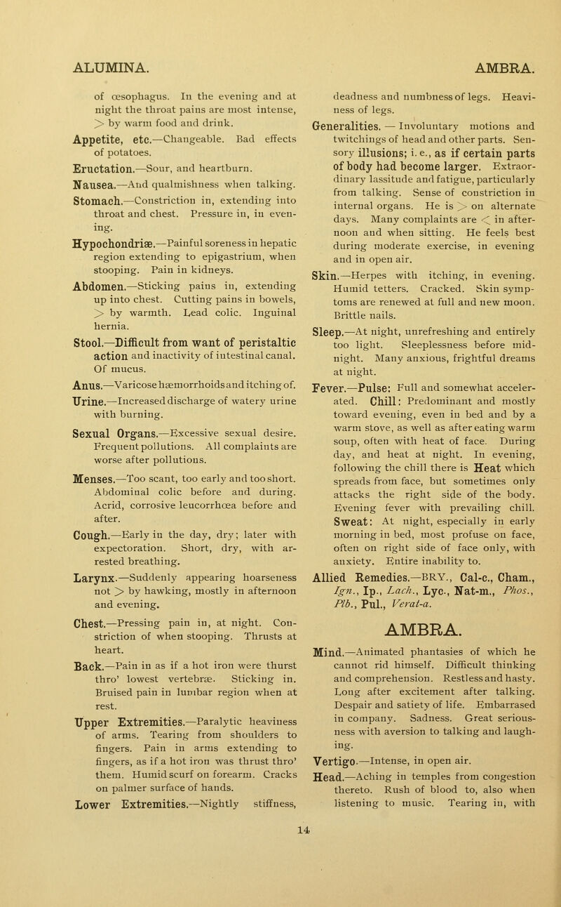 of oesophagus. In the evening and at night the throat pains are most intense, > by warm food and drink. Appetite, etc,—Changeable. Bad effects of potatoes. Eructation.—Sour, and heartburn. Nausea.—And qualmishness when talking. Stomach.—Constriction in, extending into throat and chest. Pressure in, in even- ing. Hypochondrise.—Painful soreness in hepatic region extending to epigastrium, when stooping. Pain in kidneys. Abdomen.—Sticking pains in, extending up into chest. Cutting pains in bowels, > by warmth. Lead colic. Inguinal hernia. Stool.—Difficult from want of peristaltic action and inactivity of intestinal canal. Of mucus. Anus.—Varicose hsemorrhoids and itching of. Urine.—Increased discharge of watery urine with burning. Sexual Organs.—Excessive sexual desire. Frequent pollutions. All complaints are worse after pollutions. Menses.—Too scant, too early and too short. Abdominal colic before and during. Acrid, corrosive leucorrhoea before and after. Cough.—Early in the day, dry; later with expectoration. Short, dry, with ar- rested breathing. Larynx.—Suddenly appearing hoarseness not > by hawking, mostly in afternoon and evening. Chest.—Pressing pain in, at night. Con- striction of when stooping. Thrusts at heart. Back.—Pain in as if a hot iron were thurst thro' lowest vertebrae. Sticking in. Bruised pain in lumbar region when at rest. Upper Extremities.—Paralytic heaviness of arms. Tearing from shoulders to fingers. Pain in arms extending to fingers, as if a hot iron was thrust thro' them. Humid scurf on forearm. Cracks on palmer surface of hands. Lower Extremities.—Nightly stiffness, deadness and numbness of legs. Heavi- ness of legs. Generalities. — Involuntary motions and twitchings of head and other parts. Sen- sory illusions; i. e., as if certain parts of body had become larger. Extraor- dinary lassitude and fatigue, particularly from talking. Sense of constriction in internal organs. He is > on alternate days. Many complaints are < in after- noon and when sitting. He feels best during moderate exercise, in evening and in open air. Skin.—Herpes with itching, in evening. Humid tetters. Cracked. Skin symp- toms are renewed at full and new moon. Brittle nails. Sleep.—At night, unrefreshing and entirely too light. Sleeplessness before mid- night. Many anxious, frightful dreams at night. Fever.—Pulse: Full and somewhat acceler- ated. Chill I Predominant and mostly toward evening, even in bed and by a warm stove, as well as after eating warm soup, often with heat of face. During day, and heat at night. In evening, following the chill there is Heat which spreads from face, but sometimes only attacks the right side of the body. Evening fever with prevailing chill. Sweat: At night, especially in early morning in bed, most profuse on face, often on right side of face only, with anxiety. Entire inability to. Allied Remedies.—BRY., Cal-c, Cham., Ign., Ip., Lack., Lyc, Nat-m., Phos., Plb., Pul., Verat-a. AMBRA. Mind.—Animated phantasies of which he cannot rid himself. Difficult thinking and comprehension. Restless and hasty. Long after excitement after talking. Despair and satiety of life. Embarrased in company. Sadness. Great serious- ness with aversion to talking and laugh- ing. Vertigo.—intense, in open air. Head.—Aching in temples from congestion thereto. Rush of blood to, also when listening to music. Tearing in, with