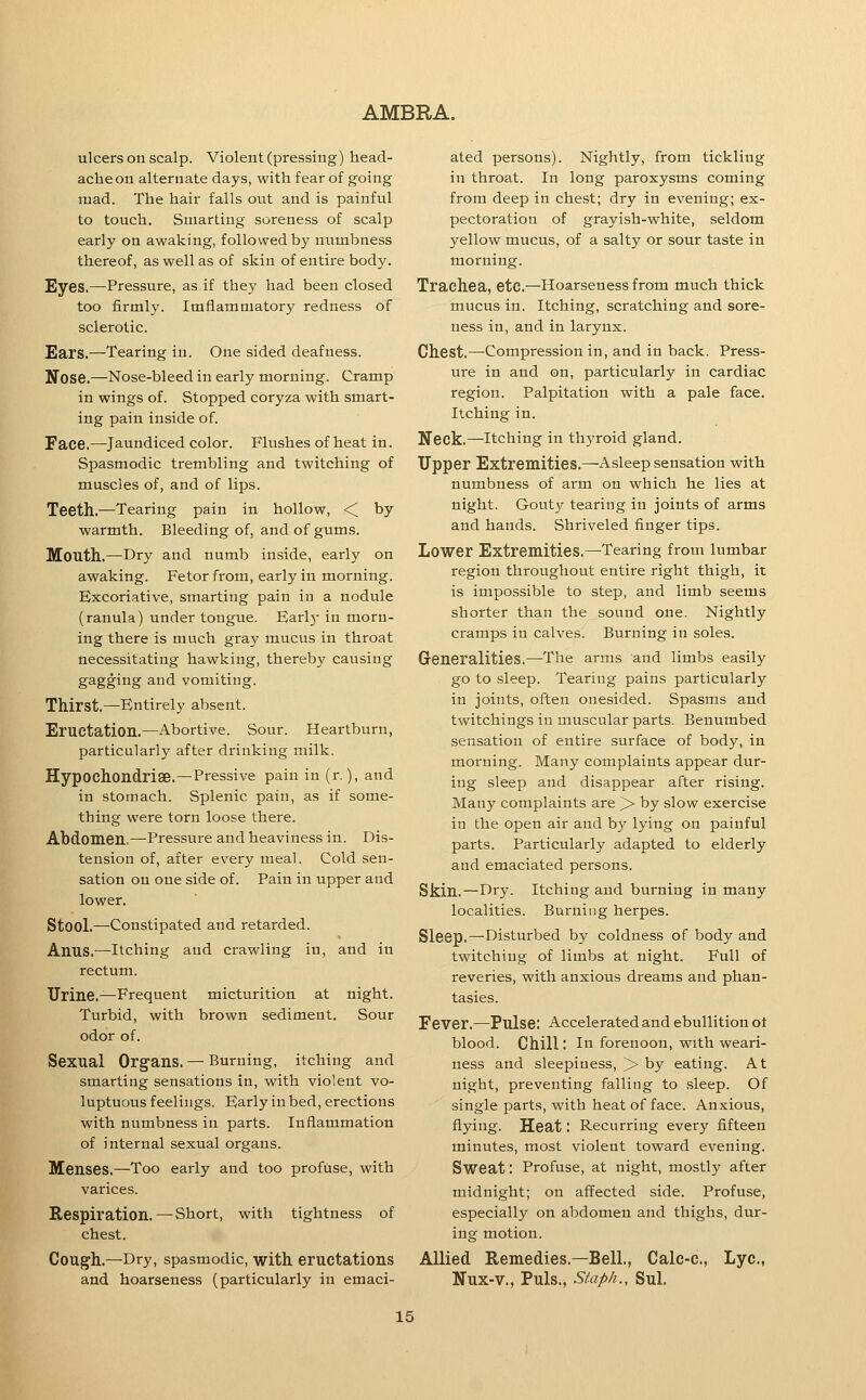 ulcers on scalp. Violent (pressing) head- ache on alternate days, with fear of going mad. The hair falls out and is painful to touch. Smarting soreness of scalp early on awaking, followed by numbness thereof, as well as of skin of entire body. Eyes.—Pressure, as if they had been closed too firmly. Imflammatory redness of sclerotic. Ears.—Tearing in. One sided deafness. Nose.—Nose-bleed in early morning. Cramp in wings of. Stopped coryza with smart- ing pain inside of. Face.—Jaundiced color. Flushes of heat in. Spasmodic trembling and twitching of muscles of, and of lips. Teeth,—Tearing pain in hollow, <C by warmth. Bleeding of, and of gums. Mouth.—Dry and numb inside, early on awaking. Fetor from, early in morning. Excoriative, smarting pain in a nodule (ranula) under tongue. Earl5- in morn- ing there is much gray mucus in throat necessitating hawking, thereby causing gagging and vomiting. Thirst,—Entirely absent. Eructation.—Abortive. Sour. Heartburn, particularly after drinking milk. Hypochondriae.—Pressive pain in (r.), and in stomach. Splenic pain, as if some- thing were torn loose there. Abdomen,—Pressure and heaviness in. Dis- tension of, after every meal. Cold sen- sation on one side of. Pain in upper and lower. Stool,—Constipated and retarded. Anus,—Itching and crawling in, and in rectum. Urine,—Frequent micturition at night. Turbid, with brown sediment. Sour odor of. Sexual Organs, — Burning, itching and smarting sensations in, with violent vo- luptuous feelings. Early in bed, erections with numbness in parts. Inflammation of internal sexual organs. Menses,—Too early and too profuse, with varices. Respiration.—Short, with tightness of chest. Cough.—Dry, spasmodic, with eructations and hoarseness (particularly in emaci- ated persons). Nightly, from tickling in throat. In long paroxysms coming from deep in chest; dry in evening; ex- pectoration of grayish-white, seldom yellow mucus, of a salty or sour taste in morning. Trachea, etc.—Hoarseness from much thick mucus in. Itching, scratching and sore- ness in, and in larynx. Chest.—Compression in, and in back. Press- ure in and on, particularly in cardiac region. Palpitation with a pale face. Itching in. Neck.—Itching in thyroid gland. Upper Extremities,—Asleep sensation with numbness of arm on which he lies at night. Gouty tearing in joints of arms and hands. Shriveled finger tips. Lower Extremities,—Tearing from lumbar region throughout entire right thigh, it is impossible to step, and limb seems shorter than the sound one. Nightly cramps in calves. Burning in soles. Generalities.—The arms and limbs easily go to sleep. Tearing pains particularly in joints, often onesided. Spasms and twitchings in muscular parts. Benumbed sensation of entire surface of body, in morning. Many complaints appear dur- ing sleep and disappear after rising. Many complaints are > by slow exercise in the open air and by lying on painful parts. Particularly adapted to elderly and emaciated persons. Skin,—Dry. Itching and burning in many localities. Burning herpes. Sleep.—Disturbed by coldness of body and twitching of limbs at night. Full of reveries, with anxious dreams and phan- tasies. Fever.—Pulse: Accelerated and ebullition ot blood. Chill: In forenoon, wnth weari- ness and sleepiness, >■ by eating. At night, preventing falling to .sleep. Of single parts, with heat of face. Anxious, flying. Heat: Recurring every fifteen minutes, most violent toward evening. Sweat: Profuse, at night, mostly after midnight; on affected side. Profuse, especially on abdomen and thighs, dur- ing motion. Allied Remedies,—Bell,, Calc-c, Lye, Nux-v,, Puis,, Staph., Sul,