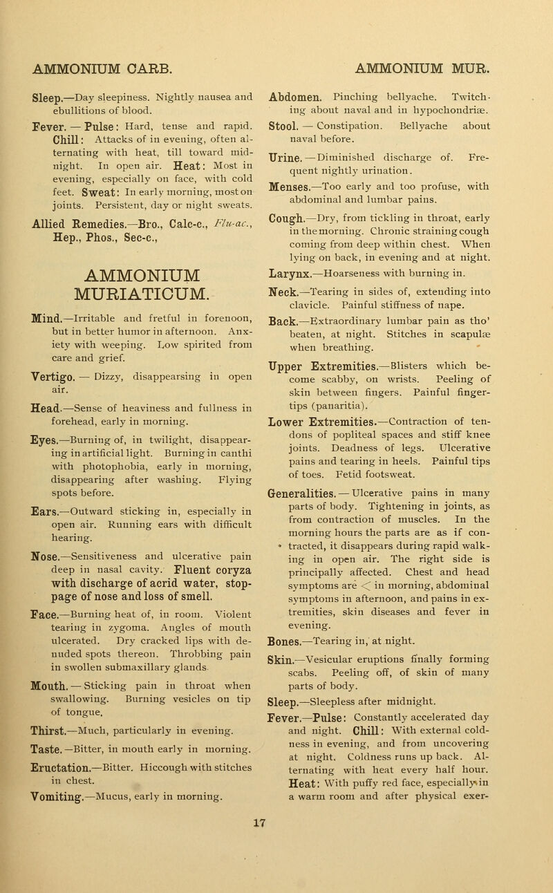 Sleep.—Day sleepiness. Nightly nausea and ebullitions of blood. Fever. — Pulse: Hard, tense and rapid. Chill: Attacks of in evening, often al- ternating with heat, till toward mid- night. In open air. Heat: Most in evening, especially on face, with cold feet. Sweat: Inearly morning, most on joints. Persistent, day or night sweats. Allied Remedies.—Bro., Calc-e., Flu-ac, Hep., Phos., Sec-c, AMMONIUM MURIATICUM. Mind.—Irritable and fretful in forenoon, but in better humor in afternoon. Anx- iety with weeping. Low spirited from care and grief. Vertigo. — Dizzy, disappearsing in open air. Head-—Sense of heaviness and fullness in forehead, early in morning. Eyes.—Burning of, in twilight, disappear- ing in artificial light. Burning in canthi with photophobia, early in morning, disappearing after washing. Flying spots before. Ears.—Outward sticking in, especially in open air. Running ears with difficult hearing. Nose.—Sensitiveness and ulcerative pain deep in nasal cavity. Fluent COryza with discharge of acrid water, stop- page of nose and loss of smell. Face.—Burning heat of, in room. Violent tearing in zygoma. Angles of mouth ulcerated. Dry cracked lips with de- nuded spots thereon. Throbbing pain in swollen submaxillary glands. Mouth. — Sticking pain in throat when swallowing. Burning vesicles on tip of tongue. Thirst.—Much, particularly in evening. Taste.—Bitter, in mouth early in morning. Eructation.—Bitter, Hiccough with stitches in chest. Vomiting.—Mucus, early in morning. Abdomen. Pinching bellyache. Twitch- ing about naval and in hypochondrise. Stool. — Constipation. Bellyache about naval before. Urine.—Diminished discharge of. Fre- quent nightly urination. Menses.—^Too early and too profuse, with abdominal and lumbar pains. Cough.—Dry, from tickling in throat, early in the morning. Chronic straining cough coming from deep within chest. When lying on back, in evening and at night. Larynx.—Hoarseness with burning in. Neck.—Tearing in sides of, extending into clavicle. Painful stiffness of nape. Back.—Extraordinary lumbar pain as tho' beaten, at night. Stitches in scapulae when breathing. Upper Extremities.—Blisters which be- come scabby, on wrists. Peeling of skin between fingers. Painful finger- tips (panaritia). Lower Extremities.—Contraction of ten- dons of popliteal spaces and stiff knee joints. Deadness of legs. Ulcerative pains and tearing in heels. Painful tips of toes. Fetid footsweat. Generalities. — Ulcerative pains in many parts of body. Tightening in joints, as from contraction of muscles. In the morning hours the parts are as if con- • tracted, it disappears during rapid walk- ing in open air. The right side is principally affected. Chest and head symptoms are <^ in morning, abdominal symptoms in afternoon, and pains in ex- tremities, skin diseases and fever in evening. Bones.—Tearing in,' at night. Skin.—Vesicular eruptions finally forming scabs. Peeling off, of skin of many parts of body. Sleep.—Sleepless after midnight. Fever.—Pulse: Constantly accelerated day and night. Chill: With external cold- ness in evening, and from uncovering at night. Coldness runs up back. Al- ternating with heat every half hour. Heat: With puffy red face, especially.in a warm room and after physical exer-