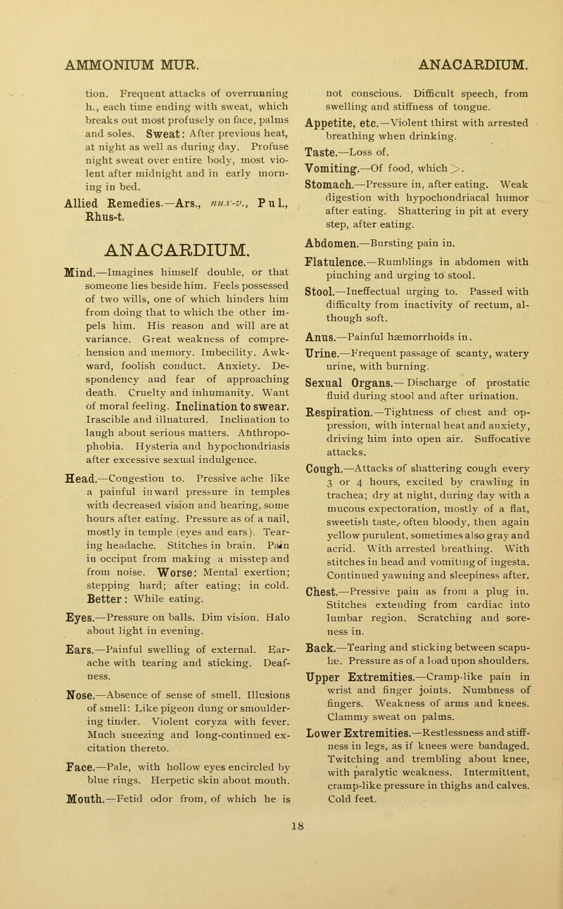 tion. Frequent attacks of overrunning h., each time ending with sweat, which breaks out most profusely on face, palms and soles. Sweat: After previous heat, at nigfht as well as during day. Profuse night sweat over eutire body, most vio- lent after midnight and in early morn- ing in bed. Allied Remedies.—Ars., nux-v., Pul., Rhus-t. ANAOARDIUM. Mind.—Imagines himself double, or that someone lies beside him. Feels possessed of two wills, one of which hinders him from doing that to which the other im- pels him. His reason and will are at variance. Great weakness of compre- , hension and memory. Imbecility. Awk- ward, foolish conduct. Anxiety. De- spondency aud fear of approaching death. Cruelty and inhumanity. Want of moral feeling. Inclination to swear. Irascible and illnatured. Inclination to laugh about serious matters. Ahthropo- phobia. Hysteria and hypochondriasis after excessive sexual indulgence. Head.—Congestion to. Pressive ache like a painful inward pressure in temples with decreased vision and hearing, some hours after eating. Pressure as of a nail, mostly in temple (eyes and ears). Tear- ing headache. Stitches in brain. Pain in occiput from making a misstep and from noise. Worse: Mental exertion; stepping hard; after eating; in cold. Better : While eating. Eyes.—Pressure on balls. Dim vision. Halo about light in evening. Ears.—Painful swelling of external. Ear- ache with tearing and sticking. Deaf- ness. Nose.—Absence of sense of smell. Illusions of smell: Like pigeon dung or smoulder- ing tinder. Violent coryza with fever. Much sneezing and long-continued ex- citation thereto. Face.—Pale, with hollow eyes encircled by blue rings. Herpetic skin about mouth. Mouth.—Fetid odor from, of which he is not conscious. DiflBcult speech, from swelling and stiffness of tongue. Appetite, etc.—Violent thirst with arrested breathing when drinking. Taste.—Loss of. Vomiting.—Of food, which >. Stomach.—Pressure in, after eating. Weak digestion with hypochondriacal humor after eating. Shattering in pit at every step, after eating. Abdomen.—Bursting pain in. Flatulence.—Rumblings in abdomen with pinching and urging to stool. Stool.—Ineffectual urging to. Passed with difficulty from inactivity of rectum, al- though soft. Anus.—Painful haemorrhoids in. Urine,—Frequent passage of scanty, watery urine, with burning. Sexual Organs.— Discharge of prostatic fluid during stool and after urination. Respiration.—Tightness of chest and op- pression, with internal heat and anxiety, driving him into open air. Suffocative attacks. Cough.—Attacks of shattering cough every 3 or 4 hours, excited by crawling in trachea; dry at night, during day with a mucous expectoration, mostly of a fiat, sweetish taste,- often bloody, then again yellow purulent, sometimes also gray and acrid. With arrested breathing. With stitches in head and vomiting of ingesta. Continued yawning and sleepiness after. Chest.—Pressive pain as from a plug in. Stitches extending from cardiac into lumbar region. Scratching and sore- ness in. Back.—Tearing and sticking between scapu- lae. Pressure as of a load upon shoulders. Upper Extremities.—Cramp-like pain in wrist and finger joints. Numbness of fingers. Weakness of arms and knees. Clammy sweat on palms. Lower Extremities,—Restlessness and stiff- ness in legs, as if knees were bandaged. Twitching and trembling about knee, with paralytic weakness. Intermittent, cramp-like pressure in thighs and calves. Cold feet.