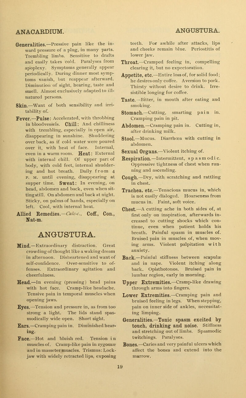 G-eneralities.—Pressive pain like the in- ward pressure of a plug, in many parts. Trembling limbs. Sensitive to drafts and easily takes cold. Paralyses from apoplexy. Symptoms generally appear periodically. During dinner most symp- toms vanish, but reappear afterward. Diminution of sight, hearing, taste and smell. Almost exclusively adapted to ill- natured persons. Skin.—Want of both sensibility and irri- tability of. Fever.—Pulse: Accelerated, with throbbing in bloodvessels. CMU: And chilliness with trembling, especially in open air, disappearing in sunshine. Shuddering over back, as if cold water were poured over it, with heat of face. Internal, even in a warm room. Heat: External with internal chill. Of upper part of body, with cold feet, internal shudder- ing and hot breath. Daily from 4 p. M. until evening, disappearing at supper time. Sweat: In evening, on head, abdomen and back, even when sit- ting still. On abdomen and back at night. Sticky, on palms of hands, especially on left. Cool, with internal heat. Allied Remedies.—<ra/f-<f., Coff., Con., Nat-m. ANGUSTURA. Mind.—Kxtraordinary distraction. Great crowding of thought like a waking dream in afternoon. Disheartened and want of self-confidence. Over-sensitive to of- fenses. Extraordinary agitation and cheerfulness. Head.—in evening (pressing) head pains with hot face. Cramp-like headache. Tensive pain in temporal muscles when opening jaws. Eyes.—Tension and pressure in, as from too strong a light. The lids stand spas- modically wide open. Short sight. Ears.—Cramping pain in. Diminished hear- ing. Face.—Hot and bluish red. Tension i n muscles of. Cramp-like pain in zygomee and in masseter muscles. Trismus: Lock- jaw with widely retracted lips, exposing teeth. For awhile after attacks, lips and cheeks remain blue. Periostitis of lower jaw. Throat.—Cramped feeling in, compelling clearing it, but no expectoration. Appetite, etc.—Entire loss of, for solid food; he desires only coiFee. Aversion to pork. Thirsty without desire to drink. Irre- sistible longing for coffee. Taste.—Bitter, in mouth after eating and smoking. Stomach..—Cutting, smarting pain in. Cramping pain in pit. Abdomen.—Cramping pain in. Cutting in, after drinking milk. Stool.—Mucus. Diarrhoea with cutting in abdomen. Sexual Organs.—Violent itching of. Respiration.—Intermittent, spasmodic. Oppressive tightness of chest when run- ning and ascending. Cough.—Dry, with scratching and rattling in chest. Trachea, etc.—Tenacious mucus in, which is not easily disloged. Hoarseness from mucus in. Faint, soft voice. Chest.—A cutting ache in both sides of, at first only on inspiration, afterwards in- creased to cutting shocks which con- tinue, even when patient holds his breath. Painful spasm in muscles of. Bruised pain in muscles of, when mov- ing armsi. Violent palpitation with anxiety. Sack.—Painful stiffness between scapulae and in nape. Violent itching along back. Opisthotonos. Bruised pain in lumbar region, early in morning. Upper Extremities.—Cramp-like drawing through arms into fingers. Lower Extremities.—Cramping pain and bruised feeling in legs. When stepping, pain on inner side of ankles, necessitat- ing limping. Generalities.—Tonic spasm excited by touch, drinking and noise. Stiffness and stretching out of limbs. Spasmodic twitchings. Paralyses. Bones.—Caries and very painful ulcers which affect the bones and extend into the