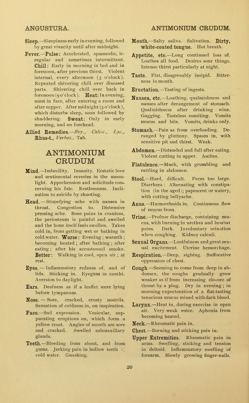 Sleep.—Sleepiness early in evening, followed by great vivacity until after midnight. Fever.—Pulse: Accelerated, spasmodic, ir- regular and sometimes intermittent. Chill: Earl}' in morning in bed and in forenoon, after previous thirst. Violent internal, every afternoon (3 o'clock). Repeated shivering chill over diseased parts. Shivering chill over back in forenoon (9 o'clock). Heat: In evening, most in face, after entering a room and after supper. After midnight (3 o'clock), vsrhich disturbs sleep, soon followed by shuddering. Sweat: Only in early morning, and on forehead. Allied Remedies.—i^r^., Calc-c, Lye, Rhus-t., Verbas., Tab. ANTIMONIUM CRUDUM Mind.—Imbecility. Insanity. Ecstatic love and sentimental reveries in the moon- light. Apprehension and solicitude con- cerning his fate. Restlessness. Incli- nation to suicide by shooting. Head, — stupefying ache with nausea in throat. Congestion to. Distensive pressing ache. Bone pains in cranium, the periosteum is painful and swelled and the bone itself feels swollen. Takes cold in, from getting wet or bathing in cold water. Worse : Evening ; warmth ; becoming heated ; after bathing ; after eating; after his accustomed smoke. Better: Walking in cool, open air ; at rest. Eyes. — Inflammatory redness of, and of lids. Sticking in. Eyegum in canthi. Aversion to daylight. Ears. Deafness as if a leaflet were lying before tympanum. Nose. — Sore, cracked, crusty nostrils. Sensation of coldness in, on inspiration. Face.—Sad expression. Vesicular, sup- purating eruptions on, which form a yellow crust. Angles of mouth are sore and cracked. Swelled submaxillary glands. Teeth.—Bleeding from about, and from gums. Jerking pain in hollow teeth <C cold water. Gnashing. Mouth.—Salty saliva. Salivation. Dirty, white-coated tongue. Hot breath. Appetite, etc.—Long continued loss of. Loathes all food. Desires sour things. Intense thirst particularly at night. Taste. Flat, disagreeably insipid. Bitter- ness in mouth. Eructation.—Tasting of ingesta. Nausea, etc.—-Loathing, qualmishness and nausea after derangement of stomach. Qualmishness after drinking wine. Gagging. Tasteless vomiting. Vomits mucus and bile. Vomits, drinks only. Stomach.—^Pain as from overloading. De- ranged by gluttony. Spasm in, with sensitive pit and thirst. Weak. Abdomen.—Distended and full after eating. Violent cutting in upper. Ascites. Flatulence.—Much, with grumbling and rattling in abdomen. Stool.—Hard, difficult. Feces too large. Diarrhoea : Alternating with constipa- tion (in the aged); papescent or watery, with cutting bellyache. Anus.—Haemorrhoids in. Continuous flow of mucus from. Urine.—Profuse discharge, containing mu- cus, with burning in urethra and lumbar pains. Dark. Involuntary urination when coughing. Kidney calculi. Sexual Organs.—Lustfulness and great sex- ual excitement. Uterine hemorrhage. Respiration,—Deep, sighing. Sufifocative oppression of chest. Cough —Seeming to come from deep in ab- domen, the coughs gradually grow weaker as if from increasing cloiure of throat by a plug. Dry in evening ; in morning expectoration of a flat-tasting tenacious mucus mixed with dark blood. Larynx.—Heat in, during exercise in open air. Very weak voice. Aphonia from becoming heated. Neck,—Rheumatic pain in. Chest.—Burning and sticking pain in. Upper Extremities. Rheumatic pain in arms. Swelling, sticking and tension in deltoid. Inflammatory swelling of forearm. Slowly growing finger-nails.