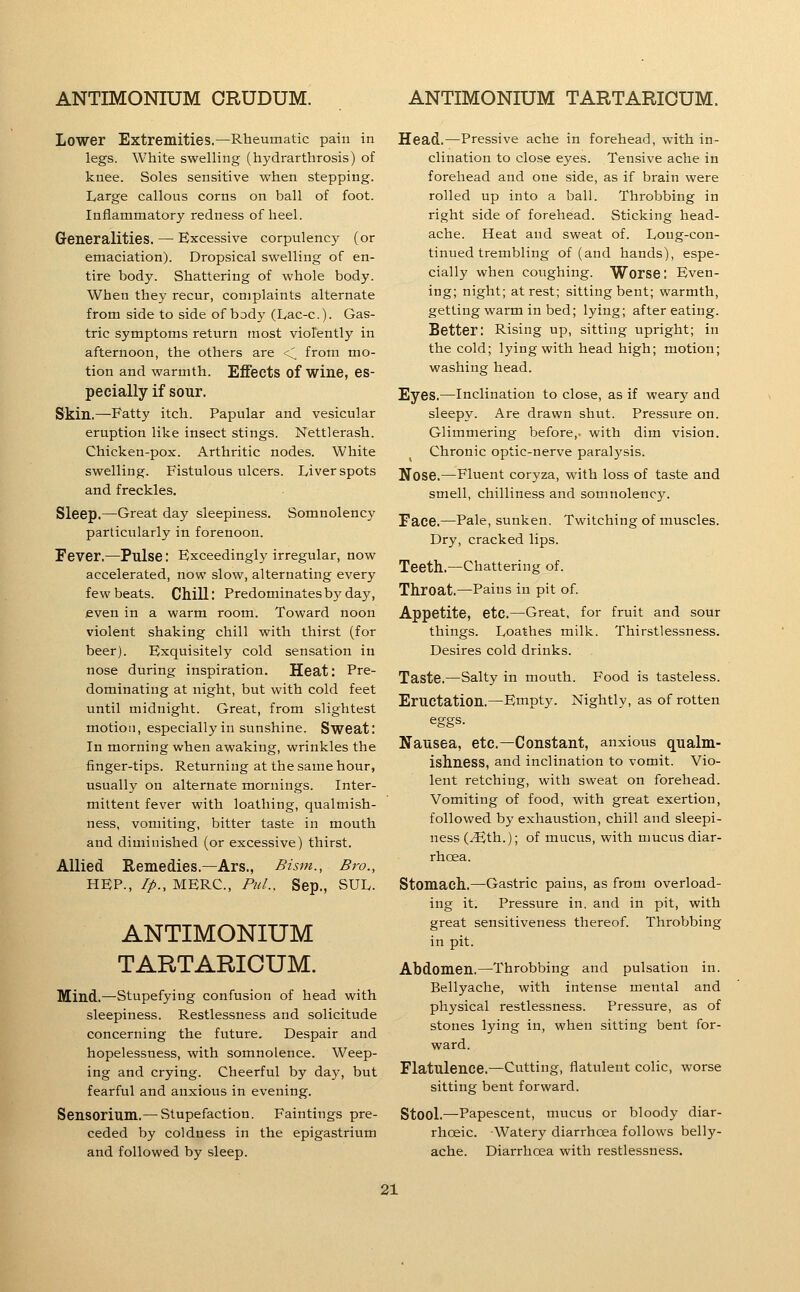 Lower Extremities.—Rheumatic pain in legs. White swelling (hydrarthrosis) of knee. Soles sensitive when stepping. Large callous corns on ball of foot. Inflammatory redness of heel. Generalities. — Excessive corpulency (or emaciation). Dropsical swelling of en- tire body. Shattering of whole body. When they recur, complaints alternate from side to side of body (Ivac-c). Gas- tric symptoms return most violently in afternoon, the others are <, from mo- tion and warmth. Effects of wine, es- pecially if sour. Skin.—Fatty itch. Papular and vesicular eruption like insect stings. Nettlerash. Chicken-pox. Arthritic nodes. White swelling. Fistulous ulcers. Liver spots and freckles. Sleep.—Great day sleepiness. Somnolency particularly in forenoon. Fever.—Pulse: Exceedingly irregular, now accelerated, now slow, alternating every few beats. Chill: Predominates by day, even in a warm room. Toward noon violent shaking chill with thirst (for beer). Exquisitely cold sensation in nose during inspiration. Heat: Pre- dominating at night, but with cold feet until midnight. Great, from slightest motion, especially in sunshine. Sweat: In morning when awaking, wrinkles the finger-tips. Returning at the same hour, usually on alternate mornings. Inter- mittent fever with loathing, qualmish- ness, vomiting, bitter taste in mouth and diminished (or excessive) thirst. Allied Remedies.—Ars., Bism., Bro., HEP., //>., MERC, Pul., Sep., SUL. ANTIMONIUM TARTARICUM. Mind.—Stupefying confusion of head with sleepiness. Restlessness and solicitude concerning the future. Despair and hopelessness, with somnolence. Weep- ing and crying. Cheerful by da)^, but fearful and anxious in evening. Sensorium.— Stupefaction. Paintings pre- ceded by coldness in the epigastrium and followed by sleep. Head.—Pressive ache in forehead, with in- clination to close eyes. Tensive ache in forehead and one side, as if brain were rolled up into a ball. Throbbing in right side of forehead. Sticking head- ache. Heat and sweat of. Long-con- tinued trembling of (and hands), espe- cially when coughing. Worse: Even- ing; night; at rest; sitting bent; warmth, getting warm in bed; lying; after eating. Better: Rising up, sitting upright; in the cold; lying with head high; motion; washing head. Eyes.—Inclination to close, as if weary and sleepy. Are drawn shut. Pressure on. Glimmering before,, with dim vision. Chronic optic-nerve paralysis. Nose.—Fluent coryza, with loss of taste and smell, chilliness and somnolency. Face.—Pale, sunken. Twitching of muscles. Dry, cracked lips. Teeth.—Chattering of. Throat.—Pains in pit of. Appetite, etc.—Great, for fruit and sour things. Loathes milk. Thirstlessness. Desires cold drinks. Taste.—Salty in mouth. Food is tasteless. Eructation.—Emptj'. Nightly, as of rotten eggs. Nausea, etc.—Constant, anxious qualm- ishness, and inclination to vomit. Vio- lent retching, with sweat on forehead. Vomiting of food, with great exertion, followed by exhaustion, chill and sleepi- ness (^th.); of mucus, with mucus diar- rhoea. Stomach.—Gastric pains, as from overload- ing it. Pressure in. and in pit, with great sensitiveness thereof. Throbbing in pit. Abdomen.—Throbbing and pulsation in. Bellyache, with intense mental and physical restlessness. Pressure, as of stones lying in, when sitting bent for- ward. Flatulence.—Cutting, flatulent colic, worse sitting bent forward. Stool.—Papescent, mucus or bloody diar- rhceic. Watery diarrhoea follows belly- ache. Diarrhoea with restlessness.