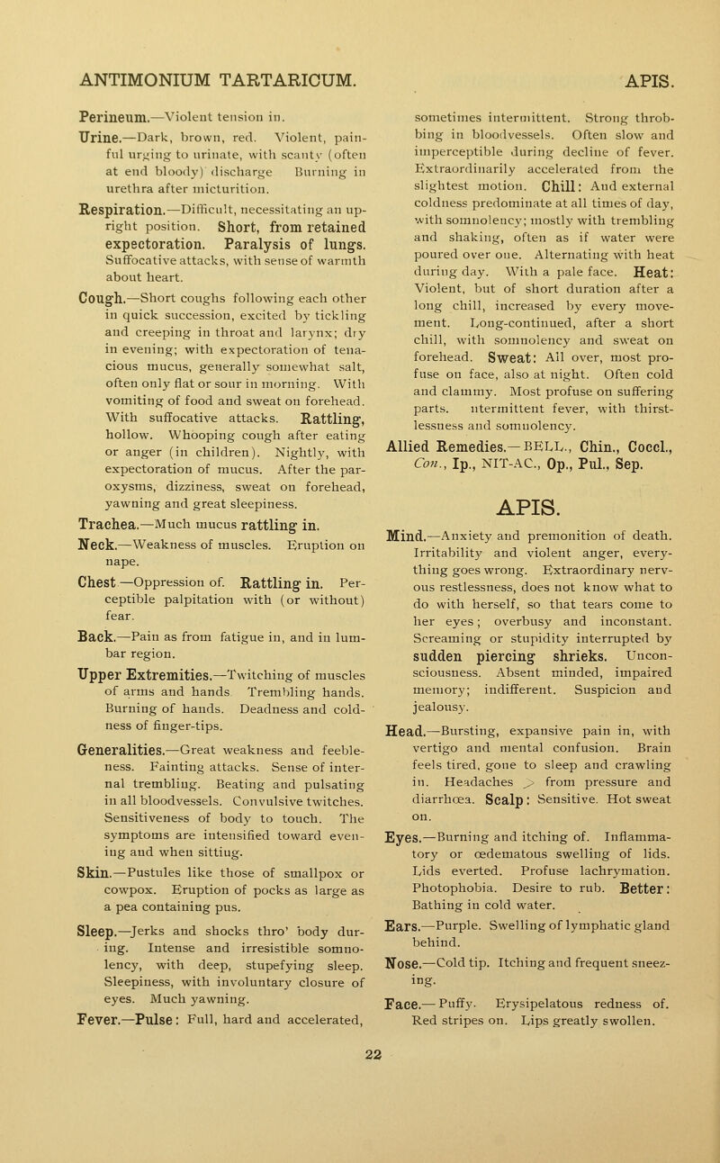 Perineum.—violent tension in. Urine.—Dark, brown, red. Violent, pain- ful urging to urinate, with scanty (often at end bloody) discharge Burning in urethra after micturition. Respiration.—Difficult, necessitating an up- right position. Short, from retained expectoration. Paralysis of lungs. Suffocative attacks, with sense of warrrith about heart. Cough.—Short coughs following each other in quick succession, excited by tickling and creeping in throat and larynx; dry in evening; with expectoration of tena- cious mucus, generally somewhat salt, often only flat or sour in morning. With vomiting of food and sweat on forehead. With suffocative attacks. Rattling, hollow. Whooping cough after eating or anger (in children). Nightly, with expectoration of mucus. After the par- oxysms, dizziness, sweat on forehead, yawning and great sleepiness. Trachea.—Much mucus rattling in. Neck.—Weakness of muscles. Eruption on nape. Chest—Oppression of. Rattling in. Per- ceptible palpitation with (or without) fear. Back,—Pain as from fatigue in, and in lum- bar region. Upper Extremities.—Twitching of muscles of arms and hands Trembling hands. Burning of hands. Deadness and cold- ness of finger-tips. Generalities.—Great weakness and feeble- ness. Fainting attacks. Sense of inter- nal trembling. Beating and pulsating in all bloodvessels. Convulsive twitches. Sensitiveness of body to touch. The symptoms are intensified toward even- ing and when sitting. Skin.—Pustules like those of smallpox or cowpox. Eruption of pocks as large as a pea containing pus. Sleep.—Jerks and shocks thro' body dur- ing. Intense and irresistible somno- lency, with deep, stupefying sleep. Sleepiness, with involuntary closure of eyes. Much yawning. Fever.—Pulse: Full, hard and accelerated, sometimes intermittent. Strong throb- bing in bloodvessels. Often slow and imperceptible during decline of fever. Extraordinarily accelerated from the slightest motion. Chill. And external coldness predominate at all times of day, with somnolency; mostly with trembling and shaking, often as if water were poured over one. Alternating with heat during day. With a paleface. Heat: Violent, but of short duration after a long chill, increased by every move- ment. Long-continued, after a short chill, with somnolency and sweat on forehead. Sweat: Ail over, most pro- fuse on face, also at night. Often cold and clammy. Most profuse on suffering parts. ntermittent fever, with thirst- lessness and somnolency. Allied Remedies.—BELiv., Chin., Cocci., Co7i., Ip., NIT-AC, Op., Pul., Sep. APIS. Mind.—Anxiety and premonition of death. Irritability and violent anger, every- thing goes wrong. Extraordinary nerv- ous restlessness, does not know what to do with herself, so that tears come to her eyes; overbusy and inconstant. Screaming or stupidity interrupted by sudden piercing shrieks. Uncon- sciousness. Absent minded, impaired memory; indifferent. Suspicion and jealousy. Head.—Bursting, expansive pain in, with vertigo and mental confusion. Brain feels tired, gone to sleep and crawling in. Headaches > from pressure and diarrhoea. Scalp : Sensitive. Hot sweat on. Eyes.—Burning and itching of. Inflamma- tory or oedematous swelling of lids. L/ids everted. Profuse lachrymation. Photophobia. Desire to rub. Better; Bathing in cold water. Ears.—Purple. Swelling of lymphatic gland behind. Nose.—Cold tip. Itching and frequent sneez- ing. Face.— Puffy. Erysipelatous redness of. Red stripes on. L,ips greatly swollen.