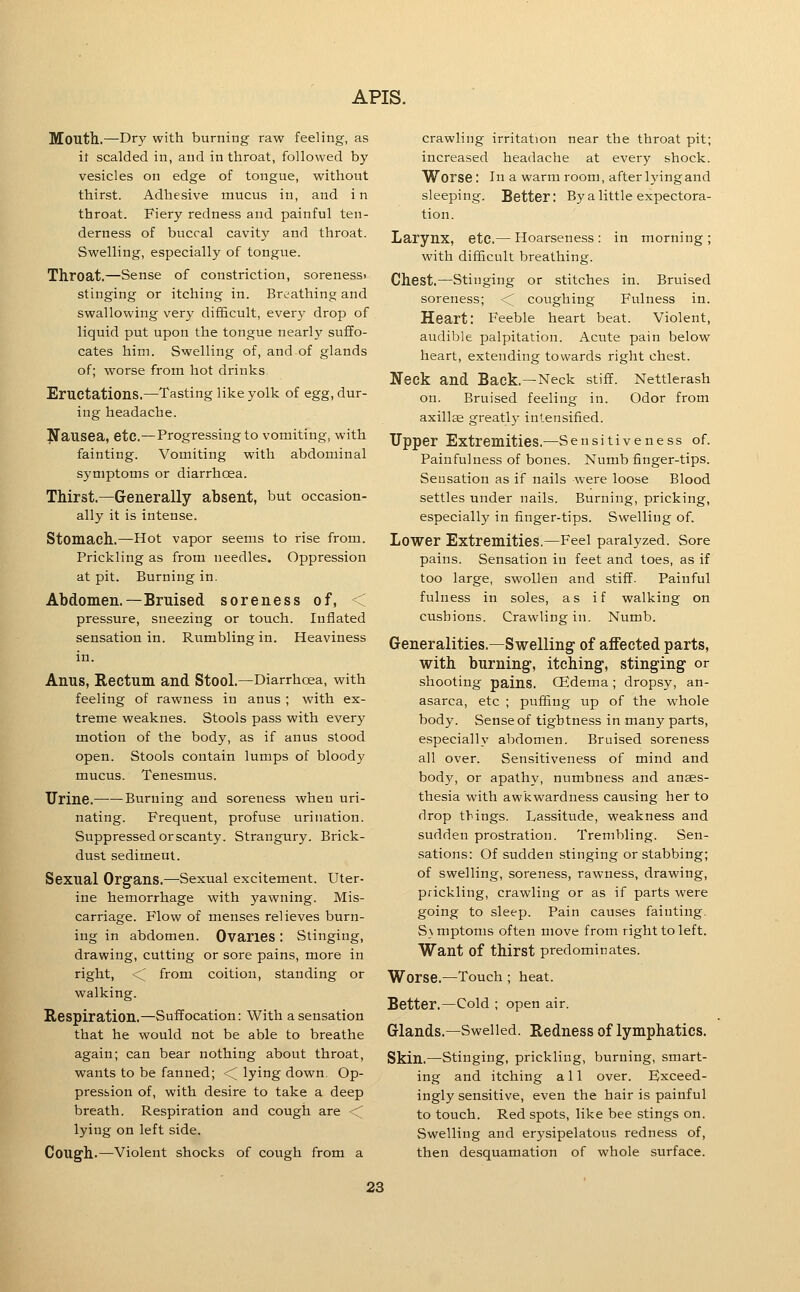 Mouth.—Dry with burning raw feeling, as it scalded in, and in throat, followed by vesicles on edge of tongue, without thirst. Adhesive mucus in, and in throat. Fiery redness and painful ten- derness of buccal cavity and throat. Swelling, especially of tongue. Throat.—Sense of constriction, sorenessi stinging or itching in. Breathing and swallowing very difficult, ever}' drop of liquid put upon the tongue nearly suffo- cates him. Swelling of, and of glands of; worse from hot drinks Eructations,—Tasting like yolk of egg, dur- ing headache. Jfausea, etc.—Progressing to vomiting, with fainting. Vomiting with abdominal symptoms or diarrhoea. Thirst.—Generally absent, but occasion- ally it is intense. Stomach.—Hot vapor seems to rise from. Prickling as from needles. Oppression at pit. Burning in. Abdomen.—Bruised soreness of, < pressure, sneezing or touch. Inflated sensation in. Rumbling in. Heaviness in. Anus, Rectum and Stool.—Diarrhoea, with feeling of rawness in anus ; with ex- treme weaknes. Stools pass with every motion of the body, as if anus stood open. Stools contain lumps of bloody mucus. Tenesmus. Urine. Burning and soreness when uri- nating. Frequent, profuse urination. Suppressed orscanty. Strangury. Brick- dust sediment. Sexual Organs.—Sexual excitement. Uter- ine hemorrhage with yawning. Mis- carriage. Flow of menses relieves burn- ing in abdomen. Ovaries: Stinging, drawing, cutting or sore pains, more in right, < from coition, standing or walking. Respiration.—Suffocation: With a sensation that he would not be able to breathe again; can bear nothing about throat, wants to be fanned; <^ lying down. Op- presfaion of, with desire to take a deep breath. Respiration and cough are <C lying on left side. Cough.—Violent shocks of cough from a crawling irritation near the throat pit; increased headache at every shock. Worse: in a warm room, after lying and sleeping. Better: By a little expectora- tion. Larynx, etc.— Hoarseness: in morning; with difficult breathing. Chest.—Stinging or stitches in. Bruised soreness; <^ coughing Fulness in. Heart: Feeble heart beat. Violent, audible palpitation. Acute pain below heart, extending towards right chest. Neck and Back.—Neck stiff. Nettlerash on. Bruised feeling in. Odor from axillse greatl)- intensified. Upper Extremities.—Sensitiveness of. Painfulness of bones. Numb finger-tips. Sensation as if nails were loose Blood settles under nails. Burning, pricking, especially in finger-tips. Swelling of. Lower Extremities.—Feel paralyzed. Sore pains. Sensation in feet and toes, as if too large, swollen and stiff. Painful fulness in soles, as if walking on cushions. Crawling in. Numb. Generalities.—Swelling of affected parts, with burning, itching, stinging or shooting pains. CEdema ; dropsy, an- asarca, etc ; puffing up of the whole body. Sense of tightness in many parts, especially abdomen. Bruised soreness all over. Sensitiveness of mind and body, or apathy, numbness and anaes- thesia with awkwardness causing her to drop things. Lassitude, weakness and sudden prostration. Trembling. Sen- sations: Of sudden stinging or stabbing; of swelling, soreness, rawness, drawing, prickling, crawling or as if parts were going to sleep. Pain causes fainting. Svmptoms often move from right to left. Want of thirst predominates. Worse.—Touch ; heat. Better.—Cold ; open air. Glands.—Swelled. Redness of lymphatics. Skin.—Stinging, prickling, burning, smart- ing and itching all over. Exceed- ingly sensitive, even the hair is painful to touch. Red spots, like bee stings on. Swelling and erysipelatous redness of, then desquamation of whole surface.