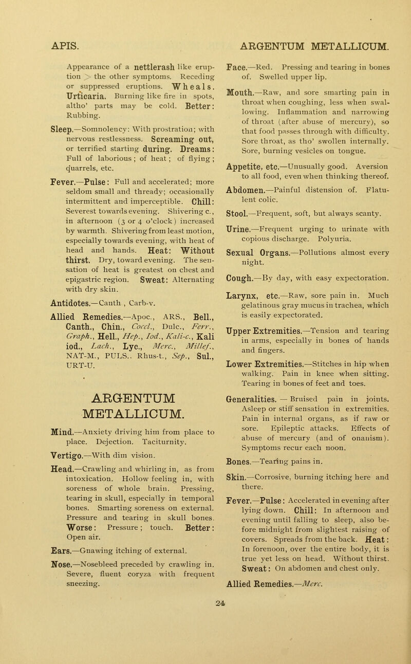Appearance of a nettlerash like erup- tion > the other symptoms. Receding or suppressed eruptions. W heals. Urticaria. Burning like fire in spots, altho' parts may be cold. Better: Rubbing. Sleep,—Somnolenc}-: With prostration; with nervous restlessness. Screaming' out, or terrified starting during. Dreams: Full of laborious ; of heat; of flying ; quarrels, etc. Fever.—Pulse; Full and accelerated; more seldom small and thready; occasionally intermittent and imperceptible. Chilli Severest towards evening. Shivering c., in afternoon (3 or 4 o'clock) increased by warmth. Shivering from least motion, especially towards evening, with heat of head and hands. Heat: Without thirst. Dry, toward evening. The sen- sation of heat is greatest on chest and epigastric region. Sweat: Alternating with dry skin. Antidotes.—Canth, Carb-v. Allied Remedies.—Apoc, ARS., Bell., Canth., Chin,, Coed., Dulc, Ferr., Graph., Hell., Hep., loci., Kali-c, Kali iod.. Lack., Lyc, Merc, Millef., NAT-M., PULS., Rhus-t., Sep., Sul., URT-U. ARGENTUM METALLICUM. Mind,—^Anxiety driving him from place to place. Dejection. Taciturnity. Vertigo,—With dim vision. Head,—Crawling and whirling in, as from intoxication. Hollow feeling in, with soreness of whole brain. Pressing, tearing in skull, especially in temporal bones. Smarting soreness on external. Pressure and tearing in skull bones. Worse: Pressure ; touch. Better: Open air. Ears.—Gnawing itching of external. Nose.—Nosebleed preceded by crawling in. Severe, fluent coryza with frequent sneezing. Face.—Red. Pressing and tearing in bones of. Swelled upper lip. Mouth,—Raw, and sore smarting pain in throat when coughing, less when swal- lowing. Inflammation and narrowing of throat (after abuse of mercury), so that food passes through with difficulty. Sore throat, as tho' swollen internally. Sore, burning vesicles on tongue. Appetite, etc,—Unusually good. Aversion to all food, even when thinking thereof. Abdomen,—Painful distension of. Flatu- lent colic. Stool.—Frequent, soft, but always scanty. TJrine,—^Frequent urging to urinate with copious discharge. Polyuria. Sexual Organs,—Pollutions almost every night. Cough.—B3' day, with easy expectoration. Larynx, etc.—Raw, sore pain in. Much gelatinous gray mucus in trachea, which is easily expectorated. Upper Extremities,—Tension and tearing in arms, especially in bones of hands and fingers. Lower Extremities.—Stitches in hip when walking. Pain in knee when sitting. Tearing in bones of feet and toes. Generalities, — Bruised pain in joints. Asleep or stiff sensation in extremities. Pain in internal organs, as if raw or sore. Epileptic attacks. Effects of abuse of mercury (and of onanism). Symptoms recur each noon. Bones.—Tearing pains in. Skin.—Corrosive, burning itching here and there. Fever.—Pulse : Accelerated in evening after lying down. Chill: In afternoon and evening until falling to sleep, also be- fore midnight from slightest raising of covers. Spreads from the back. Heat: In forenoon, over the entire body, it is true yet less on head. Without thirst. Sweat: On abdomen and chest only. Allied Remedies.—-^<?rr.