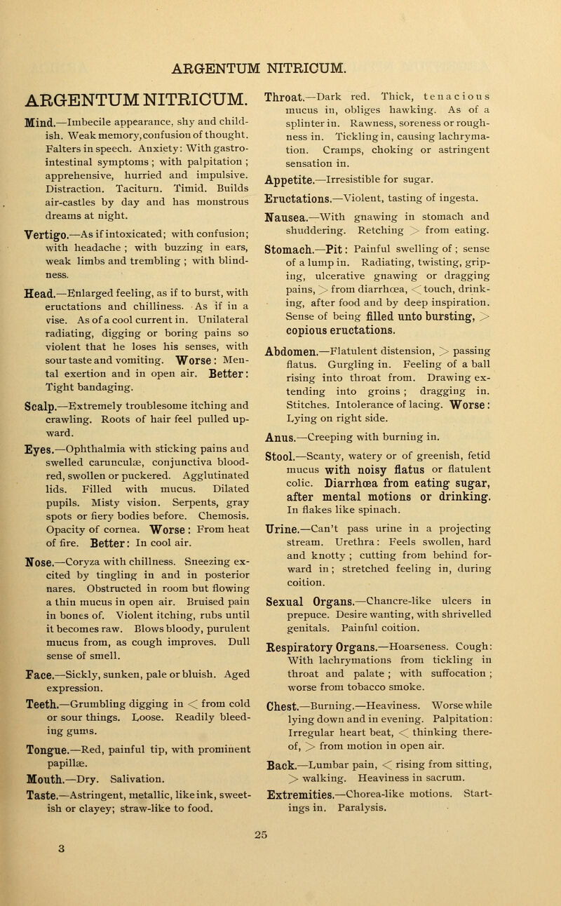 ARGENTUM NITRICUM. Mind.—Imbecile appearance, shy and child- ish. Weak memory,confusion of thought. Falters in speech. Anxiety: With gastro- intestinal symptoms ; with palpitation ; apprehensive, hurried and impulsive. Distraction. Taciturn. Timid. Builds air-castles by day and has monstrous dreams at night. Vertigo.—As if intoxicated; with confusion; with headache ; with buzzing in ears, weak limbs and trembling ; with blind- ness. Head.—Enlarged feeling, as if to burst, with eructations and chilliness. As if in a vise. As ofa cool current in. Unilateral radiating, digging or boring pains so violent that he loses his senses, with sour taste and vomiting. Worse : Men- tal exertion and in open air. Better: Tight bandaging. Scalp.—Extremely troublesome itching and crawling. Roots of hair feel pulled up- ward. Eyes.—Ophthalmia with sticking pains and swelled carunculse, conjunctiva blood- red, swollen or puckered. Agglutinated lids. Filled with mucus. Dilated pupils. Misty vision. Serpents, gray spots or fiery bodies before. Chemosis. Opacity of cornea. Worse : From heat of fire. Better: In cool air. Nose.—Coryza with chillness. Sneezing ex- cited by tingling in and in posterior nares. Obstructed in room but flowing a thin mucus in open air. Bruised pain in bones of. Violent itching, riibs until it becomes raw. Blows bloody, purulent mucus from, as cough improves. Dull sense of smell. Face.—Sickly, sunken, pale or bluish. Aged expression. Teeth.—Grumbling digging in < from cold or sour things. Ivoose. Readily bleed- ing gums. Tongue.—Red, painful tip, with prominent papillae. Mouth..—Dry. Salivation, Taste.—Astringent, metallic, like ink, sweet- ish or clayey; straw-like to food. Throat.—Dark red. Thick, tenacious mucus in, obliges hawking. As of a splinter in. Rawness, soreness or rough- ness in. Tickling in, causing lachryma- tion. Cramps, choking or astringent sensation in. Appetite.—irresistible for sugar. Eructations.—Violent, tasting of ingesta. Nausea.—With gnawing in stomach and shuddering. Retching > from eating. Stomach.—Pit: Painful swelling of ; sense of a lump in. Radiating, twisting, grip- ing, ulcerative gnawing or dragging pains, > from diarrhoea, < touch, drink- ing, after food and by deep inspiration. Sense of being filled UntO bursting, > copious eructations. Abdomen.—Flatulent distension, > passing flatus. Gurgling in. Feeling of a ball rising into throat from. Drawing ex- tending into groins ; dragging in. Stitches. Intolerance of lacing. Worse: Lying on right side. Anus.—Creeping with burning in. Stool.—Scanty, watery or of greenish, fetid mucus with noisy flatus or flatulent colic. Diarrhoea from eating sugar, after mental motions or drinking. In flakes like spinach. Urine.—Can't pass urine in a projecting stream. Urethra: Feels swollen, hard and knotty ; cutting from behind for- ward in; stretched feeling in, during coition. Sexual Organs.—Chancre-like ulcers in prepuce. Desire wanting, with shrivelled genitals. Painful coition. Respiratory Organs.—Hoarseness. Cough: With lachrymations from tickling in throat and palate ; with suffocation ; worse from tobacco smoke. Chest.—Burning.—Heaviness. Worse while lying down and in evening. Palpitation: Irregular heart beat, < thinking there- of, > from motion in open air. Back.—Lumbar pain, < rising from sitting, > walking. Heaviness in sacrum. Extremities.—Chorea-like motions. Start- ings in. Paralysis.