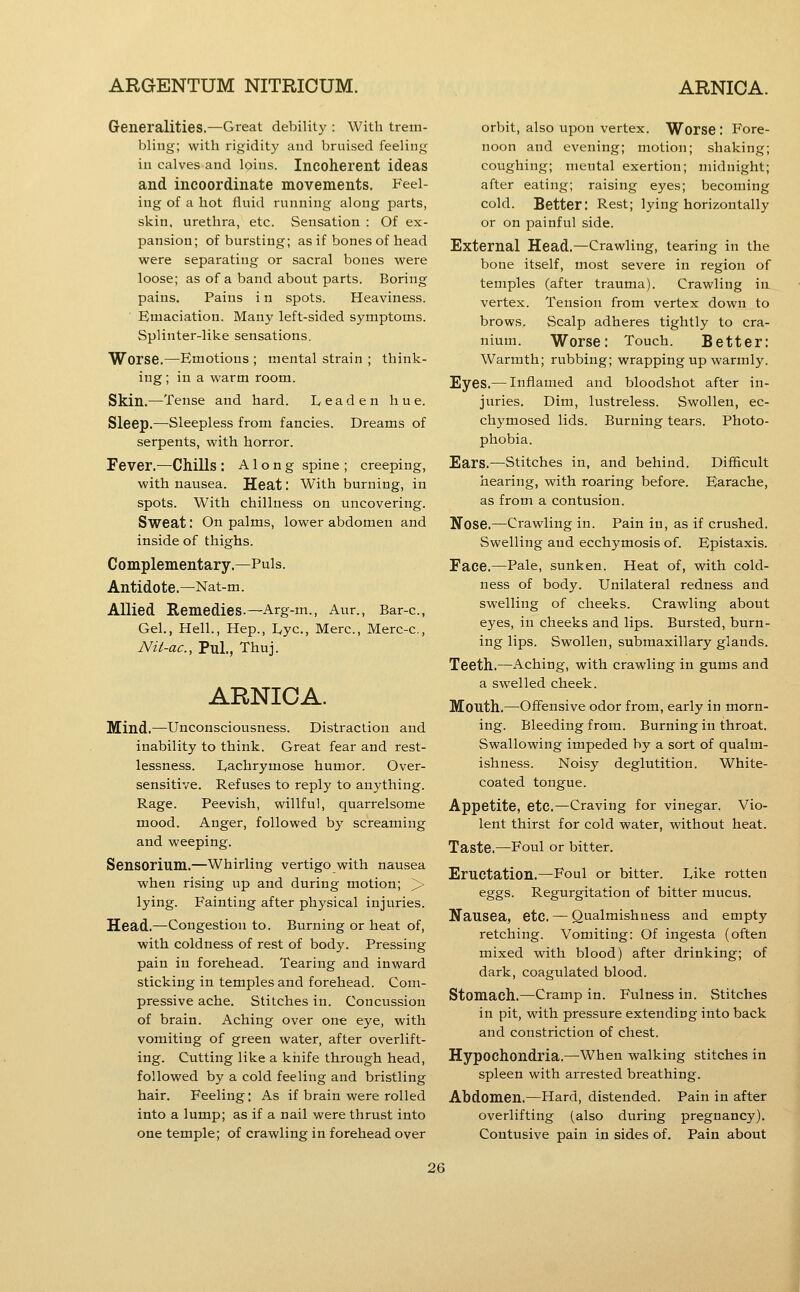 Generalities.—Great debility : With trem- bling; with rigidity and bruised feeling in calves and loins. Incoherent ideas and incoordinate movements. Feel- ing of a hot fluid running along parts, skin, urethra, etc. Sensation : Of ex- pansion; of bursting; as if bones of head were separating or sacral bones were loose; as of a band about parts. Boring pains. Pains i n spots. Heaviness. Emaciation. Many left-sided symptoms. Splinter-like sensations. Worse.—^Emotious ; mental strain ; think- ing ; in a warm room. Skin.—Tense and hard. Leaden hue. Sleep.^—Sleepless from fancies. Dreams of serpents, with horror. Fever.—Chills: Along spine; creeping, with nausea. Heat: With burning, in spots. With chillness on uncovering. Sweat: On palms, lower abdomen and inside of thighs. Complementary.—Puis. Antidote.—Nat-m. Allied Remedies.—Arg-m., Aur., Bar-c, Gel., Hell., Hep., Lye, Merc, Merc-c, Nit-ac, Pul., Thuj. ARNICA. Mind.—Unconsciousness. Distraction and inability to think. Great fear and rest- lessness. Lachrymose humor. Over- sensitive. Refuses to reply to anything. Rage. Peevish, willful, quarrelsome mood. Anger, followed by screaming and weeping. Sensorium.—Whirling vertigo with nausea when rising up and during motion; > lying. Fainting after physical injuries. Head.—Congestion to. Burning or heat of, with coldness of rest of body. Pressing pain in forehead. Tearing and inward sticking in temples and forehead. Com- pressive ache. Stitches in. Concussion of brain. Aching over one eye, with vomiting of green %vater, after overlift- ing. Cutting like a knife through head, followed by a cold feeling and bristling hair. Feeling; As if brain were rolled into a lump; as if a nail were thrust into one temple; of crawling in forehead over orbit, also upon vertex. Worse . Fore- noon and evening; motion; shaking; coughing; mental exertion; midnight; after eating; raising eyes; becoming cold. Better: Rest; lying horizontally or on painful side. External Head.—Crawling, tearing in the bone itself, most severe in region of temples (after trauma). Crawling in vertex. Tension from vertex down to brows. Scalp adheres tightly to cra- nium. Worse: Touch. Better: Warmth; rubbing; wrapping up warmly. Eyes.— Inflamed and bloodshot after in- juries. Dim, lustreless. Swollen, ec- chymosed lids. Burning tears. Photo- phobia. Ears.—Stitches in, and behind. Difficult hearing, with roaring before. Earache, as from a contusion. Nose.—Crawling in. Pain in, as if crushed. Swelling and ecchymosis of. Epistaxis. Face.—Pale, sunken. Heat of, with cold- ness of body. Unilateral redness and swelling of cheeks. Crawling about eyes, in cheeks and lips. Bursted, burn- ing lips. Swollen, submaxillary glands. Teeth.—Aching, with crawling in gums and a swelled cheek. Mouth.—Ofi'ensive odor from, early in morn- ing. Bleeding from. Burning in throat. Swallowing impeded by a sort of qualm- ishness. Noisy deglutition. White- coated tongue. Appetite, etc.—Craving for vinegar. Vio- lent thirst for cold water, without heat. Taste.—Foul or bitter. Eructation,—Foul or bitter. Like rotten eggs. Regurgitation of bitter mucus. Nausea, etc. — Qualmishness and empty retching. Vomiting: Of ingesta (often mixed with blood) after drinking; of dark, coagulated blood. Stomach.—Cramp in. Fulness in. Stitches in pit, with pressure extending into back and constriction of chest. Hypochondria.—^When walking stitches in spleen with arrested breathing. Abdomen.—Hard, distended. Pain in after overlifting (also during pregnancy). Contusive pain in sides of. Pain about