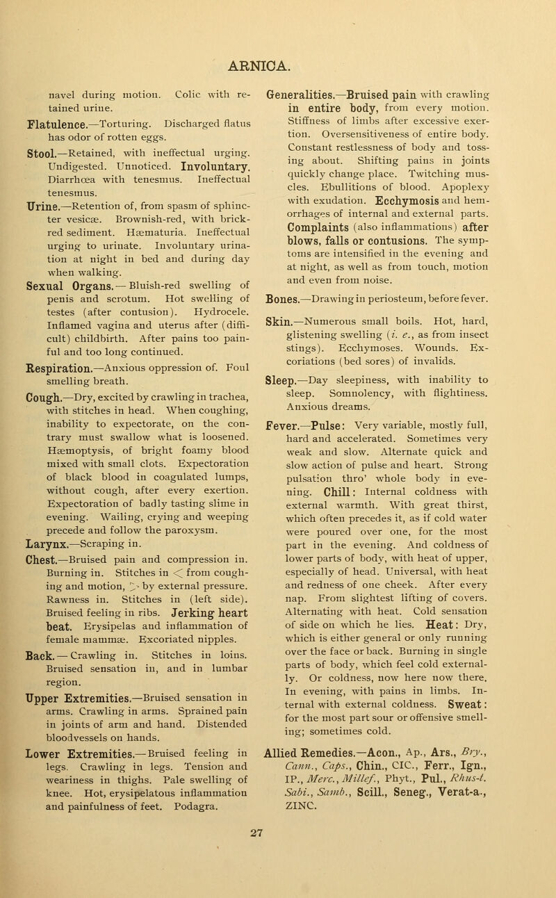 navel during motion. Colic with re- tained urine. Flatulence.—Torturing. Discharged flatus has odor of rotten eggs. Stool.—^Retained, with ineffectual urging. Undigested. Unnoticed. Involuntary. Diarrhoea with tenesmus. Ineffectual tenesmus. Urine.—Retention of, from spasm of sphinc- ter vesicae. Brownish-red, with brick- red sediment. Hsematuria. Ineffectual urging to urinate. Involuntary urina- tion at night in bed and during day when walking. Sexual Organs. — Bluish-red swelling of penis and scrotum. Hot swelling of testes (after contusion). Hydrocele. Inflamed vagina and uterus after (difii- cult) childbirth. After pains too pain- ful and too long continued. Respiration.—Anxious oppression of. Foul smelling breath. Cough.—Dry, excited by crawling in trachea, with stitches in head. When coughing, inability to expectorate, on the con- trary must swallow what is loosened. Haemoptysis, of bright foamy blood mixed with small clots. Expectoration of black blood in coagulated lumps, without cough, after every exertion. Expectoration of badly tasting slime in evening. Wailing, crying and weeping precede and follow the paroxysm. Larynx.—Scraping in. Chest.—Bruised pain and compression in. Burning in. Stitches in <^ from cough- ing and motion, > by external pressure. Rawness in. Stitches in (left side). Bruised feeling in ribs. Jerking heart beat. Erysipelas and inflammation of female mammae. Excoriated nipples. Back. — Crawling in. Stitches in loins. Bruised sensation in, and in lumbar region. Upper Extremities.—Bruised sensation in arms. Crawling in arms. Sprained pain in joints of arm and hand. Distended bloodvessels on hands. Lower Extremities.— Bruised feeling in legs. Crawling in legs. Tension and weariness in thighs. Pale swelling of knee. Hot, erysipelatous inflammation and painfulness of feet. Podagra. Generalities.—Bruised pain with crawling in entire body, from every motion. Stiffness of limbs after excessive exer- tion. Oversensitiveness of entire body. Constant restlessness of body and toss- ing about. Shifting pains in joints quickly change place. Twitching mus- cles. Ebullitions of blood. Apoplexy with exudation. Ecchymosis and hem- orrhages of internal and external parts. Complaints (also inflammations) after blows, falls or contusions. The symp- toms are intensified in the evening and at night, as well as from touch, motion and even from noise. Bones.—Drawingin periosteum, before fever. Skin.—Numerous small boils. Hot, hard, glistening swelling {i. e., as from insect stings). Ecchymoses. Wounds. Ex- coriations (bed sores) of invalids. Sleep.—Day sleepiness, with inability to sleep. Somnolency, with flightiness. Anxious dreams. Fever.—Pulse: Very variable, mostly full, hard and accelerated. Sometimes very weak and slow. Alternate quick and slow action of pulse and heart. Strong pulsation thro' whole body in eve- ning. Chill: Internal coldness with external warmth. With great thirst, which often precedes it, as if cold water were poured over one, for the most part in the evening. And coldness of lower parts of body, with heat of upper, especially of head. Universal, with heat and redness of one cheek. After every nap. From slightest lifting of covers. Alternating with heat. Cold sensation of side on which he lies. Heat: Dry, which is either general or only running over the face or back. Burning in single parts of body, which feel cold external- ly. Or coldness, now here now there. In evening, with pains in limbs. In- ternal with external coldness. Sweat: for the most part sour or offensive smell- ing; sometimes cold. Allied Remedies.—Aeon., Ap., Ars., Biy., Canii., Caps., Chin., CIC, Ferr., Ign., \Y.,Merc.,Millef., Phyt., ^yiX., Rhus-t. Sabi., Sainb., SciU., Seneg., Verat-a., ZINC. 37