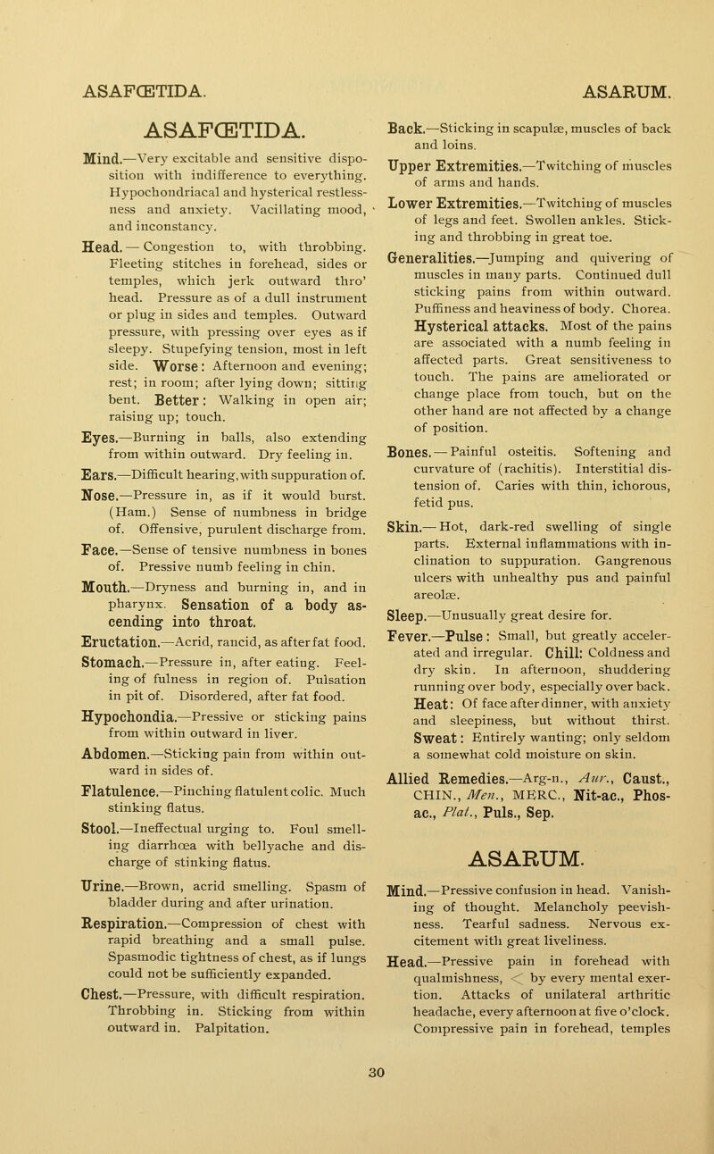 ASAFCBTIDA. Mind.—Very excitable and sensitive dispo- sition with indifference to everything. Hypochondriacal and hysterical restless- ness and anxiety. Vacillating mood, and inconstancy. Head. — Congestion to, with throbbing. Fleeting stitches in forehead, sides or temples, which jerk outward thro' head. Pressure as of a dull instrument or plug in sides and temples. Outward pressure, with pressing over eyes as if sleepy. Stupefying tension, most in left side. Worse : Afternoon and evening; rest; in room; after lying down; sitting bent. Better: Walking in open air; raising up; touch. Eyes.—Burning in balls, also extending from within outward. Dry feeling in. Ears.—Difficult hearing, with suppuration of. Nose.—Pressure in, as if it would burst. (Ham.) Sense of numbness in bridge of. Offensive, purulent discharge from. Face.—Sense of tensive numbness in bones of. Pressive numb feeling in chin. Mouth.—Dryness and burning in, and in pharynx. Sensation of a body as- cending into throat. Eructation.—Acrid, rancid, as after fat food. Stomach.—Pressure in, after eating. Feel- ing of fulness in region of. Pulsation in pit of. Disordered, after fat food. Hypochondia.—Pressive or sticking pains from within outward in liver. Abdomen.—Sticking pain from within out- ward in sides of. Flatulence.—Pinching flatulent colic. Much stinking flatus. Stool.—Ineffectual urging to. Foul smell- ing diarrhoea with bellyache and dis- charge of stinking flatus. Urine.—Brown, acrid smelling. Spasm of bladder during and after urination. Respiration.—Compression of chest with rapid breathing and a small pulse. Spasmodic tightness of chest, as if lungs could not be sufficiently expanded. Chest.—Pressure, with difficult respiration. Throbbing in. Sticking from within outward in. Palpitation. Back.—Sticking in scapulae, muscles of back and loins. Upper Extremities.—Twitching of muscles of arms and hands. Lower Extremities.—Twitching of muscles of legs and feet. Swollen ankles. Stick- ing and throbbing in great toe. Generalities.—Jumping and quivering of muscles in many parts. Continued dull sticking pains from within outward. Puffiness and heaviness of body. Chorea. Hysterical attacks. Most of the pains are associated with a numb feeling in affected parts. Great sensitiveness to touch. The pains are ameliorated or change place from touch, but on the other hand are not affected by a change of position. Bones. — Painful osteitis. Softening and curvature of (rachitis). Interstitial dis- tension of. Caries with thin, ichorous, fetid pus. Skin.— Hot, dark-red swelling of single parts. External inflammations with in- clination to suppuration. Gangrenous ulcers with unhealthy pus and painful areolse. Sleep.—Unusually great desire for. Fever.—Pulse : Small, but greatly acceler- ated and irregular. Chill: Coldness and dry skin. In afternoon, shuddering running over body, especially over back. Heat: Of face after dinner, with anxiety and sleepiness, but without thirst. Sweat: Entirely wanting; only seldom a somewhat cold moisture on skin. Allied Remedies.—Arg-n., Anr., Caust., CHIN., Men., MERC, Nit-ac, Phos- ac, Plat., Puis., Sep. ASARUM. Mind.—Pressive confusion in head. Vanish- ing of thought. Melancholy peevish- ness. Tearful sadness. Nervous ex- citement with great liveliness. Head.—Pressive pain in forehead with qualmishness, <' by every mental exer- tion. Attacks of unilateral arthritic headache, every afternoon at five o'clock. Compressive pain in forehead, temples