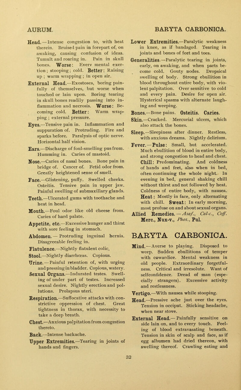 Head.—Intense congestion to, with heat therein. Bruised pain in forepart of, on awaking, causing confusion of ideas. Tumult and roaring in. Pain in skull bones. Worse: Everv mental exer- tion; stooping; cold. Better: Raising up ; warm wrapping ; in open air. External Head.—Exostoses, boring pain- fully of themselves, but worse when touched or lain upon. Boring tearing in skull bones readily passing into in- flammation and necrosis. Worse : Be- coming cold. Better: Warm wrap- ping ; external pressure. Eyes.—Tensive pain in. Inflammation and suppuration of. Protruding. Fire and sparks before. Paralysis of optic nerve. Horizontal half vision. Ears.—Discharge of foul-smelling pus from. Humming in. Caries of mastoid. Nose.—Caries of nasal bones. Bone pain in bridge of. Cancer of. Fetid odor from. Greatly heightened sense of smell. Face.—Glistening, puffy. Swelled cheeks. Osteitis. Tensive pain in upper jaw. Painful swelling of submaxillary glands. Teeth.—Ulcerated gums with toothache and heat in head. Mouth.—Foul odor like old cheese from. Caries of hard palate. Appetite, etc.—Excessive hunger and thirst with sore feeling in stomach. Abdomen. — Protruding inguinal hernia. Disagreeable feeling in. Flatulence.—Nightly flatulent colic. Stool.—Nightly diarrhoeas. Copious. TJrine. — Painful retention of, with urging and pressing in bladder. Copious, watery. Sexual Organs.—Indurated testes. Swell- ing of under part of testes. Increased sexual desire. Nightly erection and pol- lutions. Prolapsus uteri. Respiration.—Suffocative attacks with con- strictive oppression of chest. Great tightness in thorax, with necessity to take a deep breath. Chest.—Anxious palpitation from congestion thereto. Back.—Intense backache. Upper Extremities.—Tearing in joints of hands and fingers. Lower Extremities.—Paralytic weakness in knee, as if bandaged. Tearing in joints and bones of feet and toes. Generalities-—Paralytic tearing in joints, early, on awaking, and when parts be- come cold. Gouty nodes. Dropsical swelling of body. Strong ebullition in blood throughout entire body, with vio- lent palpitation. Oversensitive to cold and every pain. Desire for open air. Hysterical spasms with alternate laugh- ing and weeping. Bones.—Bone pains. Osteitis. Caries. Skin.—Cracked. Mercurial ulcers, which also attack the bones. Sleep.—Sleepiness after dinner. Restless, with anxious dreams. Nightly delirium. Fever. — Pulse: Small, but accelerated. Much ebullition of blood in entire body, and strong congestion to head and chest. Chill: Predominating. And coldness of hands and feet, also when in bed, often continuing the whole night. In evening in bed, general shaking chill without thirst and not followed by heat. Coldness of entire body, with nausea. Heat: Mostly in face, only alternating with chill. Sweat: in early morning, most profuse on and about sexual organs. Allied Remedies.—^.ya/., Cal-c, Coff. Merc, Nux-v., Phos., Pul. BARYTA CARBONICA. Mind. ^-Averse to playing. Disposed to weep. Sudden ebullitions of temper with cowardice. Mental weakness in old people. Extraordinary forgetful- ness. Critical and irresolute. Want of selfconfidence. Dread of man (espe- cially strangers). Excessive activity and restlessness. Vertigo.—with nausea while stooping. Head.—Pressive ache just over the eyes. Tension in occiput. Sticking headache, when near stove. External Head.—Painfully sensitive on side lain on, and to every touch. Feel- ing of blood extravasating beneath. Tension in skin of scalp and face, as if egg albumen had dried thereon, with swelling thereof. Crawling eating and