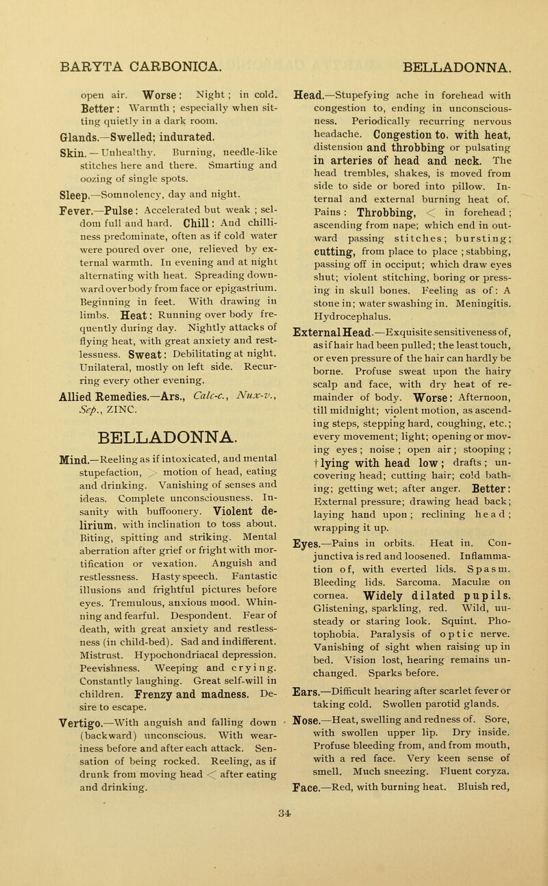 open air. Worse: Night; in cold. Better : Warmth ; especially when sit- ting quietly in a dark room. Glands.—Swelled; indurated. Skin.— Unhealthy. Burning, needle-like stitches here and there. Smarting and oozing of single spots. Sleep.—Somnolency, day and night. Fever.—Pulse: Accelerated but weak ; sel- dom full and hard. Chill: And chilli- ness predominate, often as if cold water were poured over one, relieved by ex- ternal warmth. In evening and at night alternating with heat. Spreading down- ward over body from face or epigastrium. Beginning in feet. With drawing in limbs. Heat: Running over body fre- quently during day. Nightly attacks of flying heat, with great anxiety and rest- lessness. Sweat; Debilitating at night. Unilateral, mostly on left side. Recur- ring every other evening. Allied Remedies.—Ars., Calc-c, Nux-v., Sep., ZINC. BELLADONNA. Mind.—Reeling as if intoxicated, and mental stupefaction, > motion of head, eating and drinking. Vanishing of senses and ideas. Complete unconsciousness. In- sanity with buffoonery. Violent de- lirium, with inclination to toss about. Biting, spitting and striking. Mental aberration after grief or fright with mor- tification or vexation. Anguish and restlessness. Hasty speech. Fantastic illusions and frightful pictures before eyes. Tremulous, anxious mood. Whin- ning and fearful. Despondent. Fear of death, with great anxiety and restless- ness (in child-bed). Sad and indifferent. Mistrust. Hypochondriacal depression. Peevishness. Weeping and crying. Constantly laughing. Great self-will in children. Frenzy and madness. De- sire to escape. Vertigo.—With anguish and falling down (backward) iinconscious. With wear- iness before and after each attack. Sen- sation of being rocked. Reeling, as if drunk from moving head < after eating and drinking. Head.—Stupefying ache in forehead with congestion to, ending in unconscious- ness. Periodically recurring nervous headache. Congestion to, with heat, distension and throbbing or pulsating in arteries of head and neck. The head trembles, shakes, is moved from side to side or bored into pillow. In- ternal and external burning heat of. Pains : Throbbing, < in forehead; ascending from nape; which end in out- ward passing stitches; bursting; cutting, from place to place ; stabbing, passing off in occiput; which draw eyes shut; violent stitching, boring or press- ing in skull bones. Feeling as of: A stone in; water swashing in. Meningitis. Hydrocephalus. External Head-—Exquisite sensitiveness of, asifhair had been pulled; the least touch, or even pressure of the hair can hardly be borne. Profuse sweat upon the hairy scalp and face, with dry heat of re- mainder of body. Worse : Afternoon, till midnight; violent motion, as ascend- ing steps, stepping hard, coughing, etc.; every movement; light; opening or mov- ing eyes ; noise ; open air ; stooping ; t lying with head low ; drafts ; un- covering head; cutting hair; cold bath- ing; getting wet; after anger. Better: External pressure; drawing head back; laying hand upon ; reclining head; wrapping it up. Eyes.—Pains in orbits. Heat in. Con- junctiva is red and loosened. Inflamma- tion of, with everted lids. Spasm. Bleeding lids. Sarcoma. Maculse on cornea. Widely dilated pupils. Glistening, sparkling, red. Wild, un- steady or staring look. Squint. Pho- tophobia. Paralysis of optic nerve. Vanishing of sight when raising up in bed. Vision lost, hearing remains im- changed. Sparks before. Ears.—Difficult hearing after scarlet fever or taking cold. Swollen parotid glands. Nose.—Heat, swelling and redness of. Sore, with swollen upper lip. Dry inside. Profuse bleeding from, and from mouth, with a red face. Very keen sense of smell. Much sneezing. Fluent coryza. Face.—Red, with burning heat. Bluish red,