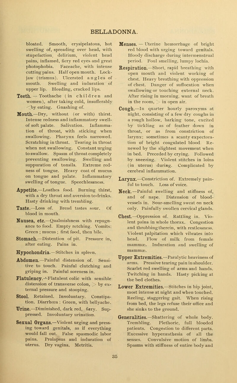 bloated. Smooth, erysipelatous, hot swelling of, spreading over head, with stupefaction, delirium, violent head pains, inflamed, fiery red eyes and great photophobia. Faceache, with intense cutting pains. Half open mouth. Lock- jaw (trismus). Ulcerated angles of mouth. Swelling and induration of upper lip. Bleeding, cracked lips. Teeth. — Toothache (in children and women), after taking cold, insufferably ^by eating. Gnashing of. Mouth.—Dry, without (or with) thirst. Intense redness and inflammatory swell- of soft palate. Salivation. Inflamma- tion of throat, with sticking when swallowing. Pharynx feels narrowed. Scratching in throat. Tearing in throat when not swallowing. Constant urging to swallow. Spasm of throat completely preventing swallowing. Swelling and suppuration of tonsils. Extreme red- ness of tongue. Heavy coat of mucus on tongue and palate. Inflammatory swelling of tongue. Speechlessness. Appetite.—Ivoathes food. Burning thirst, with a dry throat and aversion to drinks. Hasty drinking with trembling. Taste.—Loss of. Bread tastes sour. Of blood in mouth. Nausea, etc.—Qualmishness with repugn- ance to food. Empty retching. Vomits: Green ; mucus ; first food, then bile. Stomach.—Distention of pit. Pressure in, after eating. Pains in. Hypochondria. —Stitches in spleen. Abdomen.—Painful distension of. Sensi- tive to touch. Painful clutching and griping in. Painful soreness in. Flatulency.-^Flatulent colic with sensible distension of transverse colon, j> by ex- ternal pressure and stooping. Stool. Retained. Involuntary. Constipa- tion. Diarrhoea : Green, with bellyache. Urine.—^Diminished, dark red, fiery. Sup- pressed. Involuntary urination. Sexual Organs.—Violent urging and press- ing toward genitals, as if everything would fall out. False spasmodic labor pains. Prolapsus and induration of uterus. Dry vagina. Metritis. Menses. — uterine hemorrhage of bright red blood with urging toward genitals. Bloody discharge during intermenstrual period. Foul smelling, lumpy lochia. Respiration.—Short, rapid breathing with open mouth and violent working of chest. Heavy breathing with oppression of chest. Danger of suffocation when swallowing or touching external neck. After rising in morning, want of breath in the room, > in open air. Cough.—In quarter hourly paroxyms at night, consisting of a few dry coughs in a rough hollow, barking tone, excited by tickling as of feather down in throat, or as from constriction of larynx; sometimes a scanty expectora- tion of bright coagulated blood. Re- newed by the slightest movement when in bed. Preceded by crying. Followed by sneezing. Violent stitches in loins (in uterus) during. Complicated by cerebral inflammation. Larynx.—^Constriction of. Extremely pain- ful to touch. Loss of voice. Neck. —Painful swelling and stiffness of, and of nape. Distension of blood- vessels in. Sour-smelling sweat on neck only. Painfully swollen cervical glands. Chest.—Oppression of. Rattling in. Vio- lent pains in whole thorax. Congestion and throbbing therein, with restlessness. Violent palpitation which vibrates into head. Flow of milk from female mammae. Induration and swelling of mammffi. Upper Extremities.—Paralytic heaviness of arms. Pressive tearing pain in shoulder. Scarlet red swelling of arms and hands. Twitching in hands. Hasty picking at the bed clothes. Lower Extremities,—Stitches in hip joint, most intense at night and when touched. Reeling, staggering gait. When rising from bed, the legs refuse their office and she sinks to the ground. Greneralities.—Shattering of whole body. Trembling. Plethoric, full blooded patients. Congestion to different parts. Excessive hyperaesthesia of all the senses. Convulsive motion of limbs. Spasms with stiffness of entire body and
