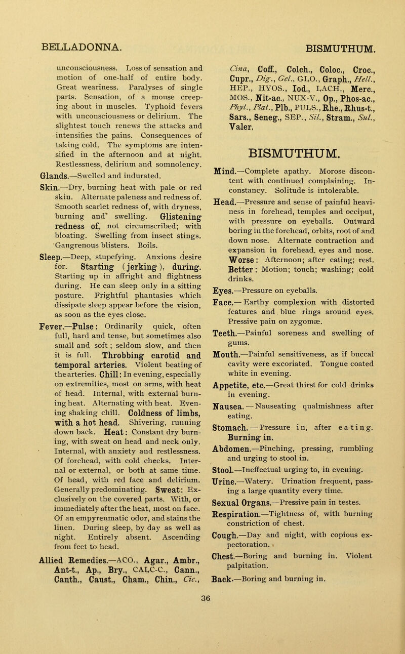 unconsciousness. Loss of sensation and motion of one-half of entire body. Great weariness. Paralyses of single parts. Sensation, of a mouse creep- ing about in muscles. Typhoid fevers with unconsciousness or delirium. The slightest touch renews the attacks and intensifies the pains. Consequences of taking cold. The symptoms are inten- sified in the afternoon and at night. Restlessness, delirium and somnolency. Glands.—Swelled and indurated. Skin.—Dry, burning heat with pale or red skin. Alternate paleness and redness of. Smooth scarlet redness of, with dryness, burning and' swelling. Glistening redness of, not circumscribed; with bloating. Swelling from insect stings. Gangrenous blisters. Boils. Sleep.—Deep, stupefying. Anxious desire for. Starting (jerking), during. Starting up in affright and flightness during. He can sleep only in a sitting posture. Frightful phantasies which dissipate sleep appear before the vision, as soon as the eyes close. Fever.—Pulse : Ordinarily quick, often full, hard and tense, but sometimes also small and soft; seldom slow, and then it is full. Throbbing carotid and temporal arteries. Violent beating of the arteries. Chill: In evening, especially on extremities, most on arms, with heat of head. Internal, with external burn- ing heat. Alternating with heat. Even- ing shaking chill. Coldness of limbs, with a hot head. Shivering, running down back. Heat: Constant dry burn- ing, with sweat on head and neck only. Internal, with anxiety and restlessness. Of forehead, with cold cheeks. Inter- nal or external, or both at same time. Of head, with red face and delirium. Generally predominating. Sweat: Ex- clusively on the covered parts. With, or immediately after the heat, most on face. Of an empyreumatic odor, and stains the linen. During sleep, by daj' as well as night. Entirely absent. Ascending from feet to head. Allied Remedies.—ACO., Agar., Ambr., Ant-t., Ap., Bry., CALC-C, Cann., Canth., Caust., Cham., Chin., Cic, Cina, Coff., Colch., Coloc., Croc., Cupr., Dig., Gel., GivO., Graph., Hell., HEP., HYOS., lod., LACH., Merc, MOS., Nit-ac., NUX-v., Op., Phos-ac., Phyt., Plat., Plb., PULS.,Rhe., Rhus-t., Sars., Seneg., SEP., Sil., Stram., Sul., Valer. BISMUTHUM. Mind.—Complete apathy. Morose discon- tent with continued complaining. In- constancy. Solitude is intolerable. Head.—Pressure and sense of painful heavi- ness in forehead, temples and occiput, with pressure on eyeballs. Outward boring in the forehead, orbits, root of and down nose. Alternate contraction and expansion in forehead, eyes and nose. Worse : Afternoon; after eating; rest. Better: Motion; touch; washing; cold drinks. Eyes.—Pressure on eyeballs. Face.— Earthy complexion with distorted features and. blue rings around eyes. Pressive pain on zygomae. Teeth.—Painful soreness and swelling of gums. Mouth.—Painful sensitiveness, as if buccal cavity were excoriated. Tongue coated white in evening. Appetite, etc.—Great thirst for cold drinks in evening. Nausea. — Nauseating qualmishness after eating. Stomach. — Pressure i n, after eating. Burning in. Abdomen.—Pinching, pressing, rumbling and urging to stool in. Stool.—Ineffectual urging to, ill evening. Urine.—Watery. Urination frequent, pass- ing a large quantity every time. Sexual Organs.—Pressive pain in testes. Respiration.—Tightness of, with burning constriction of chest. Cough.—Day and night, with copious ex- pectoration. < Chest.—Boring and burning in. Violent palpitation. Back-—Boring and burning in.