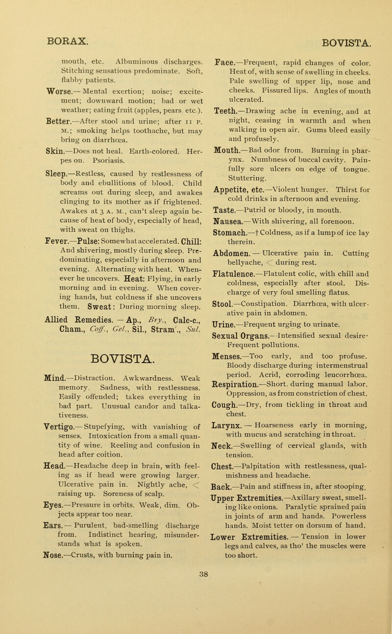 mouth, etc. Albuminous discharges. Stitching sensations predominate. Soft, flabby patients. Worse.— Mental exertion; noise; excite- ment; downward motion; bad or wet weather; eating fruit (apples, pears etc). Better.—After stool and urine; after up. M.; smoking helps toothache, but may bring on diarrhoea. Skin.—Does not heal. Earth-colored. Her- pes on. Psoriasis. Sleep.—Restless, caused by restlessness of body and ebullitions of blood. Child screams out during sleep, and awakes clinging to its mother as if frightened. Awakes at 3 A. M., can't sleep again be- cause of heat of body, especially of head, with sweat on thighs. Fever.—Pulse: Somewhat accelerated. Chill: And shivering, mostly during sleep. Pre- dominating, especially in afternoon and evening. Alternating with heat. When- ever he uncovers. Heat: Flying, in early morning and in evening. When cover- ing hands, but coldness if she uncovers them. Sweat: During morning sleep. Allied Remedies. — Ap., Bry., Calc-c, Cham., Cojf., Gel., Sil., Stram'., StU. BOVISTA. Mind.—Distraction. Awkwardness. Weak memory. Sadness, with restlessness. Easily offended; takes everything in bad part. Unusual candor and talka- tiveness. Vertigo.— Stupefying, with vanishing of senses. Intoxication from a small quan- tity of wine. Reeling and confusion in head after coition. Head.—Headache deep in brain, with feel- ing as if head were growing larger. Ulcerative pain in. Nightly ache, <^ raising up. Soreness of scalp. Eyes.—Pressure in orbits. Weak, dim. Ob- jects appear too near. Ears.— Purulent, bad-smelling discharge from. Indistinct hearing, misunder- stands what is spoken. Nose.—Crusts, with burning pain in. Face.—P'requent, rapid changes of color. Heat of, with sense of swelling in cheeks. Pale swelling of upper lip, nose and cheeks. Fissured lips. Angles of mouth ulcerated. Teeth.—Drawing ache in evening, and at night, ceasing in warmth and when walking in open air. Gums bleed easily and profusely. Mouth.—Bad odor from. Burning in phar- ynx. Numbness of buccal cavity. Pain- fully sore ulcers on edge of tongue. Stuttering. Appetite, etc.—violent hunger. Thirst for cold drinks in afternoon and evening. Taste.—Putrid or bloody, in mouth. Nausea.—With shivering, all forenoon. Stomach.—t Coldness, as if a lump of ice lay therein. Abdomen. — Ulcerative pain in. Cutting bellyache, •< during rest. Flatulence.—Flatulent colic, with chill and coldness, especially after stool. Dis- charge of very foul smelling flatus. Stool.—Constipation. Diarrhoea, with ulcer- ative pain in abdomen. Urine.—Frequent urging to urinate. Sexual Organs.—-Intensified sexual desire- Frequent pollutions. Menses.—Too early, and too profuse. Bloody discharge during intermenstrual period. Acrid, corroding leucorrhoea. Respiration.—Short, during manual labor. Oppression, as from constriction of chest. Cough.—Dry, from tickling in throat and chest. Larynx. — Hoarseness early in morning, with mucus and scratching in throat. Neck.—Swelling of cervical glands, with tension. Chest.—Palpitation with restlessness, qual- mishness and headache. Back.—Pain and stiffness in, after stooping. Upper Extremities.—Axillary sweat, smell- ing like onions. Paralytic sprained pain in joints of arm and hands. Powerless hands. Moist tetter on dorsum of hand. Lower Extremities. — Tension in lower legs and calves, as tho' the muscles were too short.