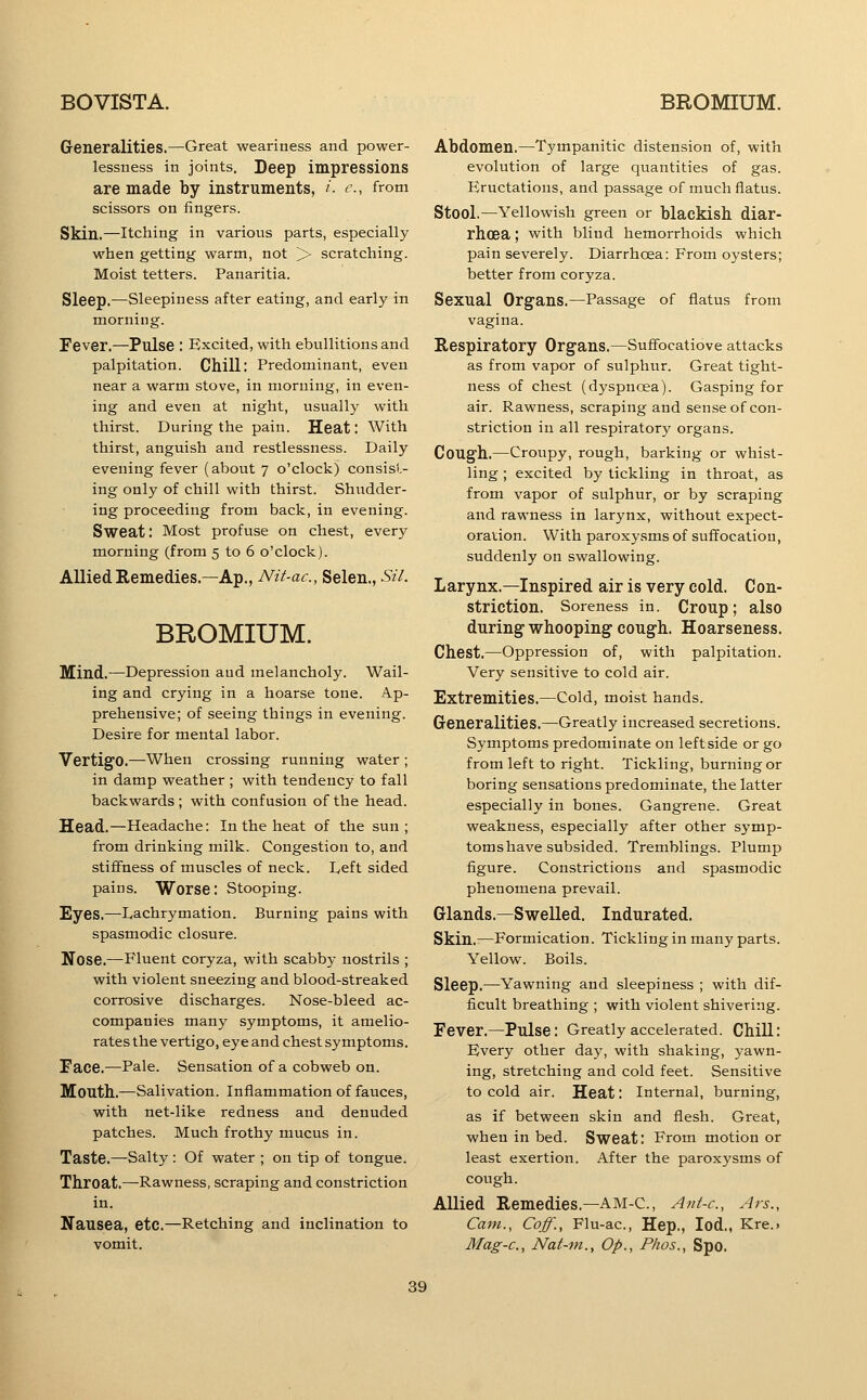 Generalities.—Great weariness and power- lessness in joints. Deep impressions are made by instruments, i. e., from scissors on fingers. Skin.—Itching in various parts, especially when getting warm, not > scratching. Moist tetters. Panaritia. Sleep.—Sleepiness after eating, and early in morning. Fever.—Pulse : Excited, with ebullitions and palpitation. Chill; Predominant, even near a warm stove, in morning, in even- ing and even at night, usually with thirst. During the pain. Heat: With thirst, anguish and restlessness. Daily evening fever (about 7 o'clock) consist- ing only of chill with thirst. Shudder- ing proceeding from back, in evening. Sweat: Most profuse on chest, every morning (from 5 to 6 o'clock). Allied Remedies.—Ap., Nit-ac, Selen., Sil. BROMIUM. Mind.—Depression and melancholy. Wail- ing and crying in a hoarse tone. Ap- prehensive; of seeing things in evening. Desire for mental labor. Vertigo.—When crossing running water ; in damp weather ; with tendency to fall backwards ; with confusion of the head. Head.—Headache: In the heat of the sun; from drinking milk. Congestion to, and stiffness of muscles of neck. Left sided pains. Worse: Stooping. Eyes.—Lachrymation. Burning pains with spasmodic closure. Nose.—Fluent coryza, with scabby nostrils ; with violent sneezing and blood-streaked corrosive discharges. Nose-bleed ac- companies many symptoms, it amelio- rates the vertigo, eye and chest symptoms. Face.—Pale. Sensation of a cobweb on. Mouth..—Salivation. Inflammation of fauces, with net-like redness and denuded patches. Much frothy mucus in. Taste.—Salty: Of water ; on tip of tongue. Throat.—Rawness, scraping and constriction in. Nausea, etc.—Retching and inclination to vomit. Abdomen.—Tympanitic distension of, with evolution of large quantities of gas. Eructations, and passage of much flatus. Stool.—Yellowish green or blackish diar- rhoea ; with blind hemorrhoids which pain severely. Diarrhoea: From oysters; better from coryza. Sexual Organs.—Passage of flatus from vagina. Respiratory Organs.—Suff'ocatiove attacks as from vapor of sulphur. Great tight- ness of chest (dyspnoea). Gasping for air. Rawness, scraping and sense of con- striction in all respiratory organs. Cough.—Croupy, rough, barking or whist- ling ; excited by tickling in throat, as from vapor of sulphur, or by scraping and rawness in larynx, without expect- oration. With paroxysms of suffocation, suddenly on swallowing. Larynx.—Inspired air is very cold. Con- striction. Soreness in. Croup; also during whooping cough. Hoarseness. Chest.—Oppression of, with palpitation. Very sensitive to cold air. Extremities.—Cold, moist hands. Generalities.—Greatly increased secretions. Symptoms predominate on leftside or go from left to right. Tickling, burning or boring sensations predominate, the latter especially in bones. Gangrene. Great weakness, especially after other symp- toms have subsided. Tremblings. Plump figure. Constrictions and spasmodic phenomena prevail. Glands.—Swelled. Indurated. Skin.—Formication. Tickling in many parts. Yellow. Boils. Sleep.—Yawning and sleepiness ; with dif- ficult breathing ; with violent shivering. Fever.—Pulse: Greatly accelerated. Chill: Every other day, with shaking, yawn- ing, stretching and cold feet. Sensitive to cold air. Heat: Internal, burning, as if between skin and flesh. Great, when in bed. Sweat: From motion or least exertion. After the paroxysms of cough. Allied Remedies.—AM-C, A^it-c, Ars., Cam., Coff., Flu-ac, Hep., lod., Kre.> Mag-c, Nat-ni., Op., Phos., Spo.
