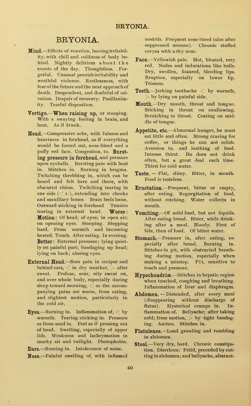 BRYONIA. Mind.—Effects of vexation, leaving irritabil- ity, with chill and coldness of body be- hind. Nightly delirium about the events of the day. Thoughtless. For- getful. Unusual peevish irritability and wrathful violence. Restlessness, with fear of the future and the near approach of death. Despondent, and doubtful of sal- vation. Despair of recovery. Pusillanim- ity. Tearful disposition. Vertig-o.—When raising up, or stooping. With a swaying feeling in brain, and heat. As if drunk. Head.—Compressive ache, with fulness and heaviness in forehead, as if everything would be forced out, nose-bleed and a puffy red face. Congestion, to. Burst- ing pressure in forehead, and pressure upon eyeballs. Bursting pain with heat in. Stitches in. Burning in bregma. Twitching throbbing in, which can be heard and felt here and there, with obscured vision. Twitching tearing in one side (<^ r.), extending into cheeks and maxillary bones. Brain feels loose. Outward sticking in forehead Tensive tearing in external head. Worse: Motion: Of head; of eyes; in open air; on opening eyes. Stooping. Stepping hard. From warmth and becoming heated. Touch. After eating. In evening. Better; External pressure; lying quiet- ly on painful part; bandaging up head; lying on back; closing eyes. External Head.—Sore pain in occiput and behind ears, <^ in dry weather, > after sweat. Profuse, sour, oily sweat on, and over whole body, especially during sleep toward morning, <^ as the accom- panying pains are worse, from eating, and slightest motion, particularly in the cold air. Eyes.—Burning in. Inflammation of, <; by warmth. Tearing sticking in. Pressure as from sand in. Feel as if pressing out of head. Swelling, especially of upper lids. Weakness and lachrymation in murky air and twilight. Photophobia. Ears.—Roaring in. Intolerance of noise. Nose.—Painful swelling of, with inflamed nostrils. Frequent nose-bleed (also after suppressed menses). Chronic stuffed coryza with a dry nose. Face.—Yellowish pale. Hot, bloated, very red. Nodes and indurations like boils. Dry, swollen, fissured, bleeding lips. Eruption, especially on lower lip. Trismus. Teeth.^erking toothache < by warmth, > by lying on painful side. Mouth.—Dry mouth, throat and tongue. Sticking in throat on swallowing. Scratching in throat. Coating on mid- dle of tongue. Appetite, etc.—Abnormal hunger, he must eat little and often. Strong craving for coffee, or things he can not relish. Aversion to, and loathing of food. Intense thirst. He does not drink often, but a great deal each time. Thirst for cold water. Taste. — Flat, slimy. Bitter, in mouth. Food is tasteless. Eructation.—Frequent, bitter or empty, after eating. Regurgitation of food, without retching. Water collects in mouth. Vomiting.—Of solid food, but not liquids. After eating bread. Bitter, while drink- ing after a meal. Bloody. First of bile, then of food. Of bitter water. Stomach.—Pressure in, after eating, es- pecially after bread. Burning in. Stitches in pit, with obstructed breath- ing during motion, especially when making a misstep. Pit, sensitive to touch and pressure. Hypochondrise.—^Stitches in hepatic region when touched, coughing and breathing. Inflammation of liver and diaphragm. Abdomen. — Distended, after every meal (disappearing without discharge of flatus). Hysterical cramps in. In- flammation of. Bellyache; after taking cold; from motion, > by tight bandag- ing. Ascites. Stitches in. Flatulence.—Loud growling and rumbling in abdomen. Stool.—Very dry, hard. Chronic constipa- tion. Diarrhoea: Fetid, preceded by cut- ting in abdomen; and bellyache, alternat-