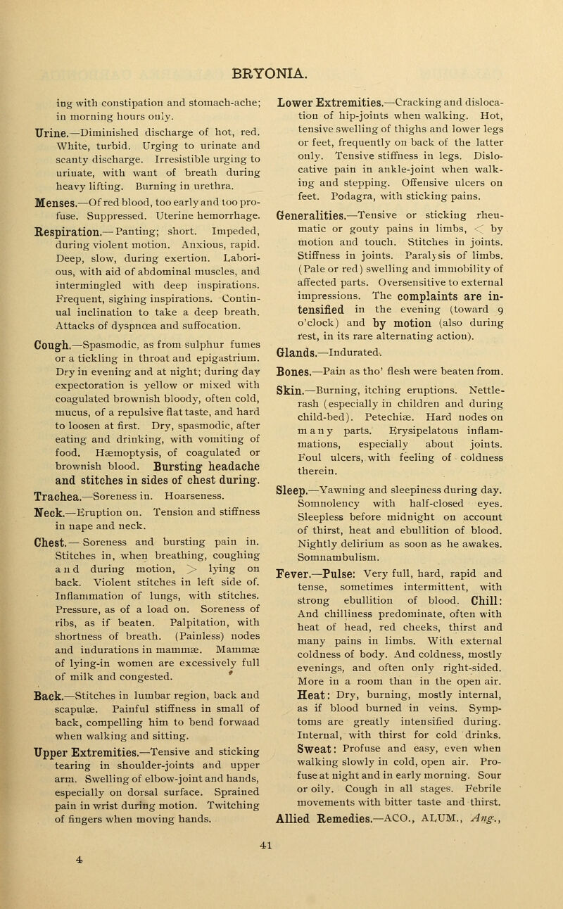 ing with constipation and stomach-ache; in morning hours only. Urine.—^Diminished discharge of hot, red. White, turbid. Urging to urinate and scanty discharge. Irresistible urging to urinate, with want of breath during heavy lifting. Burning in urethra. Menses.—Of red blood, too early and too pro- fuse. Suppressed. Uterine hemorrhage. Respiration.— Panting; short. Impeded, during violent motion. Anxious, rapid. Deep, slow, during exertion. Labori- ous, with aid of abdominal muscles, and intermingled with deep inspirations. Frequent, sighing inspirations. Contin- ual inclination to take a deep breath. Attacks of dyspnoea and suffocation. Coug'h.—Spasmodic, as from sulphur fumes or a tickling in throat and epigastrium. Dry in evening and at night; during day expectoration is yellow or mixed with coagulated brownish bloody, often cold, mucus, of a repulsive flat taste, and hard to loosen at first. Dry, spasmodic, after eating and drinking, with vomiting of food. Hemoptysis, of coagulated or brownish blood. Bursting headache and stitches in sides of chest during. Trachea.—Soreness in. Hoarseness. Neck.—Eruption on. Tension and stiffness in nape and neck. Chest.— Soreness and bursting pain in. Stitches in, when breathing, coughing and during motion, > lying on back. Violent stitches in left side of. Inflammation of lungs, with stitches. Pressure, as of a load on. Soreness of ribs, as if beaten. Palpitation, with shortness of breath. (Painless) nodes and indurations in mammae. Mammge of lying-in women are excessively full of milk and congested. * Back.—Stitches in lumbar region, back and scapulae. Painful stiffness in small of back, compelling him to bend forwaad when walking and sitting. Upper Extremities.—Tensive and sticking tearing in shoulder-joints and upper arm. Swelling of elbow-joint and hands, especially on dorsal surface. Sprained pain in wrist during motion. Twitching of fingers when moving hands. Lower Extremities.—Cracking and disloca- tion of hip-joints when walking. Hot, tensive swelling of thighs and lower legs or feet, frequently on back of the latter only. Tensive stiffness in legs. Dislo- cative pain in ankle-joint when walk- ing and stepping. Offensive ulcers on feet. Podagra, with sticking pains. Generalities.—Tensive or sticking rheu- matic or gouty pains in limbs, <^ by motion and touch. Stitches in joints. Stiffness in joints. Paralysis of limbs. (Pale or red) swelling and immobility of affected parts. Oversensitive to external impressions. The complaints are in- tensified in the evening (toward 9 o'clock) and by motion (also during rest, in its rare alternating action). Glands.—Indurated. Bones.—Pain as tho' flesh were beaten from. Skin.—Burning, itching eruptions. Nettle- rash (especially in children and during child-bed). Petechiae. Hard nodes on many parts. Erysipelatous inflam- mations, especially about joints. Foul ulcers, with feeling of coldness therein. Sleep.—^Yawning and sleepiness during day. Somnolency with half-closed eyes. Sleepless before midnight on account of thirst, heat and ebullition of blood. Nightly delirium as soon as he awakes. Somnambulism. Fever.—Pulse: Very full, hard, rapid and tense, sometimes intermittent, with strong ebullition of blood. Chill: And chilliness predominate, often with heat of head, red cheeks, thirst and many pains in limbs. With external coldness of body. And coldness, mostly evenings, and often only right-sided. More in a room than in the open air. Heat: Dry, burning, mostly internal, as if blood burned in veins. Symp- toms are greatly intensified during. Internal, with thirst for cold drinks. Sweat: Profuse and easy, even when walking slowly in cold, open air. Pro- fuse at night and in early morning. Sour or oily. Cough in all stages. Febrile movements with bitter taste and thirst. Allied Remedies.—AGO., alum., Ang-.,