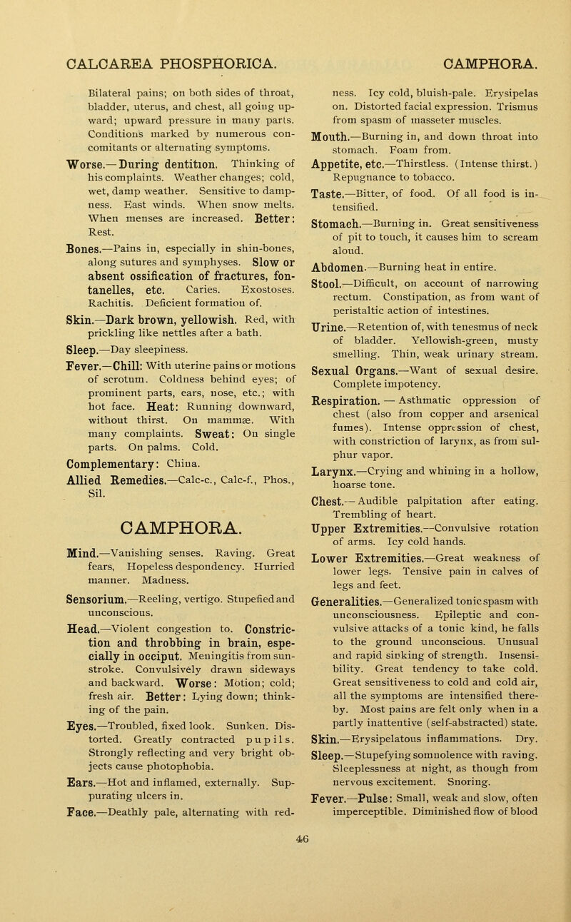 Bilateral pains; on both sides of throat, bladder, uterus, and chest, all going up- ward; upward pressure in many parts. Conditions marked by numerous con- comitants or alternating symptoms. Worse.—During dentition. Thinking of his complaints. Weather changes; cold, wet, damp weather. Sensitive to damp- ness. East winds. When snow melts. When menses are increased. Better: Rest. Bones.—Pains in, especially in shin-bones, along sutures and symphyses. Slow or absent ossification of fractures, fon- tanelles, etc. Caries. Exostoses. Rachitis. Deficient formation of. Skin.—Dark brown, yellowish. Red, with prickling like nettles after a bath. Sleep.—Day sleepiness. Fever.—Chill: With uterine pains or motions of scrotum. Coldness behind eyes; of prominent parts, ears, nose, etc.; with hot face. Heat: Running downward, without thirst. On mammae. With many complaints. Sweat: On single parts. On palms. Cold. Complementary: China. Allied Remedies.—Calc-c, Calc-f., Phos., Sil. CAMPHORA. Mind.—Vanishing senses. Raving. Great fears, Hopeless despondency. Hurried manner. Madness. Sensorium,—Reeling, vertigo. Stupefied and unconscious. Head.—-Violent congestion to. Constric- tion and throbbing in brain, espe- cially in occiput. Meningitis from sun- stroke. Convulsively drawn sideways and backward. Worse: Motion; cold; fresh air. Better: Lying down; think- ing of the pain. Eyes.—Troubled, fixed look. Sunken. Dis- torted. Greatly contracted pupils. Strongly reflecting and very bright ob- jects cause photophobia. Ears.—Hot and inflamed, externally. Sup- purating ulcers in. Face.—Deathly pale, alternating with red- ness. Icy cold, bluish-pale. Erysipelas on. Distorted facial expression. Trismus from spasm of masseter muscles. Mouth.—Burning in, and down throat into stomach. Foam from. Appetite, etc.—Thirstless. (Intense thirst.) Repugnance to tobacco. Taste.—Bitter, of food. Of all food is in- tensified. Stomach.—Burning in. Great sensitiveness of pit to touch, it causes him to scream aloud. Abdomen-—Burning heat in entire. Stool.—DiflScult, on account of narrowing rectum. Constipation, as from want of peristaltic action of intestines. Urine.—Retention of, with tenesmus of neck of bladder. Yellowish-green, musty smelling. Thin, weak urinary stream. Sexual Organs.—Want of sexual desire. Complete impotency. Respiration. — Asthmatic oppression of chest (also from copper and arsenical fumes). Intense oppression of chest, with constriction of larynx, as from sul- phur vapor. Larynx.—Crying and whining in a hollow, hoarse tone. Chest.— Audible palpitation after eating. Trembling of heart. Upper Extremities.—Convulsive rotation of arms. Icy cold hands. Lower Extremities.—Great weakness of lower legs. Tensive pain in calves of legs and feet. Generalities.—Generalized tonic spasm with unconsciousness. Epileptic and con- vulsive attacks of a tonic kind, he falls to the ground unconscious. Unusual and rapid sinking of strength. Insensir bility. Great tendency to take cold. Great sensitiveness to cold and cold air, all the symptoms are intensified there- by. Most pains are felt only when in a partly inattentive (self-abstracted) state. Skin.—Erysipelatous inflammations. Dry. Sleep.—stupefying somnolence with raving. Sleeplessness at night, as though from nervous excitement. Snoring. Fever.—Pulse: Small, weak and slow, often imperceptible. Diminished flow of blood