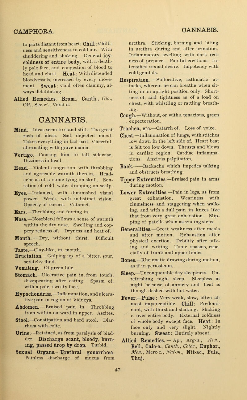 CANNABIS. to parts distant from heart. Chill: Chilli- ness and sensitiveness to cold air. With shuddering and shaking. General icy- coldness of entire body, with a death- ly pale face, and congestion of blood to head and chest. Heat: With distended bloodvessels, increased by every move- ment. Sweat: Cold often clammy, al- ways debilitating. Allied Remedies.—Brom., Canth., Glo., OP., Sec-c^, Verat-a. CANNABIS. Mind.—Ideas seem to stand still. Too great rush of ideas. Sad, dejected mood. Takes everything in bad part. Cheerful, alternating with grave mania. Vertigo.—Causing him to fall sidewise. Dizziness in head. Head.—violent congestion, with throbbing and agreeable warmth therein. Head- ache as of a stone lying on skull. Sen- sation of cold water dropping on scalp. Eyes.—Inflamed, with diminished visual power. Weak, with indistinct vision. Opacity of cornea. Cataract. Ears.—Throbbing and forcing in. Nose.—Nosebleed follows a sense of warmth within the dry nose. Swelling and cop- pery redness of. Dryness and heat of. Mouth. — Dry, without thirst. Difficult speech. Taste.—Clay-like, in, mouth. Eructation.—Gulping up of a bitter, §our, scratchy fluid. Vomiting.^—Of green bile. Stomach.—Ulcerative pain in, from touch, disappearing after eating. Spasm of, with a pale, sweaty face. Hypochondriae.—Inflammation, and ulcera- tive pain in region of kidneys. Abdomen. — Bruised pain in. Throbbing from within outward in upper. Ascites. Stool.—Constipation and hard stool. Diar- rhoea with colic. Urine.—Retained, as from paralysis of blad- der. Discharge scant, bloody, burn- ing, passed drop by drop. Turbid. Sexual Organs.—Urethral gonorrhoea. Painless discharge of mucus from urethra. Sticking, burning and biting in urethra during and after urination. Inflammatory swelling with dark red- ness of prepuce. Painful erections. In- tensified sexual desire. Impotency with cold genitals. Respiration.—Suffocative, asthmatic at- tacks, wherein he can breathe when sit- ting in an upright position only. Short- ness of, and tightness as of a load on chest, with whistling or rattling breath- ing. Cough.—Without, or with a tenacious, green expectoration. Trachea, etc.—Catarrh of. Doss of voice. Chest.—Inflammation of lungs, with stitches low down in the left side of. Heart beat is felt too low down. Thrusts and blows in cardiac region. Cardiac inflamma- tions. Anxious palpitation. Back. Backache which impedes talking and obstructs breathing. Upper Extremities.—Bruised pain in arms during motion. Lower Extrenities.—Pain in legs, as from great exhaustion. Weariness with clumsiness and staggering when walk- ing, and with a dull pain in knees like that from very great exhaustion. Slip- ping of patella when ascending steps. Generalities.—Great weakness after meals and after motion. Exhaustion after physical exertion. Debility after talk- ing and writing. Tonic spasms, espe- cially of trunk and upper limbs. Bones.—Rheumatic drawing during motion, as if in periosteum. Sleep.—Unconquerable day sleepiness. Un- refreshing night sleep. Sleepless at night because of anxiety and heat as though dashed with hot water. Fever.—Pulse : Very weak, slow, often al- most imperceptible. Chill; Predomi- nant, with thirst and shaking. Shaking c. over entire body. External coldness of whole body except face. Heat: In face only and very slight. Nightly burning. Sweat: Entirely absent. Allied Remedies.— Ap., Arg-n., Am., Bell., Calc-c, Canih., Coloc, Euphor., Men., Merc-c, Nat-ni., Nit-ac, Puls., Thuj.