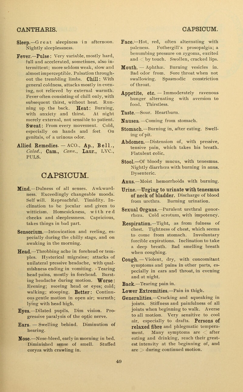 Sleep.—Great sleepiness in afternoon. Nightly sleeplessness. Fever.—Pulse: Very variable, mostly hard, full and accelerated, sometimes, also in- termittent; more seldom weak, slow and almostiraperceptible. Pulsation through- out the trembling limbs. CMll: With general coldness, attacks mostly in even- ing, not relieved by external warmth. Fever often consisting of chill only, with subsequent thirst, without heat. Run- ning up the back. Heat: Burning, with anxiety and thirst. At night merely external, not sensible to patient. Sweat: From every movement. Cold, especially on hands and feet On genitals, of a urinous odor. Allied Remedies.—ACO., Ap., Bell., Calad., Cam., Cann., Laur., LYC, PULS. CAPSICUM. Mind.—Dulness of all senses. Awkward- ness. Exceedingly changeable moods. Self will. Reproachful. Timidity. In- clination to be jocular and given to witticism. Homesickness, with red cheeks and sleeplessness. Capricious, takes things in bad part. Sensorium.—Intoxication and reeling, es- pecially during the chilly stage, and on awaking in the morning. Head.—Throbbing ache in forehead or tem- ples. Hysterical migraine; attacks of unilateral pressive headache, with qual- mishness endiog in vomiting. 'Tearing head pains, mostly in forehead. Burst- ing headache during motion. Worse: Evening; moving head or eyes; cold; walking; stooping. Better: Continu- ous gentle motion in open air; warmth; lying with head high. Eyes.—Dilated pupils. Dim vision. Pro- gressive paralysis of the optic nerve. Ears- — Swelling behind. Diminution of hearing. Nose.—Nose-bleed, early in morning in bed. Diminished sense of smell. Stuffed coryza with crawling in. Face.^—Hot, red, often alternating with paleness. Fothergill's prosopalgia; a benvimbing pressure on zygoma, excited and < by touch. Swollen, cracked lips. Mouth. — Aphthae. Burning vesicles in. Bad odor from. Sore throat when not swallowing. Spasmodic constriction of throat. Appetite, etc. — immoderately ravenous hunger alternating with aversion to food. Thirstless. Taste.—Sour. Heartburn, Nausea.—Coming from stomach. Stomach.—Burning in, after eating. Swell- ing of pit. Abdomen.—Distension of, with pressive, tensive pain, which takes his breath. Flatulent colic. Stool.—Of bloody mucus, with tenesmus. Nightly diarrhoea with burning in anus. Dysenteric. Anus.—Moist hemorrhoids with burning. Urine.—Urging' to urinate with tenesmus of neck of bladder. Discharge of blood from urethra. Burning urination. Sexual Organs.—Purulent urethral gonor- rhoea. Cold scrotum, with impotency. Respiration.—Tight, as from fulness of chest. Tightness of chest, which seems to come from stomach. Involuntary forcible expirations. Inclination to take a deep breath. Bad smelling breath when coughing. Cough. — Violent, dry, with concomitant symptoms and pains in other parts, es- pecially in ears and throat, in evening and at night. Back.—Tearing pain in. Lower Extremities.—Pain in thigh. Generalities.—Cracking and squeaking in joints. Stiffness and painfulness of all joints when beginning to walk. Averse to all motion. Very sensitive to cool air, especially to drafts. Persons of relaxed fibre and phlegmatic tempera- ment. Many symptoms are < after eating and drinking, reach their great- est intensity at the beginning of, and are ^ during continued motion.