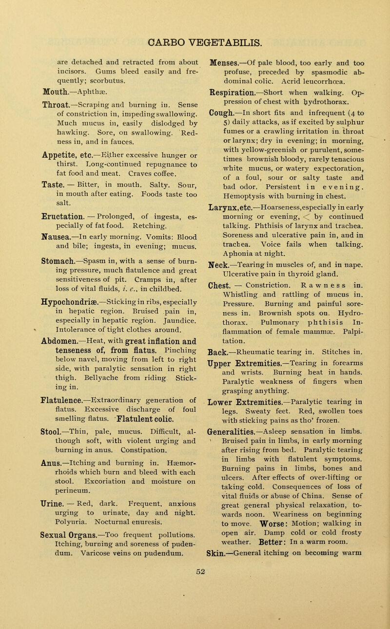 are detached and retracted from about iucisors. Gums bleed easily and fre- quently; scorbutus. Mouth.—Aphthae. Throat.—Scraping and burning in. Sense of constriction in, impeding swallowing. Much mucus in, easily dislodged by hawking. Sore, on swallowing. Red- ness in, and in fauces. Appetite, etc,—Either excessive hunger or thirst. Long-continued repugnance to fat food and meat. Craves coffee. Taste. — Bitter, in mouth. Salty. Sour, in mouth after eating. Foods taste too salt. Eructation. — Prolonged, of ingesta, es- pecially of fat food. Retching. Nausea.—in early morning. Vomits: Blood and bile; ingesta, in evening; mucus. Stomach.—^Spasm in, with a sense of burn- ing pressure, much flatulence and great sensitiveness of pit. Cramps in, after loss of vital fluids, i. e., in childbed. Hypochondriae.—Sticking in ribs, especially in hepatic region. Bruised pain in, especially in hepatic region. Jaundice. Intolerance of tight clothes around. Abdomen.—Heat, with great inflation and tenseness of, from flatus. Pinching below navel, moving from left to right side, with paralytic sensation in right thigh. Bellyache from riding. Stick- ing in. Flatulence.—-Extraordinary generation of flatus. Excessive discharge of foul smelling flatus. Flatulent colic. Stool.—Thin, pale, mucus. Difficult, al- though soft, with violent urging and burning in anus. Constipation. Anus.—Itching and burning in. Haemor- rhoids which burn and bleed with each stool. Excoriation and moisture on perineum. Urine. — Red, dark. Frequent, anxious urging to urinate, day and night. Polyuria. Nocturnal enuresis. Sexual Organs.—Too frequent pollutions. Itching, burning and soreness of puden- dum. Varicose veins on pudendum. Menses.—Of pale blood, too early and too profuse, preceded by spasmodic ab- dominal colic. Acrid leucorrhoea. Respiration.—Short when walking. Op- pression of chest with bydrothorax. Cough.—In short fits and infrequent (4 to 5) daily attacks, as if excited by sulphur fumes or a crawling irritation in. throat or larynx; dry in evening; in morning, with yellow-greenish or purulent, some- times brownish bloody, rarely tenacious white mucus, or watery expectoration, of a foul, sour or salty taste and bad odor. Persistent in evening. Hemoptysis with burning in chest. Larynx, etc.—Hoarseness,especially in early morning or evening, <^ by continued talking. Phthisis of larynx and trachea. Soreness and ulcerative pain in, and in trachea. Voice fails when talking. Aphonia at night. Neck.—Tearing in muscles of, and in nape. Ulcerative pain in thyroid gland. Chest. — Constriction. Rawness in. Whistling and rattling of mucus in. Pressure. Burning and painful sore- ness in. Brownish spots ou. Hydro- thorax. Pulmonary phthisis In- flammation of female mammae. Palpi- tation. Back.—Rheumatic tearing in. Stitches in. Upper Extremities.—Tearing in forearms and wrists. Burning heat in hands. Paralytic weakness of fingers when grasping anything. Lower Extremities.—Paralytic tearing in legs. Sweaty feet. Red, swollen toes with sticking pains as tho' frozen. Generalities.—Asleep sensation in limbs. ' Bruised pain in limbs, in early morning after rising from bed. Paralytic tearing in limbs with flatulent symptoms. Burning pains in limbs, bones and ulcers. After effects of over-lifting or taking cold. Consequences of loss of vital fluids or abuse of China. Sense of great general physical relaxation, to- wards noon. Weariness on beginning to move. Worse: Motion; walking in open air. Damp cold or cold frosty weather. Better: In a warm room. Skin.—General itching on becoming warm