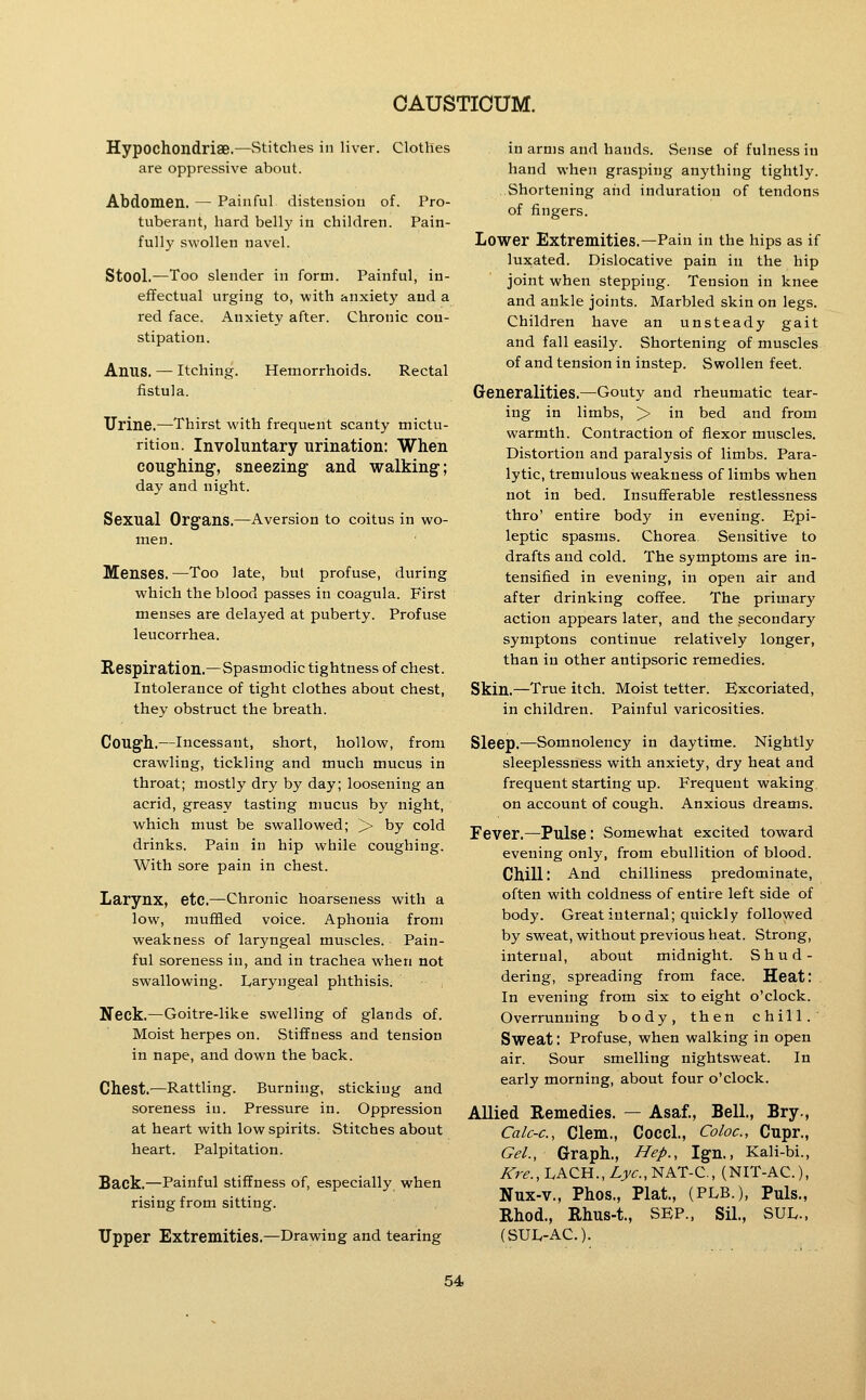 Hypochondriae.—Stitches in liver. Clothes are oppressive about. Abdomen. — Painful distension of. Pro- tuberant, hard belly in children. Pain- fully svs^ollen navel. Stool.—Too slender in form. Painful, in- eflfectual urging to, with anxiety and a red face. Anxiety after. Chronic con- stipation. Anus. — Itching. Hemorrhoids. Rectal fistula. Urine.—Thirst with frequent scanty mictu- rition. Involuntary urination: When coughing, sneezing and walking; day and night. Sexual Organs.—Aversion to coitus in wo- men. Menses. —Too late, but profuse, during which the blood passes in coagula. First menses are delayed at puberty. Profuse leucorrhea. Respiration.—Spasmodic tightness of chest. Intolerance of tight clothes about chest, they obstruct the breath. Cough.—Incessant, short, hollow, from crawling, tickling and much mucus in throat; mostly dry by day; loosening an acrid, greasy tasting mucus by night, which must be swallowed; >• by cold drinks. Pain in hip while coughing. With sore pain in chest. Larynx, etc.—Chronic hoarseness with a low, muffled voice. Aphonia from weakness of laryngeal muscles. Pain- ful soreness in, and in trachea when not swallowing. L/aryngeal phthisis. Neck.—Goitre-like swelling of glands of. Moist herpes on. Stiffness and tension in nape, and down the back. Chest.—Rattling. Burning, sticking and soreness in. Pressure in. Oppression at heart with low spirits. Stitches about heart. Palpitation. Back.—Painful stiffness of, especially when rising from sitting. Upper Extremities.—Drawing and tearing in arms and hands. Sense of fulness in hand when grasping anything tightly. Shortening and induration of tendons of fingers. Lower Extremities.—Pain in the hips as if luxated. Dislocative pain in the hip joint when stepping. Tension in knee and ankle joints. Marbled skin on legs. Children have an unsteady gait and fall easily. Shortening of muscles of and tension in instep. Swollen feet. Generalities.—Gouty and rheumatic tear- ing in limbs, > in bed and from warmth. Contraction of flexor muscles. Distortion and paralysis of limbs. Para- lytic, tremulous weakness of limbs when not in bed. Insuflferable restlessness thro' entire body in evening. Epi- leptic spasms. Chorea. Sensitive to drafts and cold. The symptoms are in- tensified in evening, in open air and after drinking coffee. The primary action appears later, and the secondary symptons continue relatively longer, than in other antipsoric remedies. Skin.—True itch. Moist tetter. Excoriated, in children. Painful varicosities. Sleep.—Somnolency in daytime. Nightly sleeplessness with anxiety, dry heat and frequent starting up. Frequent waking on account of cough. Anxious dreams. Fever.—Pulse : Somewhat excited toward evening only, from ebullition of blood. Chill: And chilliness predominate, often with coldness of entire left side of body. Great internal; quickly followed by sweat, without previous heat. Strong, internal, about midnight. Shud- dering, spreading from face. Heat: . In evening from six to eight o'clock. Overrunning body, then chill. Sweat: Profuse, when walking in open air. Sour smelling nightsweat. In early morning, about four o'clock. Allied Remedies. — Asaf., Bell, Bry., CalC'C, Clem., Cocci., Coloc, Cupr., Gel., Graph., Hep., Ign., Kali-bi., Kre., I.ACH.,Z,jv<r.,NAT-C., (NIT-AC), Nux-v., Phos., Plat, (PLB.), Puis., Rhod., Rhus-t., SEP., Sil., SUL., (SUL-AC).