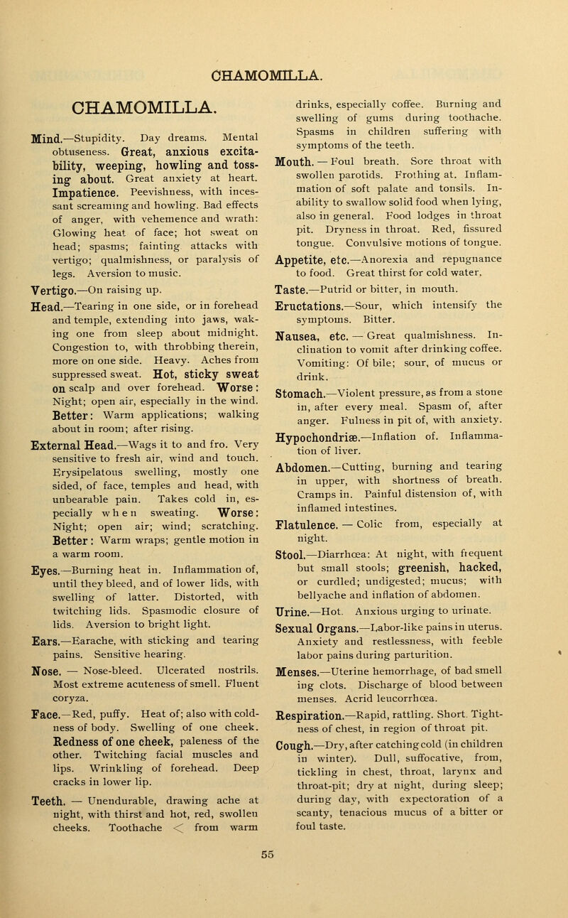 CHAMOMILLA. Mind.—Stupidity. Day dreams. Mental obtuseness. Great, anxious excita- bility, weeping, howling and toss- ing about. Great anxiety at heart. Impatience. Peevishness, with inces- sant screaming and howling. Bad effects of anger, with vehemence and wrath: Glowing heat of face; hot sweat on head; spasms; fainting attacks with vertigo; qualmishness, or paralysis of legs. Aversion to music. Vertigo.—On raising up. Head.—Tearing in one side, or in forehead and temple, extending into jaws, wak- ing one from sleep about midnight. Congestion to, with throbbing therein, more on one side. Heavy. Aches from suppressed sweat. Hot, sticky sweat on scalp and over forehead. Worse : Night; open air, especially in the wind. Better: Warm applications; walking about in room; after rising. External Head.—Wags it to and fro. Very sensitive to fresh air, wind and touch. Erysipelatous swelling, mostly one sided, of face, temples and head, with unbearable pain. Takes cold in, es- pecially when sweating. Worse: Night; open air; wind; scratching. Better : Warm wraps; gentle motion in a warm room. Eyes.—Burning heat in. Inflammation of, until they bleed, and of lower lids, with swelling of latter. Distorted, with twitching lids. Spasmodic closure of lids. Aversion to bright light. Ears.—Earache, with sticking and tearing pains. Sensitive hearing. Nose. — Nose-bleed. Ulcerated nostrils. Most extreme acuteness of smell. Fluent coryza. Face.—Red, puffy. Heat of; also with cold- ness of body. Swelling of one cheek. Redness of one cheek, paleness of the other. Twitching facial muscles and lips. Wrinkling of forehead. Deep cracks in lower lip. Teeth. — Unendurable, drawing ache at night, with thirst and hot, red, swollen cheeks. Toothache < from warm drinks, especially coffee. Burning and swelling of gums during toothache. Spasms in children suffering with symptoms of the teeth. Mouth. — Foul breath. Sore throat with swollen parotids. Frothing at. Inflam- mation of soft palate and tonsils. In- ability to swallow solid food when lying, also in general. Food lodges in throat pit. Dryness in throat. Red, fissured tongue. Convulsive motions of tongue. Appetite, etc.—Anorexia and repugnance to food. Great thirst for cold water. Taste.—Putrid or bitter, in mouth. Eructations.—Sour, which intensify the symptoms. Bitter. Nausea, etc. — Great qualmishness. In- clination to vomit after drinking coffee. Vomiting: Of bile; sour, of mucus or drink. Stomach.—Violent pressure, as from a stone in, after every meal. Spasm of, after anger. Fulness in pit of, with anxiety. Hypochondrise.—Inflation of. Inflamma- tion of liver. Abdomen.—Cutting, burning and tearing in upper, with shortness of breath. Cramps in. Painful distension of, with inflamed intestines. Flatulence. — Colic from, especially at night. Stool.—Diarrhoea: At night, with frequent but small stools; greenish, hacked, or curdled; undigested; mucus; with bellyache and inflation of abdomen. Urine.—Hot. Anxious urging to urinate. Sexual Organs.—Labor-like pains in uterus. Anxiety and restlessness, with feeble labor pains during parturition. Menses.—uterine hemorrhage, of bad smell ing clots. Discharge of blood between menses. Acrid leucorrhoea. Respiration.—Rapid, rattling. Short. Tight- ness of chest, in region of throat pit. Cough.—Dry, after catching cold (in children in winter). Dull, suff'ocative, from, tickling in chest, throat, larynx and throat-pit; dry at night, during sleep; during day, with expectoration of a scanty, tenacious mucus of a bitter or foul taste.