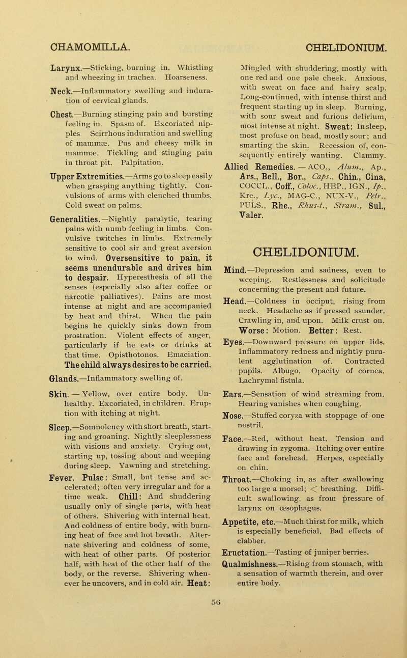 Larynx.—Sticking, burning in. Whistling ami wheezing in trachea. Hoarseness. Neck.—Inflammatory swelling and indura- tion of cervical glands. Chest.—Burning stinging pain and bursting feeling in. Spasm of. Excoriated nip- ples Scirrhous indnration and swelling of mamm^. Pus and cheesy milk in mamm^. Tickling and stinging pain in throat pit. Palpitation. Upper Extremities.—Arms go to sleep easily when grasping anything tightly. Con- vulsions of arms with clenched thumbs. Cold sweat on palms. Generalities.—Nightly paralytic, tearing pains with numb feeling in limbs. Con- vulsive twitches in limbs. Extremely sensitive to cool air and great aversion to wind. Oversensitive to pain, it seems unendurable and drives him to despair. Hyperesthesia of all the senses (especially also after coffee or narcotic palliatives). Pains are most intense at night and are accompanied by heat and thirst. When the pain begins he quickly sinks down from prostration. Violent effects of anger, particularly if he eats or drinks at that time. Opisthotonos. Emaciation. The child always desires to he carried. Glands.—Inflammatory swelling of. Skin. — Yellow, over entire body. Un- healthy. Excoriated, in children. Erup- tion with itching at night. Sleep.—Somnolency with short breath, start- ing and groaning. Nightly sleeplessness with visions and anxiety. Crying out, starting up, tossing about and weeping during sleep. Yawning and stretching. Fever,—Pulse: Small, but tense and ac- celerated; often very irregular and for a time weak. Chill: And shuddering usually only of single parts, with heat of others. Shivering with internal heat. And coldness of entire body, with burn- ing heat of face and hot breath. Alter- nate shivering and coldness of some, with heat of other parts. Of posterior half, with heat of the other half of the body, or the reverse. Shivering when- ever he uncovers, and in cold air. Heat: Mingled with shuddering, mostly with one red and one pale cheek. Anxious, with sweat on face and hairy scalp. Ivong-continued, with intense thirst and frequent staiting up in sleep. Burning, with sour sweat and furious delirium, most intense at night. Sweat: In sleep, most profuse on head, mostly sour; and smarting the skin. Recession of, con- sequently entirely wanting. Clammy. Allied Remedies.—ACO., Alum., Ap., Ars., Bell., Bor., Caps., Chin., Cina, COCCL., Coff., Coloc, HEP., IGN., //>., Kre., Lye, MAG-C, NUX-V., Petr., puts., Rhe., Rhus-t., Strain., Sul., Valer. CHELIDONIUM. Mind.—Depression and sadness, even to weeping. Restlessness and solicitude concerning the present and future. Head.—Coldness in occiput, rising from neck. Headache as if pressed asunder. Crawling in, and upon. Milk crust on. Worse: Motion. Better: Rest. Eyes.—Downward pressure on upper lids. Inflammatory redness and nightly puru- lent agglutination of. Contracted pupils. Albugo. Opacity of cornea. Lachrymal fistula. Ears.—Sensation of wind streaming from. Hearing vanishes when coughing. Nose.—Stuffed coryza with stoppage of one nostril. Face.—Red, without heat. Tension and drawing in zygoma. Itching over entire face and forehead. Herpes, especially on chin. Throat.—Choking in, as after swallowing too large a morsel; ■< breathing. Diffi- cult swallowing, as from pressure of larynx on oesophagus. Appetite, etc.—Much thirst for milk, which is especially beneficial. Bad effects of clabber. Eructation.—Tasting of juniper berries, Qualmishness.—Rising from stomach, with a sensation of warmth therein, and over entire body.