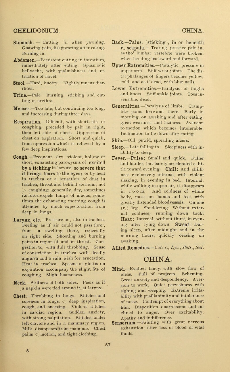 Stomach. — Cutting in when yawning. Gnawing pain,disappearing after eating. Burning in. Abdomen.—Persistent cutting in intestines, immediately after eating. Spasmodic bellyache, with qualmishness and re- traction of navel. Stool.—Hard, knotty. Nightly mucus diar- rhoea. Urine.—Pale. Burning, sticking and cut- ting in urethra. Menses.—Too late, but continuing too long, and increasing during three days. Respiration.—Difficult, with short fits of coughing, preceded by pain in right, then left side of chest. Oppression of chest on expiration. Short and quick, from oppression which is relieved by a few deep inspirations. Coug'll.—Frequent, dry, violent, hollow or short, exhausting paroxysms of; excited by a tickling in larynx, SO severe that it brings tears to the eyes; or by heat in trachea or a sensation of dust in trachea, throat and behind sternum, not ^ coughing; generally, dry, sometimes its force expels lumps of mucus; some- times the exhausting morning cough is attended b}' much expectoration from deep in lungs. Larynx, etc.—Pressure on, also in trachea. Feeling as if air could not pass thro', from a swelling there, especially on right side. Shooting and burning pains in region of, and in throat. Con- gestion to, with dull throbbing. Sense of constriction in trachea, with deadly anguish and a vain wish for eructation. Heat in trachea. Spasms of glottis on expiration accompany the slight fits of coughing. Slight hoarseness. Neck.—Stiffness of both sides. Feels as if a napkin were tied around it, at larynx. Chest.—Throbbing in lungs. Stitches and soreness in lungs, < deep inspiration, cough, and sneezing. Violent stitches in cardiac region. Sudden anxiety, with strong palpitation. Stitches under left clavicle and in r. mammary region. Milk disappears from mamuise. Chest pains < motion, and tight clothing. Back.—Pains, (sticking), in or beneath r., scapula, t Tearing, pressive pain in, as tho' lumbar vertebrae were broken, when bending backward and forward. Upper Extremities.—Paralytic pressure in upper arm. Stiff wrist joints. The dis- tal phalanges of fingers become yellow, cold, and as if dead, with blue nails. Lower Extremities.—Paralysis of thighs and kness. Stiff ankle joints. Toes in- sensible, dead. Generalities.—Paralysis of limbs. Cramp- like pains here and there. Early in morning, on awaking and after eating, great weariness and laziness. Aversion to motion which become:! intolerable. Inclination to lie down after eating. Skin.—Old, putrid, spreading ulcers. Sleep.—Late falling to. Sleepiness with in- ability to sleep. Fever.—Pulse : Small and quick. Fuller and harder, but barely accelerated a lit- tle toward evening. Chill: And chilli- ness exclusively internal, with violent shaking, in evening in bed. Internal, while walking in open air, it disappears in room. And coldness of whole body, most on hands and feet, with greatly distended bloodvessels. On one (r.) leg. Shuddering: Without exter- nal coldness; running down back. Heat: internal, without thirst, in even- ing after lying down. Sweat: Dur- ing sleep, after midnight and in the morning hours, quickly ceasing on awaking. Allied Remedies.—<r<2/f-f.. Lye, Puis., Sul. CHINA. Mind.—Exalted fancy, with slow flow of ideas. Full of projects. Scheming. Great anxiety and despondency. Aver- sion to work. Quiet peevishness with sighing and weeping. Extreme irrita- bility with pusillanimity and intolerance of noise. Contempt of everything about him. Disposition quarrelsome and in- clined to anger. Over excitability. Apathy and indifference. Sensorium.—Fainting with great nervous exhaustion, after loss of blood or vital fluids.