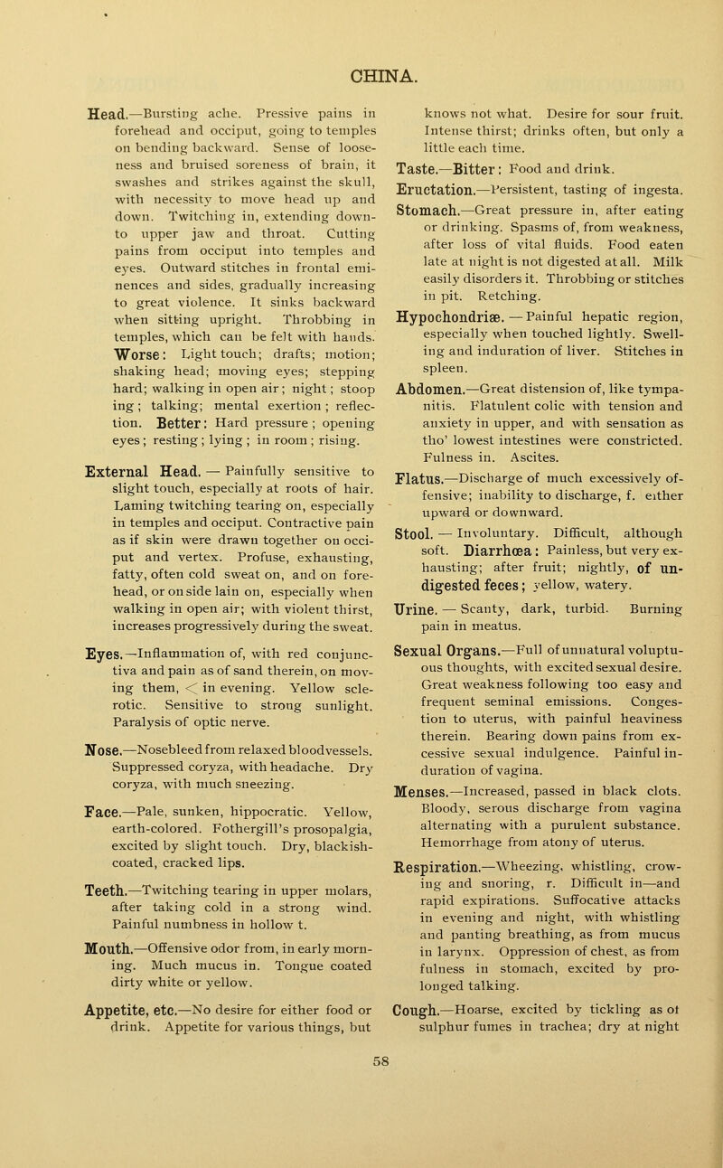 Head.—Bursting ache. Pressive pains in forehead and occiput, going to temples on bending backward. Sense of loose- ness and bruised soreness of brain, it swashes and strikes against the skull, with necessity to move head up and down. Twitchiug iu, extending down- to upper jaw and throat. Cutting pains from occiput into temples and eyes. Outward stitches in frontal emi- nences and sides, gradually increasing to great violence. It sinks backward when sitting upright. Throbbing in temples, which can be felt with hands. Worse: Light touch; drafts; motion; shaking head; moving eyes; stepping hard; walking in open air; night; stoop ing; talking; mental exertion ; reflec- tion. Better: Hard pressure ; opening eyes; resting ; lying ; in room ; rising. External Head, — Painfully sensitive to slight touch, especially at roots of hair. Laming twitching tearing on, especially in temples and occiput. Contractive pain as if skin were drawn together on occi- put and vertex. Profuse, exhausting, fatty, often cold sweat on, and on fore- head, oronsidelain on, especially when walking in open air; with violent thirst, increases progressively during the sweat. Eyes.—Inflammation of, with red conjunc- tiva and pain as of sand therein, on mov- ing them, < in evening. Yellow scle- rotic. Sensitive to strong sunlight. Paralysis of optic nerve. Nose.—Nosebleed from relaxed bloodvessels. Suppressed coryza, with headache. Dry coryza, with nmch sneezing. Face.—Pale, sunken, hippocratic. Yellow, earth-colored. Fothergill's prosopalgia, excited by slight touch. Dry, blackish- coated, cracked lips. Teeth.—Twitching tearing in upper molars, after taking cold in a strong wind. Painful numbness in hollow t. Mouth.—Offensive odor from, in early morn- ing. Much mucus in. Tongue coated dirty white or yellow. Appetite, etc.—No desire for either food or drink. Appetite for various things, but knows not what. Desire for sour fruit. Intense thirst; drinks often, but only a little each time. Taste.—Bitter : Food and drink. Eructation.—Persistent, tasting of ingesta. Stomach.—Great pressure in, after eating or drinking. Spasms of, from weakness, after loss of vital fluids. Food eaten late at night is not digested at all. Milk easily disorders it. Throbbing or stitches in pit. Retching. Hypoehondriae.—Painful hepatic region, especially when touched lightly. Swell- ing and induration of liver. Stitches in spleen. Abdomen.—Great distension of, like tympa- nitis. Flatulent colic with tension and anxiety in upper, and with sensation as tho' lowest intestines were constricted. Fulness in. Ascites. Flatus.—Discharge of much excessively of- fensive; inability to discharge, f. either upward or downward. Stool. — Involuntary. Difficult, although soft. Diarrhoea : Painless, but very ex- hausting; after fruit; nightly, of Un- digested feces; yellow, watery. Urine, — Scanty, dark, turbid. Burning pain in meatus. Sexual Organs.—Full of unnatural voluptu- ous thoughts, with excited sexual desire. Great weakness following too easy and frequent seminal emissions. Conges- tion to uterus, with painful heaviness therein. Bearing down pains from ex- cessive sexual indulgence. Painful in- duration of vagina. Menses.—Increased, passed in black clots. Bloody, serous discharge from vagina alternating with a purulent substance. Hemorrhage from atony of uterus. Respiration,—Wheezing, whistling, crow- ing and snoring, r. Difficult in—and rapid expirations. Suffocative attacks in evening and night, with whistling and panting breathing, as from mucus in larynx. Oppression of chest, as from fulness in stomach, excited by pro- longed talking. Cough.—Hoarse, excited by tickling as ot sulphur fumes in trachea; dry at night