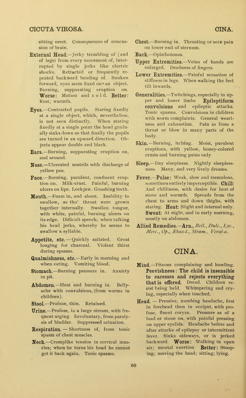 sitting erect. Cousequences of concus- sion of brain. External Head.—Jerky trembling of (and of legs) from every movement of, inter- rupted by single jerks like electric shocks. Retracted or frequently re- peated backward bending of. Sunken forward, eyes seem fixed on'* an object. Burning, suppurating eruption on. Worse: Motion and cold. Better: Rest; warmth. Eyes.—Contracted pupils. Staring fixedly at a single object, which, nevertheless, is not seen distinctly. When staring fixedly at a single point the head gradu- ally sinks down so that finally the pupils are turned in an upward direction. Ob- jects appear double and black. Ears.—Burning, suppurating eruption on, and around. Nose.—Ulcerated nostrils with discharge of yellow pus. Face.—Burning, purulent, confluent erup- tion on. Milk-crust. Painful, burning ulcers on lips. Lockjaw. Gnashing teeth. Mouth.—Foam in, and about. Inability to swallow, as tho' throat were grown together internally. Swollen tongue, with white, painful, burning ulcers on its edge. Difficult speech; when talking his head jerks, whereby he seems to swallow a syllable. Appetite, etc. — Quickly satiated. Great longing for charcoal. Violent thirst during spasms. Qualmishness, etc.—Early in morning and when eating. Vomiting blood. Stomach.—Burning pressure in. Anxiety in pit. Abdomen.—Heat and burning in. Belly- ache with convulsions, (from worms in children). Stool.—Profuse, thin. Retained. Urine.—Profuse, in a large stream, with fre- quent urging. Involuntary, from paraly- sis of bladder. Suppressed urination. Respiration. — Shortness of, from tonic spasm of chest muscles. Neck.—Cramplike tension in cervical mus- cles; when he turns his head he cannot get it back again. Tonic spasms. Chest.—Burning in. Thrusting or soie pain on lower end of sternum. Back.—Opisthotonos. Upper Extremities.—Veins of hands are enlarged. Deadness of fingers. Lower Extremities.—Painful sensation of stiffness in legs. When walking the feet tilt inwards. Generalities.—Twitchings, especially in up- per and lower limbs Epileptiform convulsions and epileptic attacks. Tonic spasms. Convulsions in children with worm complaints. General weari- ness and exhaustion. Pain as from a thrust or blow in many parts of the body. Skin.—Burning, itching. Moist, purulent eruptions, with yellow, honey-colored crusts and burning pains only. Sleep.—Day sleepiness. Nightly .sleepless- ness. Many, and very lively dreams. Fever.—Pulse: Weak, slow and tremulous, sometimes entirely imperceptible. Chill: And chilliness, with desire for heat of stove and warmth. Spreads from the chest to arms and down thighs, with staring. Heat: Slight and internal only. Sweat: At night, and in early morning, mostly on abdomen. Allied Remedies.—Am., Bell., Dulc, Lye, Merc, Op., Rhus-t., Strain., Verat-a. CINA. Mind.—Piteous complaining and howling. Peevishness : The child is insensible to caresses and rejects everything- that is offered. Dread. Children re- sist being held. Whimpering and cry- ing, especially when touched. Head. — Pressive, numbing headache, first in forehead then in occiput, with pro- fuse, fluent coryza. Pressure as of a load or stone on, with painful pressing on tapper eyelids. Headache before and after attacks of epilepsy or intermittent fever. Sinks sideways, or is jerked backward. Worse: Walking in open air; mental exertion Better: Stoop- ing; moving the head; sitting; lying.