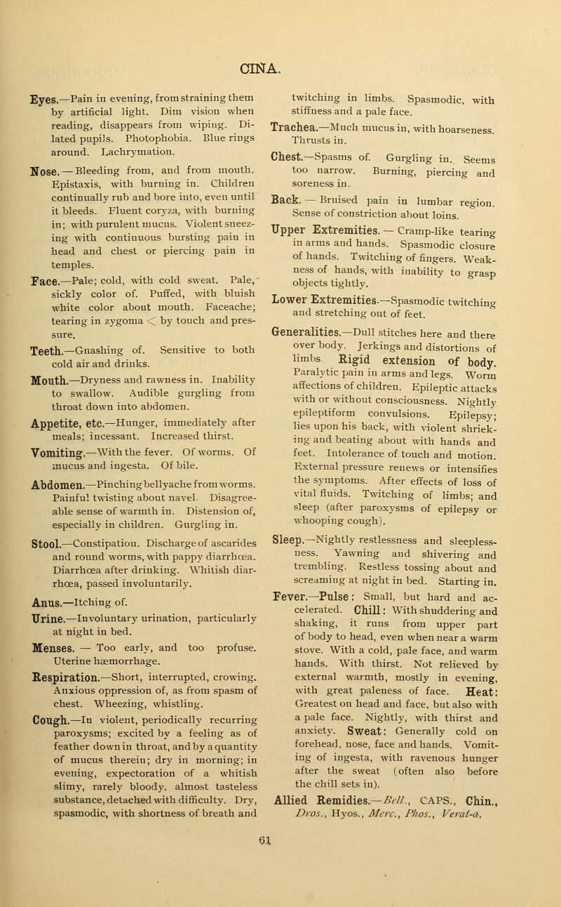 Eyes.—Pain in evening, from straining them by artificial light. Dim vision when reading, disappears from wiping. Di- lated pupils. Photophobia. Blue rings around. Ivachrymation. Nose. — Bleeding from, and from mouth. Epistaxis, with burning in. Children continually rub and bore into, even until it bleeds. Fluent coryza, with burning in; with purulent mucus. Violent sneez- ing with continuous bursting pain in head and chest or piercing pain in temples. Face.—Pale; cold, with cold sweat. Pale, sickly color of. Puffed, with bluish white color about mouth. Faceache; tearing in zygoma <^ by touch and pres- sure. Teeth.—Gnashing of. Sensitive to both cold air and drinks. Mouth.—Dryness and rawness in. Inability to swallow. Audible gurgling from throat down into abdomen. Appetite, etc.—Hunger, immediately after meals; incessant. Increased thirst. Vomiting.—With the fever. Of worms. Of mucus and ingesta. Of bile. Abdomen.—Pinching bellyache from worms. Painful twisting about navel. Disagree- able sense of warmth in. Distension of, especially in children. Gurgling in. Stool.—Constipation. Discharge of ascarides and round worms, with pappy diarrhoea. Diarrhoea after drinking. Whitish diar- rhoea, passed involuntarily. Anus.—Itching of. Urine.—Involuntary urination, particularly at night in bed. Menses. — Too early, and too profuse. Uterine haemorrhage. Respiration.—Short, interrupted, crowing. Anxious oppression of, as from spasm of chest. Wheezing, whistling. Cough.—In violent, periodically recurring paroxysms; excited by a feeling as of feather down in throat, and by a quantity of mucus therein; dry in morning; in evening, expectoration of a whitish slimy, rarely bloody, almost tasteless substance, detached with difficulty. Dry, spasmodic, with shortness of breath and twitching in limbs. Spasmodic, with stiffness and a pale face. Trachea.—Much mucus in, with hoarseness. Thrusts in. Chest.—Spasms of. Gurgliug in. Seems too narrow. Burning, piercing and soreness in. Back. — Bruised pain in lumbar region. Sense of constriction about loins. Upper Extremities. — Cramp-like tearing in arms and hands. Spasmodic closure of hands. Twitching of fingers. Weak- ness of hands, with inability to grasp objects tightly. Lower Extremities.—Spasmodic twitching and stretching out of feet. Generalities.—Dull stitches here and there over body. Jerkings and distortions of limbs Rigid extension of body. Paralytic pain in arms and legs. Worm affections of children. Epileptic attacks with or without consciousness. Nightly epileptiform convulsions. Epilepsy; lies upon his back, with violent shriek- ing and beating about with hands and feet. Intolerance of touch and motion. External pressure renews or intensifies the symptoms. After effects of loss of vital fluids. Twitching of limbs; and sleep (after paroxysms of epilepsy or whooping cough). Sleep.—Nightly restlessness and sleepless- ness. Yawning and shivering and trembling. Restless tossing about and screaming at night in bed. Starting in. Fever.—Pulse: Small, but hard and ac- celerated. Chill; With shuddering and shaking, it runs from upper part of body to head, even when near a warm stove. With a cold, pale face, and warm hands. With thirst. Not relieved by external warmth, mostly in evening, with great paleness of face. Heat: Greatest on head and face, but also with a pale face. Nightly, with thirst and anxiety. Sweat: Generally cold on forehead, nose, face and hands. Vomit- ing of ingesta, with ravenous hunger after the sweat (often also before the chill sets in). Allied Remidies.—^1?//., CAPS., Chin., Dros., Hyos., Merc, Phos., Verai-a, ^X
