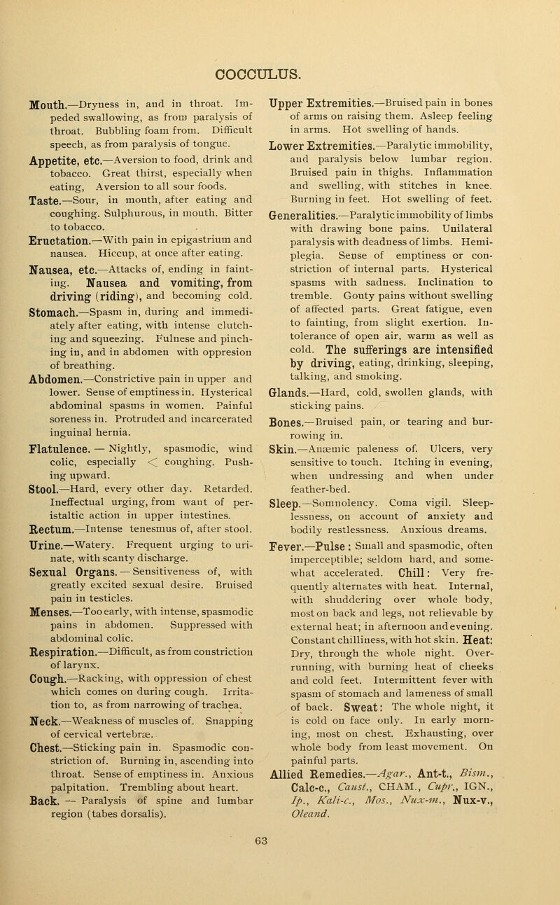 Mouth.—Dryness in, and in throat. Im- peded swallowing, as from paralysis of throat. Bubbling foam from. Difificult speech, as from paralysis of tongue. Appetite, etc.—Aversion to food, drink and tobacco. Great thirst, especially when eating, Aversion to all sour foods. Taste.—Sour, in mouth, after eating and coughing. Sulphurous, in mouth. Bitter to tobacco. Eructation.—With pain in epigastrium and nausea. Hiccup, at once after eating. Nausea, etc.—Attacks of, ending in faint- ing. Nausea and vomiting, from driving (riding), and becoming cold. Stomach.—Spasm in, during and immedi- ately after eating, with intense clutch- ing and squeezing. Fulnese and pinch- ing in, and in abdomen with oppresion of breathing. Abdomen.—^Constrictive pain in upper and lower. Sense of emptiness in. Hysterical abdominal spasms in women. Painful soreness in. Protruded and incarcerated inguinal hernia. Flatulence. — Nightly, spasmodic, wind colic, especially <; coughing. Push- ing upward. Stool.—Hard, every other day. Retarded. Ineffectual urging, from want of per- istaltic action in upper intestines. Rectum.—intense tenesmus of, after stool. Urine.—Watery. Frequent urging to uri- nate, with scanty discharge. Sexual Organs. — Sensitiveness of, with greatly excited sexual desire. Bruised pain in testicles. Menses.—Too early, with intense, spasmodic pains in abdomen. Suppressed with abdominal colic. Respiration.—Difficult, as from constriction of larynx. Cough.—Racking, with oppression of chest which comes on during cough. Irrita- tion to, as from narrowing of trachea. Neck.—Weakness of muscles of. Snapping of cervical vertebrae. Chest.—Sticking pain in. Spasmodic con- striction of. Burning in, ascending into throat. Sense of emptiness in. Anxious palpitation. Trembling about heart. Back. — Paralysis of spine and lumbar region (tabes dorsalis). Upper Extremities.—Bruised pain in bones of arms on raising them. Asleep feeling in arms. Hot swelling of hands. Lower Extremities.—Paralytic immobility, and paralysis below lumbar region. Bruised pain in thighs. Inflammation and swelling, with stitches in knee. Burning in feet. Hot swelling of feet. Generalities.—Paralytic immobility of limbs with drawing bone pains. Unilateral paralysis with deadness of limbs. Hemi- plegia. Sense of emptiness or con- striction of internal parts. Hysterical spasms with sadness. Inclination to tremble. Gouty pains without swelling of affected parts. Great fatigue, even to fainting, from slight exertion. In- tolerance of open air, warm as well as cold. The sufferings are intensified by driving, eating, drinking, sleeping, talking, and smoking. Glands.—Hard, cold, swollen glands, with sticking pains. Sones.—Bruised pain, or tearing and bur- rowing in. Skin.—Anaemic paleness of. Ulcers, very sensitive to touch. Itching in evening, when undressing and when under feather-bed. Sleep.—Somnolency. Coma vigil. Sleep- lessness, on account of anxiety and bodily restlessness. Anxious dreams. Fever.—Pulse : Small and spasmodic, often imperceptible; seldom hard, and some- what accelerated. Chill: Very fre- quently alternates with heat. Internal, with shuddering over whole body, most on back and legs, not relievable by external heat; in afternoon and evening. Constant chilliness, with hot skin. Heat: Dry, through the whole night. Over- running, with burning heat of cheeks and cold feet. Intermittent fever with spasm of stomach and lameness of small of back. Sweat: The whole night, it is cold on face only. In early morn- ing, most on chest. Exhausting, over whole body from least movement. On painful parts. Allied Remedies.—^^«r., Ant-t., Bism., Calc-C, Canst., CHAM., Cupr., IGN., Ip., Kali-c, Mos., Nux-nt., Nux-V., Oleand.