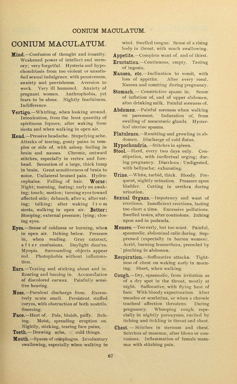 CONIUM MACULATUM. IMEind.—Confusion of thought and insanity. Weakened power of intellect and mem- ory; very forgetful. Hysteria and hypo- chondriasis from too violent or unsatis- fied sexual indulgence, with pensiveness, anxiety and peevishness. Aversion to work. Very ill humored. Anxiety of pregnant women. Anthrophobia, yet fears to be alone. Nightly fearfulness. Indifference. Vertigo.—Whirling, when looking around. Intoxication, from the least quantity of spirituous liquors; after waking from siesta and when walking in open air. Head.—Pressive headache. Stupefying ache. Attacks of tearing, gouty pains in tem- ples or side of, with asleep feeling in brain and nausea. Chronic, outward stitches, especially in vertex and fore- head. Sensation of a large, thick lump in brain. Great sensitiveness of brain to noise. Unilateral bruised pain. Hydro- cephalus. Falling of hair. Worse: Night; morning, fasting; early on awak- ing; touch; motion; turningej'estoward affected side; debauch, after a; after eat- ing; talking; after waking from siesta, walking in open air. Better: Stooping; external pressure; lying; clos- ing eyes. Eyes,—Sense of coldness or burning, when in open air. Itching below. Pressure in, when reading. Gray cataract, after confusions. Daylight dazzles. Myopia. Surrounding objects appear red. Photophobia without inflamma- tion. Ears.—Tearing and sticking about and in. Roaring and buzzing in. Accumulation of discolored earwax. Painfully sensi- tive hearing. Nose.—Purulent discharge from. Excess- ively acute smell. Persistent stuffed coryza, with obstruction of both nostrils. Sneezing. Face.—Heat of. Pale, bluish, pufify. Itch- ing. Moist, spreading eruption on. Nightly, .sticking, tearing face pains. Teeth.— Drawing ache, < cold things. Mouth.—Spasm of oesophagus. Involuntary swallowing, especially when walking in wind. Swelled tongue. Sense of a rising body in throat, with much swallowing. Appetite.—Complete want of, and of thirst. Eructation.—Continuous, empty. Tasting of ingesta. Nausea, etc.—Inclination to vomit, with loss of appetite. After every meal. Nausea and vomiting during pregnancy. Stomach. — Constrictive spasm in. Sense of inflation of, and of upper abdomen, after drinking milk. Painful soreness of. AbdomeD.—Painful soreness when walking on pavement. Induration of, from swelling of mesenteric glands. Hyster- ical uterine spasms. Flatulence.—Rumbling and growling in ab- domen. Discharge of cold flatus. Hypochondria.—Stitches in spleen. Stool.—Hard, every two days only. Con- stipation, with ineffectual urging; dur- ing pregnancy. Diarrhoea : Undigested, with bellyache; exhausting. TJrine.—White, turbid, thick. Bloody. Fre- quent, nightly urination. Pressure upon bladder. Cutting in urethra during urination. Sexual Organs.—Impotency and want of erections. Insufficient erections, lasting too short a time. Excessive pollutions. Swelled testes, after contusions. Itching upon and in pudenda. Menses.—Too early, but too scant. Painful, spasmodic, abdominal colic during. Sup- pressed (especially in barren women). Acrid, burning leucorrhcea, preceded by  pinching in abdomen. Respiration.—Suffocative attacks. Tight- ness of chest on waking early in morn- ing. Short, when walking. Cough.—Dry, spasmodic, from irritation as of a dry spot in the throat, mostly at night. Suffocative, with flying heat of face. With bloody expectoration. After measles or scarlatina, or when a chronic tracheal affection threatens. During pregnancy. Whooping cough, espe- cially in nightly paroxysms, excited by itching and tickling in throat and chest. Chest. — Stitches in sternum and chest. Scirrhus of mammse, after blows or con- tusions. Inflammation of female mam- mae with stitching pain.